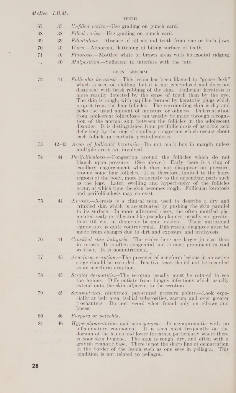 TEETH 67 37 Unfilled cartes—Use grading on punch card. 68 38 Filled caries—Use grading on punch card. 69 39 Hdentulous——Absence of all natural teeth from one or both jaws. 70 40 Worn—Abnormal flattening of biting surface of teeth. 71 40 Fluworosis—Mottled white or brown areas with horizontal ridging. 40 Malposition Sufficient to interfere with the bite. SKIN—GENERAL ”) 12 41 Follicular keratosis—This lesion has been likened to “goose flesh which is seen on chilling, but it is not generalized and does not disappear with brisk rubbing of the skin. Follicular keratosis is more readily detected by the sense of touch than by the eye. The skin is rough, with papillae formed by keratotie plugs which project from the hair follicles. The surrounding skin is dry and lacks the usual amount of moisture or oiliness. Differentiation from adolescent folliculosis can usually be made through recogni- tion of the normal skin between the follicles in the adolescent disorder. It is distinguished from perifolliculosis of ascorbic acid deficiency by the ring of capillary congestion which occurs about each follicle in scorbutie perifolliculosis. 73 42-43 Areas of follicular keratosis—Do not mark box in margin unless multiple areas are involved. 74 44 = Pervfolliculosis—Congestion around the follicles which do not blanch upon pressure. (See above.) Early there is a ring of capillary engorgement which does not disappear on pressure, around some hair follicles. It is, therefore, limited to the hairy regions of the body, more frequently to the dependent parts such as the legs. Later, swelling and hypertrophy of the follicles occur, at which time the skin becomes rough. Follicular keratos's and perifolliculosis may co-exist. 75 44. Xerosis—Xerosis is a clinical term used to describe a dry and ermkled skin which is accentuated by pushing the skin parallel to its surface. In more advanced cases, the often mottled pig- mented scaly or alligator-like pseudo plaques, usually not greater than 0.5 cm. in diameter become evident. Their nutritional significance is quite controversial. Differential diagnosis must be made from changes due to dirt and exposure and ichthyosis. 76 44. Crackled skin icthyosis—The scales here are larger in size than in xerosis. It is often congenital and is most prominent in coo] weather. It is nonnutritional. de 45 Acneform erwption—The presence of acneform lesions in an active stage should be recorded. Inactive scars should not be recorded as an acneform eruption. 78 45 Scrotal dermatites—The scrotum usually must be rotated to see the lesions. Differentiate from fungus infections which usually extend onto the skin adjacent to the scrotum. 79 45 Symmetrical, thickened, pigmented pressure points—Look espe- cially at belt area, ischial tuberosities, sacrum and over greater trochanters. Do not record when found only on elbows and knees. 80 46 Purpura or petechia. 81 46 Hyperpigmentation and acrocyanosis—Is asymptomatic with no inflammatory component. It is seen most frequently on the dorsum of the hands and lower forearms, particularly where there is poor skin hygiene. The skin is rough, dry, and often with a gravish cyanotic base. There is not the sharp line of demarcation at the border of the lesion such as one sees in pellagra. This condition is not related to pellagra.