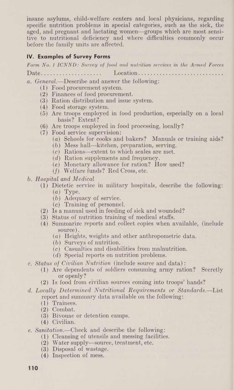 insane asylums, child-welfare centers and local physicians, regarding specific nutrition problems in special categories, such as the sick, the aged, and pregnant and lactating women—groups which are most sensi- tive to nutritional deficiency and where difficulties commonly occur before the family units are affected. IV. Examples of Survey Forms Form No. 1 ICNND: Survey of food and nutrition services in the Armed Forces TOE Ogre ik Gadig al Riches Steen TO CAMO 5\ecias « acoc ces te aomestae haere a. General.—Describe and answer the following: (1) Food procurement system. (2) Finances of food procurement. (3) Ration distribution and issue system. (4) Food storage system. (5) Are troops employed in food production, especially on a local basis? Extent? (6) Are troops employed in food processing, locally? (7) Food service supervision: (a) Schools for cooks and bakers? Manuals or training aids? (6) Mess hall—kitchen, preparation, serving. (c) Rations—extent to which scales are met. (d) Ration supplements and frequency. (e) Monetary allowance for ration? How used? (f) Welfare funds? Red Cross, ete. b. Hospital and Medical (1) Dietetic service in military hospitals, describe the following: (a) Type. (b) Adequacy of service. (c) Training of personnel. (2) Is a manual used in feeding of sick and wounded? (3) Status of nutrition training of medical staffs. (4) Summarize reports and collect copies when available, (include source). (a) Heights, weights and other anthropometric data. (b) Surveys of nutrition. (c) Casualties and disabilities from malnutrition. (d) Special reports on nutrition problems. c. Status of Civilian Nutrition (include source and data) : (1) Are dependents of soldiers consuming army ration? Secretly or openly? (2) Is food from civilian sources coming into troops’ hands? d. Locally Determined Nutritional Requrements or Standards.—List report and summary data available on the following: (1) Trainees. (2) Combat. (3) Bivouac or detention camps. (4) Civilian. e. Sanitateon—Check and describe the following: (1) Cleansing of utensils and messing facilities. (2) Water supply—source, treatment, etc. (3) Disposal of wastage. (4) Inspection of mess.