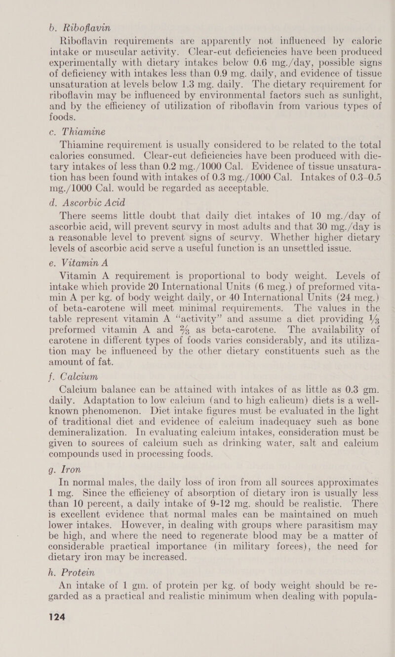 b. Riboflavin Riboflavin requirements are apparently not influenced by caloric intake or muscular activity. Clear-cut deficiencies have been produced experimentally with dietary intakes below 0.6 mg./day, possible signs of deficiency with intakes less than 0.9 mg. daily, and evidence of tissue unsaturation at levels below 1.3 mg. daily. The dietary requirement for riboflavin may be influenced by environmental factors such as sunlight, and by the efficiency of utilization of riboflavin from various types of foods. c. Thiamine Thiamine requirement is usually considered to be related to the total calories consumed. Clear-cut deficiencies have been produced with die- tary intakes of less than 0.2 mg./1000 Cal. Evidence of tissue unsatura- tion has been found with intakes of 0.8 mg./1000 Cal. Intakes of 0.3-0.5 mg./1000 Cal. would be regarded as acceptable. d. Ascorbic Acid There seems little doubt that daily diet intakes of 10 mg./day of ascorbic acid, will prevent scurvy in most adults and that 30 mg./day is a reasonable level to prevent signs of scurvy. Whether higher dietary levels of ascorbic acid serve a useful function is an unsettled issue. e. Vitamin A Vitamin A requirement is proportional to body weight. Levels of intake which provide 20 International Units (6 meg.) of preformed vita- min A per kg. of body weight daily, or 40 International Units (24 meg.) of beta-carotene will meet minimal requirements. The values in the table represent vitamin A “activity” and assume a diet providing 14 preformed vitamin A and % as beta-carotene. The availability of carotene in different types of foods varies considerably, and its utiliza- tion may be influenced by the other dietary constituents such as the amount of fat. f. Calcium Calcium balance can be attained with intakes of as little as 0.3 gm. daily. Adaptation to low calcium (and to high calicum) diets is a well- known phenomenon. Diet intake figures must be evaluated in the light of traditional diet and evidence of calcium inadequacy such as bone demineralization. In evaluating calcium intakes, consideration must be given to sources of calcium such as drinking water, salt and calcium compounds used in processing foods. g. Iron In normal males, the daily loss of iron from all sources approximates 1 mg. Since the efficiency of absorption of dietary iron is usually less than 10 percent, a daily intake of 9-12 mg. should be realistic. There is excellent evidence that normal males can be maintained on much lower intakes. However, in dealing with groups where parasitism may be high, and where the need to regenerate blood may be a matter of considerable practical importance (in military forces), the need for dietary iron may be increased. h. Protein An intake of 1 gm. of protein per kg. of body weight should be re- garded as a practical and realistic minimum when dealing with popula-