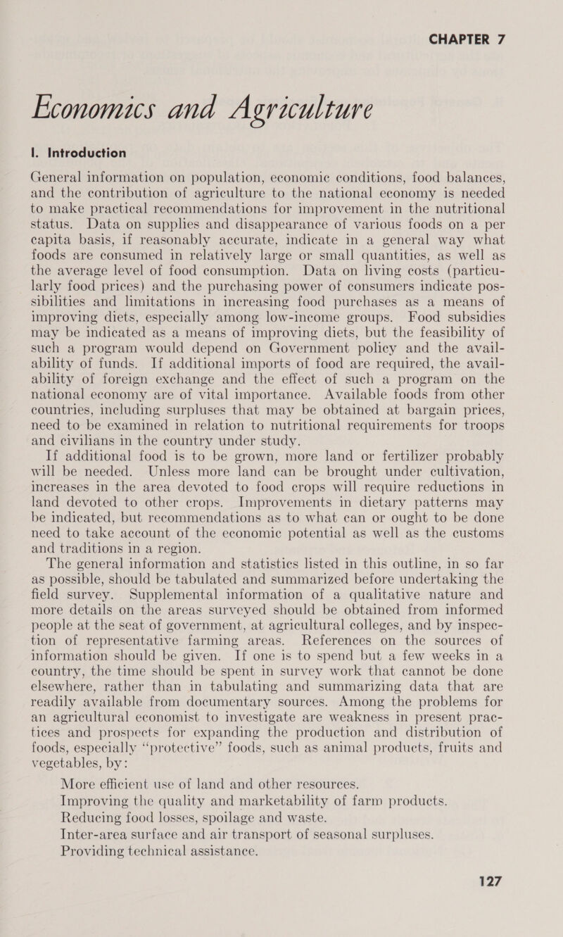 Economics and Agriculture l. Introduction General information on population, economic conditions, food balances, and the contribution of agriculture to the national economy is needed to make practical recommendations for improvement in the nutritional status. Data on supplies and disappearance of various foods on a per capita basis, if reasonably accurate, indicate in a general way what foods are consumed in relatively large or small quantities, as well as the average level of food consumption. Data on living costs (particu- larly food prices) and the purchasing power of consumers indicate pos- sibilities and limitations in increasing food purchases as a means of improving diets, especially among low-income groups. Food subsidies may be indicated as a means of improving diets, but the feasibility of such a program would depend on Government policy and the avail- ability of funds. If additional imports of food are required, the avail- ability of foreign exchange and the effect of such a program on the national economy are of vital importance. Available foods from other countries, including surpluses that may be obtained at bargain prices, need to be examined in relation to nutritional requirements for troops and civilians in the country under study. If additional food is to be grown, more land or fertilizer probably will be needed. Unless more land can be brought under cultivation, increases in the area devoted to food crops will require reductions in land devoted to other crops. Improvements in dietary patterns may be indicated, but recommendations as to what can or ought to be done need to take account of the economic potential as well as the customs and traditions in a region. The general information and statistics listed in this outline, in so far as possible, should be tabulated and summarized before undertaking the field survey. Supplemental information of a qualitative nature and more details on the areas surveyed should be obtained from informed people at the seat of government, at agricultural colleges, and by inspec- tion of representative farming areas. References on the sources of information should be given. If one is to spend but a few weeks in a country, the time should be spent in survey work that cannot be done elsewhere, rather than in tabulating and summarizing data that are readily available from documentary sources. Among the problems for an agricultural economist to investigate are weakness in present prac- tices and prospects for expanding the production and distribution of foods, especially “protective” foods, such as animal products, fruits and vegetables, by: More efficient use of land and other resources. Improving the quality and marketability of farm products. Reducing food losses, spoilage and waste. Inter-area surface and air transport of seasonal surpluses. Providing technical assistance.