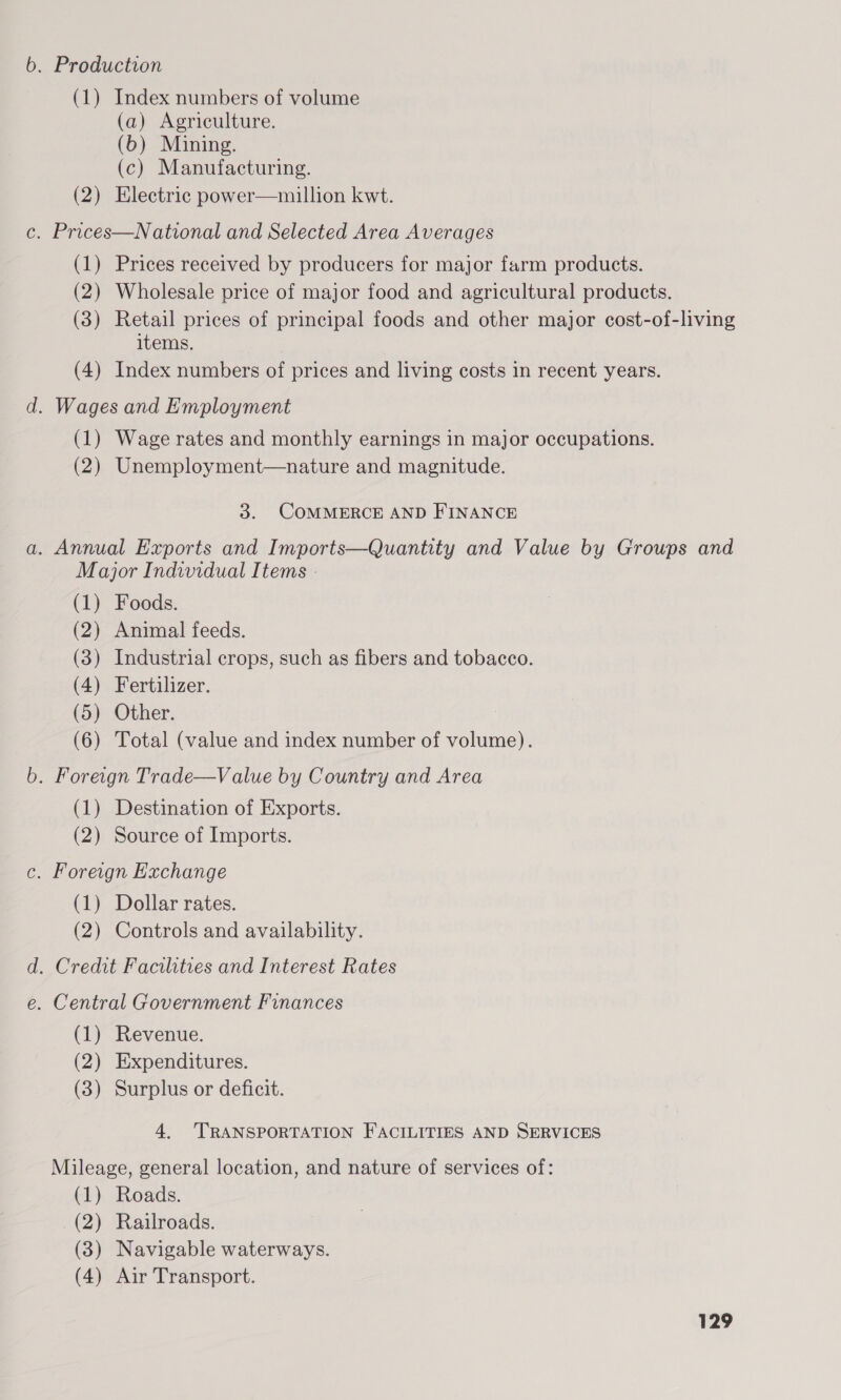 . Production (1) Index numbers of volume (a) Agriculture. (6b) Mining. (c) Manufacturing. (2) Electric power—million kwt. . Prices—National and Selected Area Averages (1) Prices received by producers for major farm products. (2) Wholesale price of major food and agricultural products. (3) Retail prices of principal foods and other major cost-of-living items. (4) Index numbers of prices and living costs in recent years. . Wages and Employment (1) Wage rates and monthly earnings in major occupations. (2) Unemployment—nature and magnitude. 3. COMMERCE AND FINANCE . Annual Exports and Imports—Quantity and Value by Groups and Major Individual Items - (1) Foods. (2) Animal feeds. (3) Industrial crops, such as fibers and tobacco. (4) Fertilizer. (5) Other. (6) Total (value and index number of volume). . Foreign Trade—Value by Country and Area (1) Destination of Exports. (2) Source of Imports. . Foreign Exchange (1) Dollar rates. (2) Controls and availability. . Credit Facilities and Interest Rates . Central Government Finances (1) Revenue. (2) Expenditures. (3) Surplus or deficit. 4. ‘TRANSPORTATION FACILITIES AND SERVICES Mileage, general location, and nature of services of: (1) Roads. (2) Rajulroads. (3) Navigable waterways. (4) Air Transport.