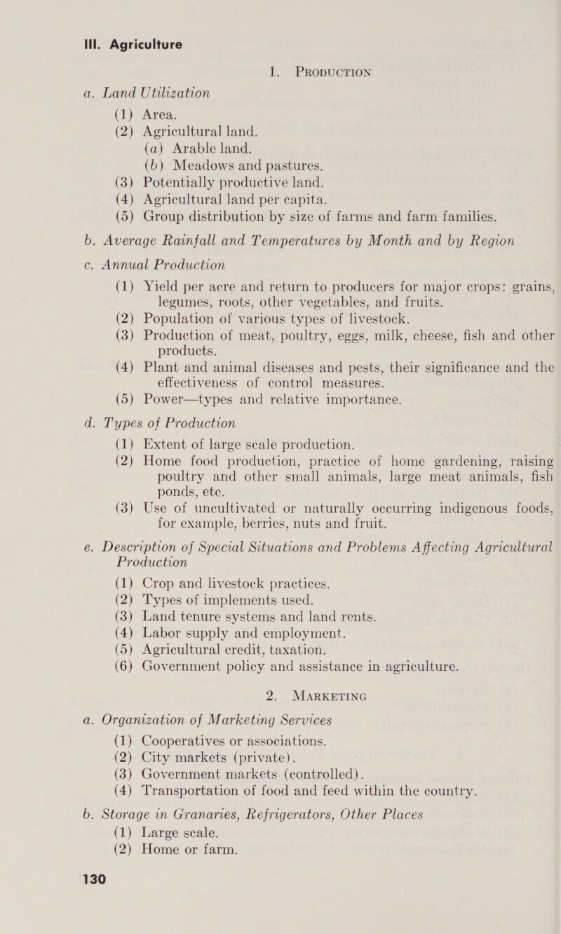 ill. Agriculture 1. PRopDUCTION a. Land Utilization (1) Area. (2) Agricultural land. (a) Arable land. (6) Meadows and pastures. (3) Potentially productive land. (4) Agricultural land per capita. (5) Group distribution by size of farms and farm families. b. Average Rainfall and Temperatures by Month and by Region c. Annual Production (1) Yield per acre and return to producers for major crops: grains, legumes, roots, other vegetables, and fruits. (2) Population of various types of livestock. (3) Production of meat, poultry, eggs, milk, cheese, fish and other products. (4) Plant and animal diseases and pests, their significance and the effectiveness of control measures. (5) Power—types and relative importance. d. Types of Production (1) Extent of large scale production. (2) Home food production, practice of home gardening, raising poultry and other small animals, large meat animals, fish ponds, ete. (3) Use of uncultivated or naturally occurring indigenous foods, for example, berries, nuts and fruit. e. Description of Special Situations and Problems Affecting Agricultural Production (1) Crop and livestock practices. (2) Types of implements used. (3) Land tenure systems and land rents. (4) Labor supply and employment. (5) Agricultural credit, taxation. (6) Government policy and assistance in agriculture. 2. MARKETING a. Organization of Marketing Services (1) Cooperatives or associations. (2) City markets (private). (3) Government markets (controlled). (4) Transportation of food and feed within the country. b. Storage in Granaries, Refrigerators, Other Places (1) Large scale. (2) Home or farm.