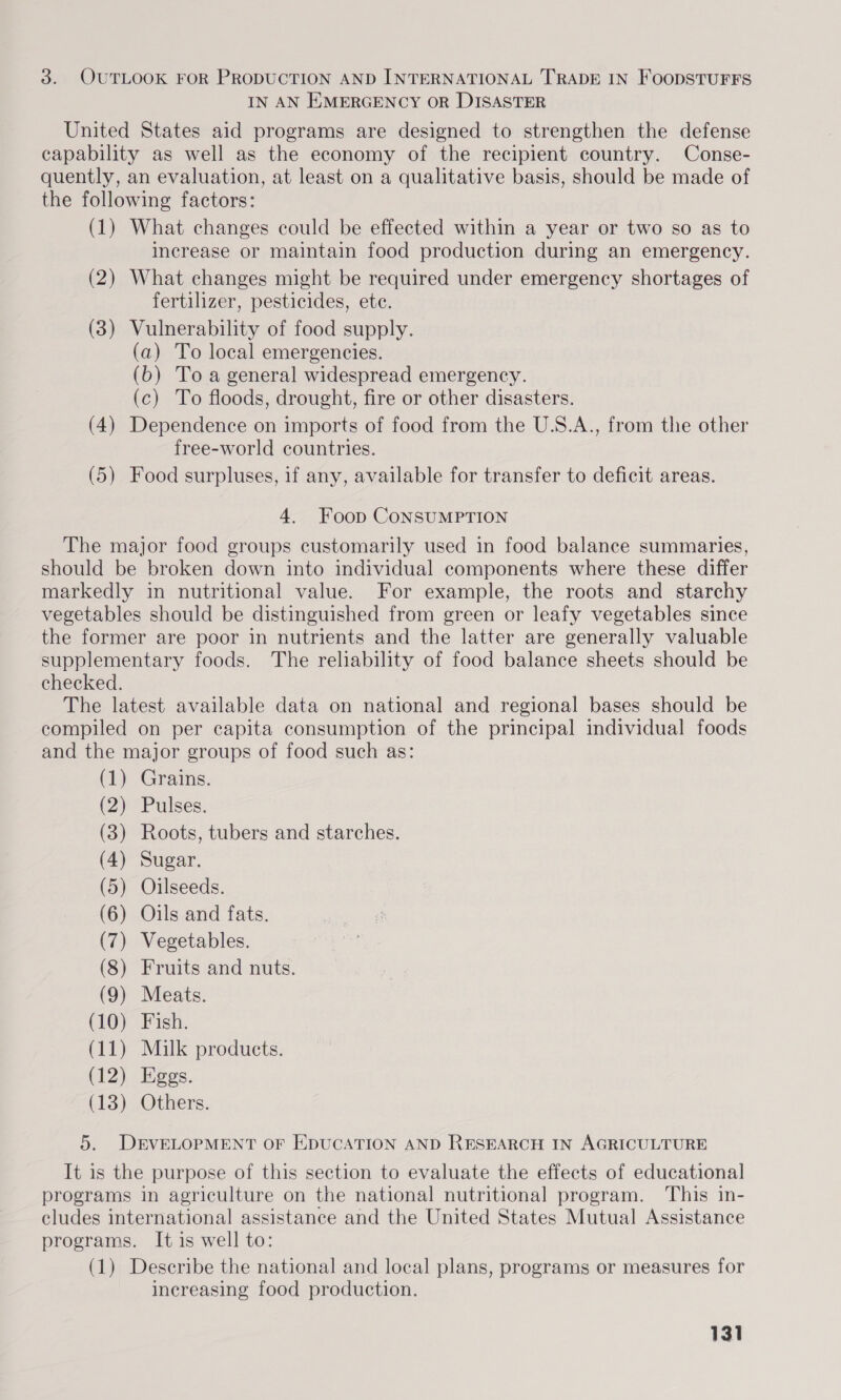 3. OUTLOOK FOR PRODUCTION AND INTERNATIONAL TRADE IN FOODSTUFFS IN AN EMERGENCY OR DISASTER United States aid programs are designed to strengthen the defense capability as well as the economy of the recipient country. Conse- quently, an evaluation, at least on a qualitative basis, should be made of the following factors: (1) What changes could be effected within a year or two so as to increase or maintain food production during an emergency. (2) What changes might be required under emergency shortages of fertilizer, pesticides, ete. (3) Vulnerability of food supply. (a) To local emergencies. (6b) To a general widespread emergency. (c) To floods, drought, fire or other disasters. (4) Dependence on imports of food from the U.S.A., from the other free-world countries. (5) Food surpluses, if any, available for transfer to deficit areas. 4, Foop CoNSUMPTION The major food groups customarily used in food balance summaries, should be broken down into individual components where these differ markedly in nutritional value. For example, the roots and starchy vegetables should be distinguished from green or leafy vegetables since the former are poor in nutrients and the latter are generally valuable supplementary foods. The reliability of food balance sheets should be checked. The latest available data on national and regional bases should be compiled on per capita consumption of the principal individual foods and the major groups of food such as: (1) Grains. (2) Pulses. (3) Roots, tubers and starches. (4) Sugar. (5) Oilseeds. (6) Oils and fats. (7) Vegetables. (8) Fruits and nuts. (9) Meats. (LO) fish. (11) Milk products. (12) Eggs. (13) Others. 5. DEVELOPMENT OF EDUCATION AND RESEARCH IN AGRICULTURE It is the purpose of this section to evaluate the effects of educational programs in agriculture on the national nutritional program. This in- cludes international assistance and the United States Mutual Assistance programs. It is well to: (1) Describe the national and local plans, programs or measures for increasing food production.