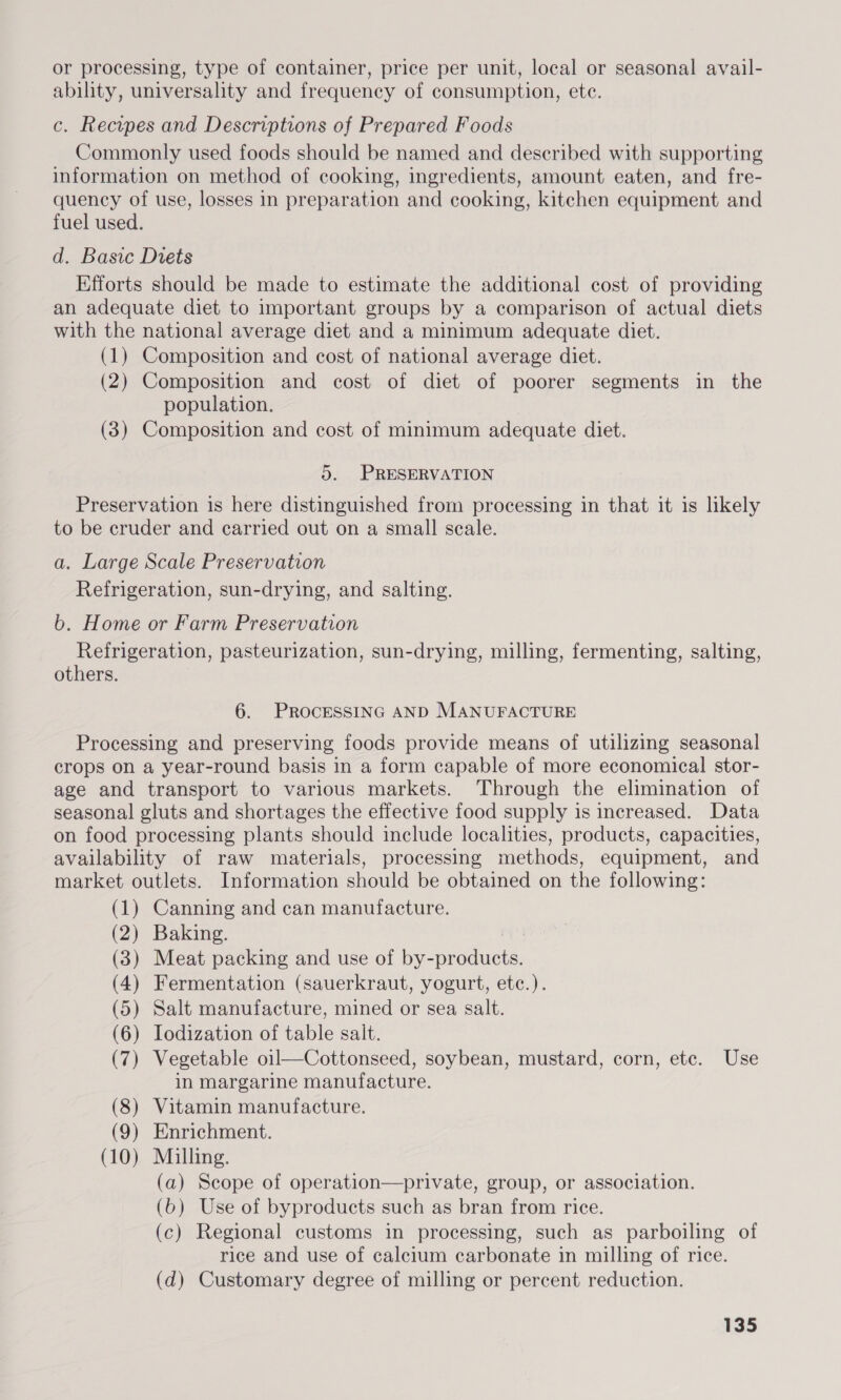 or processing, type of container, price per unit, local or seasonal avail- ability, universality and frequency of consumption, ete. c. Recypes and Descriptions of Prepared Foods Commonly used foods should be named and described with supporting information on method of cooking, ingredients, amount eaten, and fre- quency of use, losses in preparation and cooking, kitchen equipment and fuel used. d. Basic Diets Efforts should be made to estimate the additional cost of providing an adequate diet to important groups by a comparison of actual diets with the national average diet and a minimum adequate diet. (1) Composition and cost of national average diet. (2) Composition and cost of diet of poorer segments in the population. (3) Composition and cost of minimum adequate diet. 5. PRESERVATION Preservation is here distinguished from processing in that it is likely to be cruder and carried out on a small scale. a. Large Scale Preservation Refrigeration, sun-drying, and salting. b. Home or Farm Preservation Refrigeration, pasteurization, sun-drying, milling, fermenting, salting, others. 6. PROCESSING AND MANUFACTURE Processing and preserving foods provide means of utilizing seasonal crops on a year-round basis in a form capable of more economical stor- age and transport to various markets. Through the elimination of seasonal gluts and shortages the effective food supply is increased. Data on food processing plants should include localities, products, capacities, availability of raw materials, processing methods, equipment, and market outlets. Information should be obtained on the following: (1) Canning and can manufacture. (2) Baking. : (3) Meat packing and use of by-products. (4) Fermentation (sauerkraut, yogurt, etc.). (5) Salt manufacture, mined or sea salt. (6) Iodization of table salt. (7) Vegetable oil—Cottonseed, soybean, mustard, corn, etc. Use in margarine manufacture. (8) Vitamin manufacture. (9) Enrichment. (10) Milling. (a) Scope of operation—private, group, or association. (6) Use of byproducts such as bran from rice. (c) Regional customs in processing, such as parboiling of rice and use of calcium carbonate in milling of rice. (d) Customary degree of milling or percent reduction.