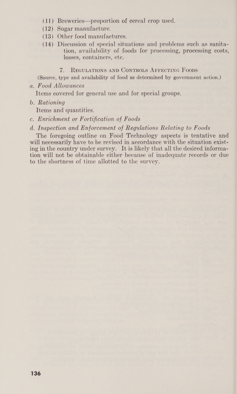 (11) Breweries—proportion of cereal crop used. (12) Sugar manufacture. (13) Other food manufactures. (14) Discussion of special situations and problems such as sanita- tion, availability of foods for processing, processing costs, losses, containers, ete. 7. REGULATIONS AND CoNTROLS AFFECTING Foops tion will not be obtainable either because of inadequate records or due
