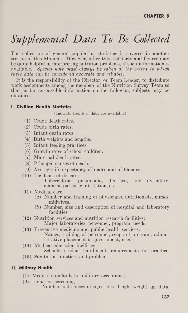 Supplemental Data To Be Collected The collection of general population statistics 1s covered in another section of this Manual. However, other types of facts and figures may be quite helpful in interpreting nutrition problems, if such information is available. Special note must always be taken of the extent to which these data can be considered accurate and reliable. It is the responsibility of the Director, or Team Leader, to distribute work assignments among the members of the Nutrition Survey Team so that as far as possible information on the following subjects may be obtained. |. Civilian Health Statistics (Indicate trends if data are available) (1) Crude death rates. (2) Crude birth rates. (3) Infant death rates. (4) Birth weights and lengths. (5) Infant feeding practices. (6) Growth rates of school children. (7) Maternal death rates. (8) Principal causes of death. (9) Average life expectancy of males and of females. (10) Incidence of disease: Tuberculosis, pneumonia, diarrhea, and _ dysentery, malaria, parasitic infestation, etc. (11) Medical care. (a) Number and training of physicians, nutritionists, nurses, midwives. (6) Number, size and description of hospital and laboratory facilities. (12) Nutrition services and nutrition research facilities: Major laboratories, personnel, program, needs. (13) Preventive medicine and public health services: Names, training of personnel, scope of program, admin- istrative placement in government, needs. (14) Medical education facilities: Schools, student enrollment, requirements for practice. (15) Sanitation practices and problems. ll. Military Health (1) Medical standards for military acceptance. (2) Induction screening: Number and causes of rejections; height-weight-age data.