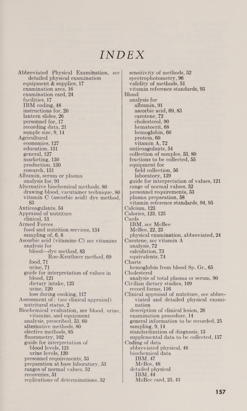 Abbreviated Physical Examination, see detailed physical examination equipment &amp; supplies, 17 examination area, 16 examination card, 24 facilities, 17 IBM coding, 48 instructions for, 20 lantern slides, 26 personnel for, 17 recording data, 21 sample size, 9, 14 Agricultural economics, 127 education, 131 general, 127 marketing, 130 production, 130 research, 131 Albumin, serum or plasma analysis for, 91 Alternative biochemical methods, 80 drawing blood, vacutainer technique, 80 vitamin C (ascorbic acid) dye method, 83 Anticoagulants, 54 Appraisal of nutriture clinical, 13 Armed Forces food and nutrition services, 134 sampling of, 6, 8 Ascorbic acid (vitamine C) see vitamins analysis for blood—dye method, 83 Roe-Keuthner method, 69 food, 71 urine, 71 guide for interpretation of values in blood, 121 dietary intake, 123 urine, 120 loss during cooking, 117 Assessment of: (see clinical appraisal) nutritural status, 2 Biochemical evaluation, see blood, urine, vitamins, and equipment analysis, prescribed, 53, 60 alternative methods, 80 elective methods, 85 fluorometry, 102 guide for interpretation of blood levels, 121 urine levels, 120 personnel requirements, 53 preparation at base laboratory, 53 ranges of normal values, 52 recoveries, 51 replications of determinations, 52 sensitivity of methods, 52 spectrophotometry, 96 validity of methods, 51 vitamin reference standards, 93 Blood analysis for albumin, 91 ascorbic acid, 69, 83 carotene, 72 cholesterol, 90 hematocrit, 68 hemoglobin, 60 protein, 60 vitamin A, 72 anticoagulants, 54 collection of samples, 53, 80 fractions to be collected, 55 equipment for field collection, 56 laboratory, 139 guide for interpretation of values, 121 range of normal values, 52 personnel requirements, 53 plasma preparation, 58 vitamin reference standards, 94, 95 Calcium, 123 Calories, 123, 125 Cards IBM, see McBee McBee, 22, 23 physical examination, abbreviated, 24 Carotene, see vitamin A analysis, 72 calculation, 73 equivalents, 74 Charts hemoglobin from blood Sp. Gr., 65 Cholesterol analysis of total plasma or serum, 90 Civilian dietary studies, 109 record forms, 116 Clinical appraisal of nutriture, see abbre- viated and detailed physical exami- nation description of clinical lesion, 26 examination procedure, 14 ~ general information to be recorded, 25 sampling, 9, 14 standardization of diagnosis, 13 supplemental data to be collected, 137 Coding of data abbreviated physical, 48 biochemical data IBM, 47 McBee, 48 detailed physical IBM, 44 McBee ecard, 25, 43