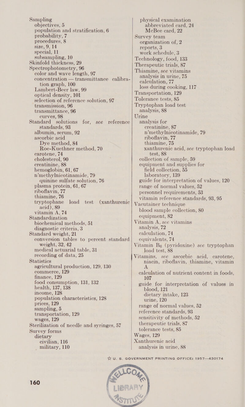 Sampling objectives, 5 population and stratification, 6 probability, 7 procedures, 8 size, 9, 14 special, 11 subsampling, 10 Skinfold thickness, 29 Spectrophotometry, 96 color and wave length, 97 tion graph, 100 Lambert-Beer law, 99 optical density, 101 selection of reference solution, 97 transmission, 96 transmittance, 96 curves, 98 standards, 93 albumin, serum, 92 ascorbic acid Dye method, 84 Roe-Kuethner method, 70 carotene, 74 cholesterol, 90 creatinine, 88 hemoglobin, 61, 67 n’methylnicotinamide, 79 quinine sulfate solution, 76 plasma protein, 61, 67 riboflavin, 77 thiamine, 76 acid), 89 vitamin A, 74 Standardization biochemical methods, 51 diagnostic criteria, 3 Standard weight, 21 weight, 32, 42 medical actuarial table, 31 recording of data, 25 Statistics agricultural production, 129, 130 commerce, 129 finance, 129 food consumption, 131, 132 health, 137, 138 income, 128 population characteristics, 128 prices, 129 sampling, 5 transportation, 129 wages, 129 Sterilization of needle and syringes, 57 Survey forms dietary civilian, 116 military, 110   physical examination abbreviated card, 24 McBee ecard, 22 Survey team organization of, 2 reports, 3 work schedule, 3 Technology, food, 133 Therapeutic trials, 87 Thiamine, see vitamins analysis in urine, 75 calculation, 77 loss during cooking, 117 Transportation, 129 Tolerance tests, 85 Tryptophan load test analysis, 88 Urine analysis for creatinine, 87 n’methylnicotinamide, 79 riboflavin, 77 thiamine, 75 xanthurenic acid, see tryptophan load test, 88 collection of sample, 59 equipment and supplies for field collection, 55 laboratory, 139 guide for interpretation of values, 120 range of normal values, 52 personnel requirements, 53 vitamin reference standards, 93, 95 acutainer technique blood sample collection, 80 equipment, 82 Vitamin A, see vitamins analysis, 72 calculation, 74 equivalents, 74 Vitamin Bg (pyridoxine) see tryptophan load test, 88 Vitamins, see ascorbic acid, carotene, niacin, riboflavin, thiamine, vitamin salepeion of nutrient content in foods, 10 guide for interpretation of values in blood, 121 dietary intake, 123 urine, 120 range of normal values, 52 reference standards, 93 sensitivity of methods, 52 therapeutic trials, 87 tolerance tests, 85 Wages, 129 Xanthurenie acid analysis in urine, 88 160 