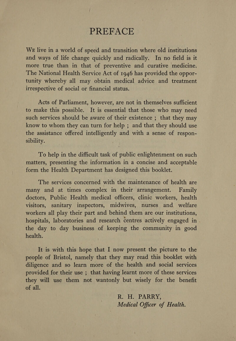 PREFACE WE live in a world of speed and transition where old institutions and ways of life change quickly and radically. In no field is it more true than in that of preventive and curative medicine. The National Health Service Act of 1946 has provided the oppor- tunity whereby all may obtain medical advice and treatment irrespective of social or financial status. Acts of Parliament, however, are not in themselves sufficient to make this possible. It is essential that those who may need such services should be aware of their existence ; that they may know to whom they can turn for help ; and that they should use the assistance offered intelligently and with a sense of respon- sibility. To help in the difficult task of public enlightenment on such matters, presenting the information in a concise and acceptable form the Health Department has designed this booklet. The services concerned with the maintenance of health are many and at times complex in their arrangement. Family doctors, Public Health medical officers, clinic workers, health visitors, sanitary inspectors, midwives, nurses and welfare workers all play their part and behind them are our institutions, hospitals, laboratories and research centres actively engaged in . the day to day business of keeping the community in good health. It is with this hope that I now present the picture to the people of Bristol, namely that they may read this booklet with diligence and so learn more of the health and social services provided for their use ; that having learnt more of these services they will use them not wantonly but wisely for the benefit of all. R. H. PARRY, Medical Officer of Health.