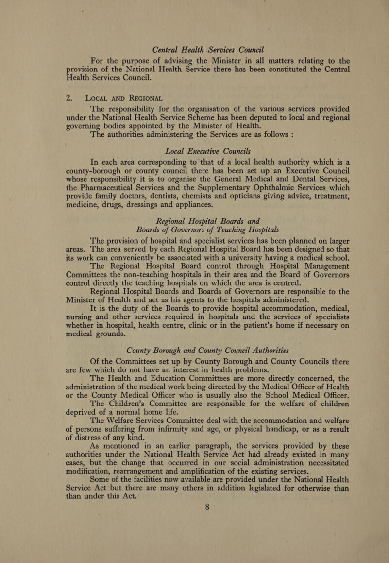 Central Health .Services Council For the purpose of advising the Minister in all matters relating to the provision of the National Health Service there has been constituted the Central Health Services Council. 2. LOcAL AND REGIONAL The responsibility for the organisation of the various services provided under the National Health Service Scheme has been deputed to local and regional governing bodies appointed by the Minister of Health. The authorities administering the Services are as follows : Local Executive Councils In each area corresponding to that of a local health authority which is a county-borough or county council there has been set up an Executive Council whose responsibility it is to organise the General Medical and Dental Services, the Pharmaceutical Services and the Supplementary Ophthalmic Services which provide family doctors, dentists, chemists and opticians giving advice, treatment, medicine, drugs, dressings and appliances. Regional Hospital Boards and Boards of Governors of Teaching Hospitals The provision of hospital and specialist services has been planned on larger areas. The area served by each Regional Hospital Board has been designed so that its work can conveniently be associated with a university having a medical school. The Regional Hospital Board control through Hospital Management Committees the non-teaching hospitals in their area and the Board of Governors control directly the teaching hospitals on which the area is centred. Regional Hospital Boards and Boards of Governors are responsible to the Minister of Health and act as his agents to the hospitals administered. It is the duty of the Boards to provide hospital accommodation, medical, nursing and other services required in hospitals and the services of specialists whether in hospital, health centre, clinic or in the patient’s home if necessary on medical grounds. County Borough and County Council Authorities Of the Committees set up by County Borough and County Councils there are few which do not have an interest in health problems. The Health and Education Committees are more directly concerned, the administration of the medical work being directed by the Medical Officer of Health or the County Medical Officer who is usually also the School Medical Officer. The Children’s Committee are responsible for the welfare of children deprived of a normal home life. The Welfare Services Committee deal with the accommodation and welfare of persons suffering from infirmity and age, or physical handicap, or as a result of distress of any kind. As mentioned in an earlier paragraph, the services provided by these authorities under the National Health Service Act had already existed in many cases, but the change that occurred in our social administration necessitated modification, rearrangement and amplification of the existing services. Some of the facilities now available are provided under the National Health Service Act but there are many others in addition legislated for otherwise than than under this Act.: