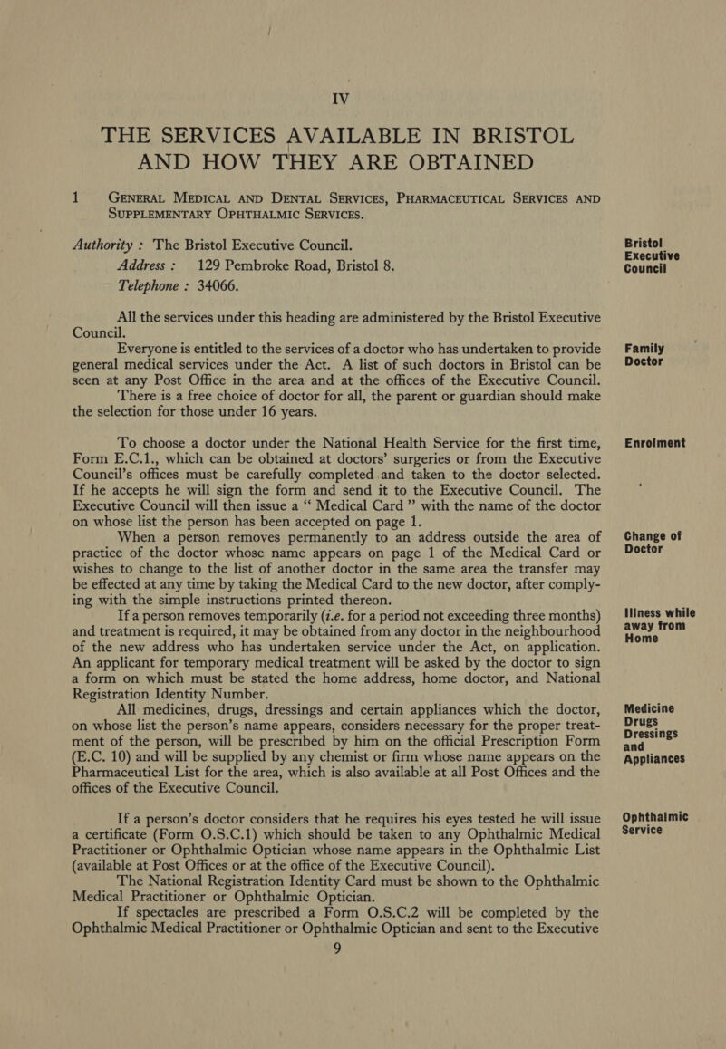 IV THE SERVICES AVAILABLE IN BRISTOL AND HOW THEY ARE OBTAINED 1 GENERAL MEDICAL AND DENTAL SERVICES, PHARMACEUTICAL SERVICES AND SUPPLEMENTARY OPHTHALMIC SERVICES. Authority : 'The Bristol Executive Council. Address: 129 Pembroke Road, Bristol 8. Telephone : 34066. All the services under this heading are administered by the Bristol Executive Council. Everyone is entitled to the services of a doctor who has undertaken to provide general medical services under the Act. A list of such doctors in Bristol can be seen at any Post Office in the area and at the offices of the Executive Council. There is a free choice of doctor for all, the parent or guardian should make the selection for those under 16 years. To choose a doctor under the National Health Service for the first time, Form E.C.1., which can be obtained at doctors’ surgeries or from the Executive Council’s offices must be carefully completed and taken to the doctor selected. If he accepts he will sign the form and send it to the Executive Council. The Executive Council will then issue a ‘‘ Medical Card ”’ with the name of the doctor on whose list the person has been accepted on page 1. When a person removes permanently to an address outside the area of practice of the doctor whose name appears on page 1 of the Medical Card or wishes to change to the list of another doctor in the same area the transfer may be effected at any time by taking the Medical Card to the new doctor, after comply- ing with the simple instructions printed thereon. If a person removes temporarily (z.e. for a period not exceeding three months) and treatment is required, it may be obtained from any doctor in the neighbourhood of the new address who has undertaken service under the Act, on application. An applicant for temporary medical treatment will be asked by the doctor to sign a form on which must be stated the home address, home doctor, and National Registration Identity Number. All medicines, drugs, dressings and certain appliances which the doctor, on whose list the person’s name appears, considers necessary for the proper treat- ment of the person, will be prescribed by him on the official Prescription Form (E.C. 10) and will be supplied by any chemist or firm whose name appears on the Pharmaceutical List for the area, which is also available at all Post Offices and the offices of the Executive Council. If a person’s doctor considers that he requires his eyes tested he will issue a certificate (Form O.S.C.1) which should be taken to any Ophthalmic Medical Practitioner or Ophthalmic Optician whose name appears in the Ophthalmic List (available at Post Offices or at the office of the Executive Council). The National Registration Identity Card must be shown to the Ophthalmic Medical Practitioner or Ophthalmic Optician. If spectacles are prescribed a Form O.S.C.2 will be completed by the Ophthalmic Medical Practitioner or Ophthalmic Optician and sent to the Executive 9 Bristol Executive Council Family Doctor Enrolment Change of Doctor IlIness while away from Home Medicine Drugs Dressings and Appliances Ophthalmic Service