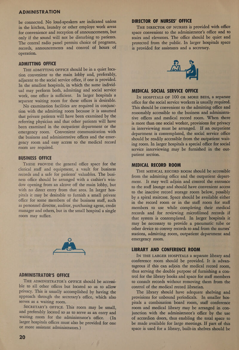ADMINISTRATION be connected. No loud-speakers are indicated unless in the kitchen, laundry or other employe work areas for convenience and reception of announcements, but only if the sound will not be disturbing to patients. The central radio panel permits choice of programs, records, announcements and control of hours of operation. ADMITTING OFFICE THE ADMITTING OFFICE should be in a quiet loca- tion convenient to the main lobby and, preferably, adjacent to the social service office, if one is provided. In the smallest hospitals, in which the same individ- ual may perform both, admitting and social service work, one office is sufficient. In larger hospitals a separate waiting room for these offices is desirable. No examination facilities are required in conjunc- tion with the admitting room because it is assumed that private patients will have been examined by the referring physician and that other patients will have been examined in the outpatient department or the emergency room. Convenient communication with the business and administrative offices and the emer- gency room and easy access to the medical record room are required. BUSINESS OFFICE THESE PROVIDE the general office space for the clerical staff and equipment, a vault for business records and a safe for patients’ valuables. The busi- ness office should be arranged with a cashier’s win- dow opening from an alcove off the main lobby, but with no direct entry from that area. In larger hos- pitals it may be desirable to furnish a small private office for some members of the business staff, such as personnel director, auditor, purchasing agent, credit manager and others, but in the small hospital a single room may suffice. ADMINISTRATOR’S OFFICE THE ADMINISTRATOR’S OFFICE should be accessi- ble to all other offices but located so as to allow privacy. This is usually accomplished by having the approach through the secretary’s office, which also serves as a waiting room. SECRETARY'S OFFICE, This room may be small, and preferably located so as to serve as an entry and waiting room for the administrator's office. (In larger hospitals offices must also be provided for one Or more assistant administrators. ) 20 DIRECTOR OF NURSES’ OFFICE THE DIRECTOR OF NURSES is provided with office space convenient to the administrator’s office and to stairs and elevators. The office should be quiet and protected from the public. In larger hospitals space is provided for assistants and a secretary. 8 8&amp;  MEDICAL SOCIAL SERVICE OFFICE IN HOSPITALS OF 100 OR MORE BEDS, a sepatfate office for the social service workers is usually required. This should be convenient to the admitting office and reasonably accessible to the business and administra- tive offices and medical record room. When there is more than one social worker, provisions for privacy in interviewing must be arranged. If an outpatient department is contemplated, the social service office should be readily accessible from the outpatient wait- ing room. In larger hospitals a special office for social service interviewing may be furnished in the out- patient section. MEDICAL RECORD ROOM THE MEDICAL RECORD ROOM should be accessible from the admitting office and the outpatient depart- ment. It may well adjoin and control the entrance to the staff lounge and should have convenient access to the inactive record storage room below, possibly by a spiral staircase. Space should be available either in the record room or in the staff room for staff members to use while completing their medical records and for reviewing microfilmed records if that system is contemplated. In larger hospitals it may be necessary to provide a pneumatic tube or other device to convey records to and from the nurses’ stations, admitting room, outpatient department and emergency room. LIBRARY AND CONFERENCE ROOM IN THE LARGER HOSPITALS a separate library and conference room should be provided. It is advan- tageous if this can adjoin the medical record room, thus serving the double purpose of furnishing a con- trol for the library books and space for staff members to consult records without removing them from the control of the medical record librarian. The library should have adequate shelving and provisions for unbound periodicals. In smaller hos- pitals a combination board room, staff conference room and medical library may be arranged in con- junction with the administrator’s office by the use of accordion doors, thus enabling the total space to be made available for large meetings. If part of this space is used for a library, built-in shelves should be