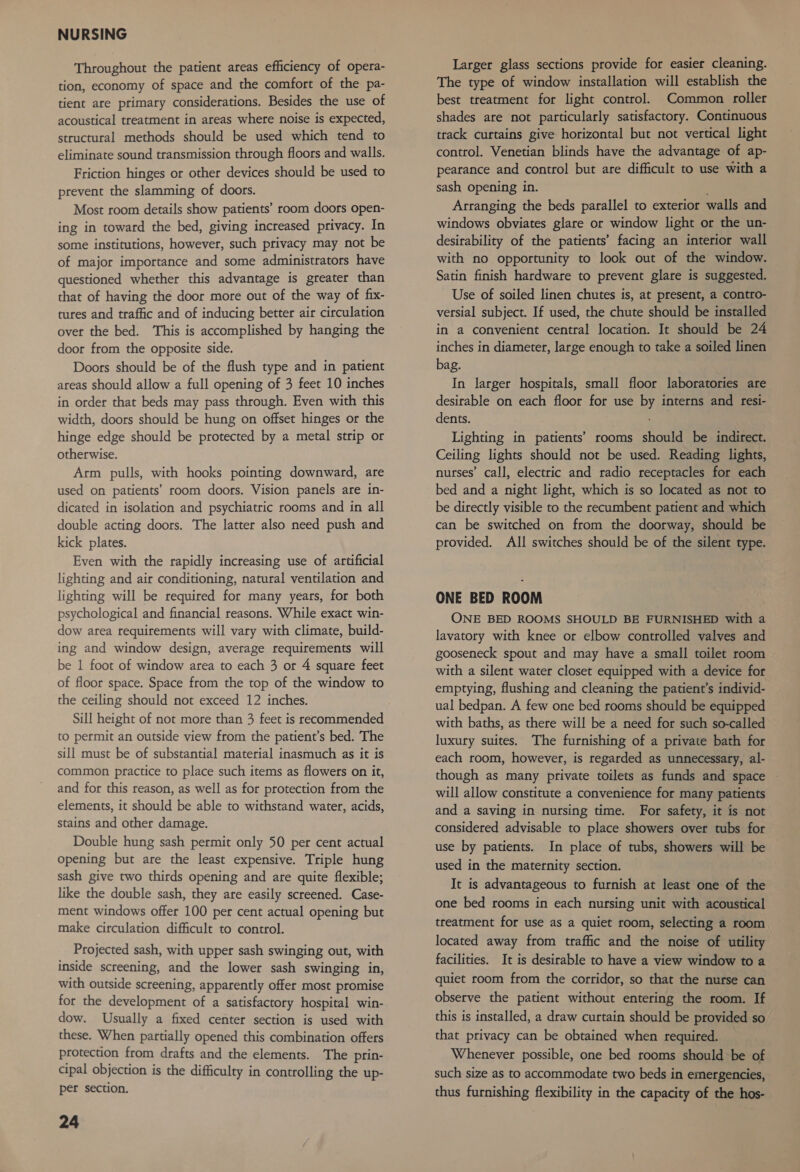 Throughout the patient areas efficiency of opera- tion, economy of space and the comfort of the pa- tient are primary considerations. Besides the use of acoustical treatment in areas where noise is expected, structural methods should be used which tend to eliminate sound transmission through floors and walls. Friction hinges or other devices should be used to prevent the slamming of doors. Most room details show patients’ room doors open- ing in toward the bed, giving increased privacy. In some institutions, however, such privacy may not be of major importance and some administrators have questioned whether this advantage is greater than that of having the door more out of the way of fix- tures and traffic and of inducing better air circulation over the bed. This is accomplished by hanging the door from the opposite side. Doors should be of the flush type and in patient areas should allow a full opening of 3 feet 10 inches in order that beds may pass through. Even with this width, doors should be hung on offset hinges or the hinge edge should be protected by a metal strip or otherwise. Arm pulls, with hooks pointing downward, are used on patients’ room doors. Vision panels are in- dicated in isolation and psychiatric rooms and in all double acting doors. The latter also need push and kick plates. Even with the rapidly increasing use of artificial lighting and air conditioning, natural ventilation and lighting will be required for many years, for both psychological and financial reasons. While exact win- dow area requirements will vary with climate, build- ing and window design, average requirements will be 1 foot of window area to each 3 or 4 square feet of floor space. Space from the top of the window to the ceiling should not exceed 12 inches. to permit an outside view from the patient’s bed. The sill must be of substantial material inasmuch as it is common practice to place such items as flowers on it, and for this reason, as well as for protection from the elements, it should be able to withstand water, acids, stains and other damage. Double hung sash permit only 50 per cent actual Opening but are the least expensive. Triple hung sash give two thirds opening and are quite flexible; like the double sash, they are easily screened. Case- ment windows offer 100 per cent actual opening but make circulation difficult to control. Projected sash, with upper sash swinging out, with inside screening, and the lower sash swinging in, with outside screening, apparently offer most promise for the development of a satisfactory hospital win- dow. Usually a fixed center section is used with these. When partially opened this combination offers protection from drafts and the elements. The prin- cipal objection is the difficulty in controlling the up- per section. 24 Larger glass sections provide for easier cleaning. The type of window installation will establish the best treatment for light control. Common roller shades are not particularly satisfactory. Continuous track curtains give horizontal but not vertical light control. Venetian blinds have the advantage of ap- pearance and control but are difficult to use with a sash opening in. : Arranging the beds parallel to exterior walls and windows obviates glare or window light or the un- desirability of the patients’ facing an interior wall with no opportunity to look out of the window. Satin finish hardware to prevent glare is suggested. Use of soiled linen chutes is, at present, a contro- versial subject. If used, the chute should be installed in a convenient central location. It should be 24 inches in diameter, large enough to take a soiled linen bag. In larger hospitals, small floor laboratories are desirable on each floor for use by interns and resi- dents. Lighting in patients’ rooms should be indirect. Ceiling lights should not be used. Reading lights, nurses’ call, electric and radio receptacles for each bed and a night light, which is so located as not to be directly visible to the recumbent patient and which can be switched on from the doorway, should be provided. All switches should be of the silent type. ONE BED ROOM ONE BED ROOMS SHOULD BE FURNISHED with a lavatory with knee or elbow controlled valves and gooseneck spout and may have a small toilet room with a silent water closet equipped with a device for emptying, flushing and cleaning the patient’s individ- ual bedpan. A few one bed rooms should be equipped with baths, as there will be a need for such so-called luxury suites. The furnishing of a private bath for each room, however, is regarded as unnecessary, al- though as many private toilets as funds and space | will allow constitute a convenience for many patients and a saving in nursing time. For safety, it is not considered advisable to place showers over tubs for use by patients. In place of tubs, showers will be used in the maternity section. It is advantageous to furnish at least one of the one bed rooms in each nursing unit with acoustical treatment for use as a quiet room, selecting a room located away from traffic and the noise of utility facilities. It is desirable to have a view window to a quiet room from the corridor, so that the nurse can observe the patient without entering the room. If this is installed, a draw curtain should be provided so that privacy can be obtained when required. Whenever possible, one bed rooms should be of such size as to accommodate two beds in emergencies, thus furnishing flexibility in the capacity of the hos-