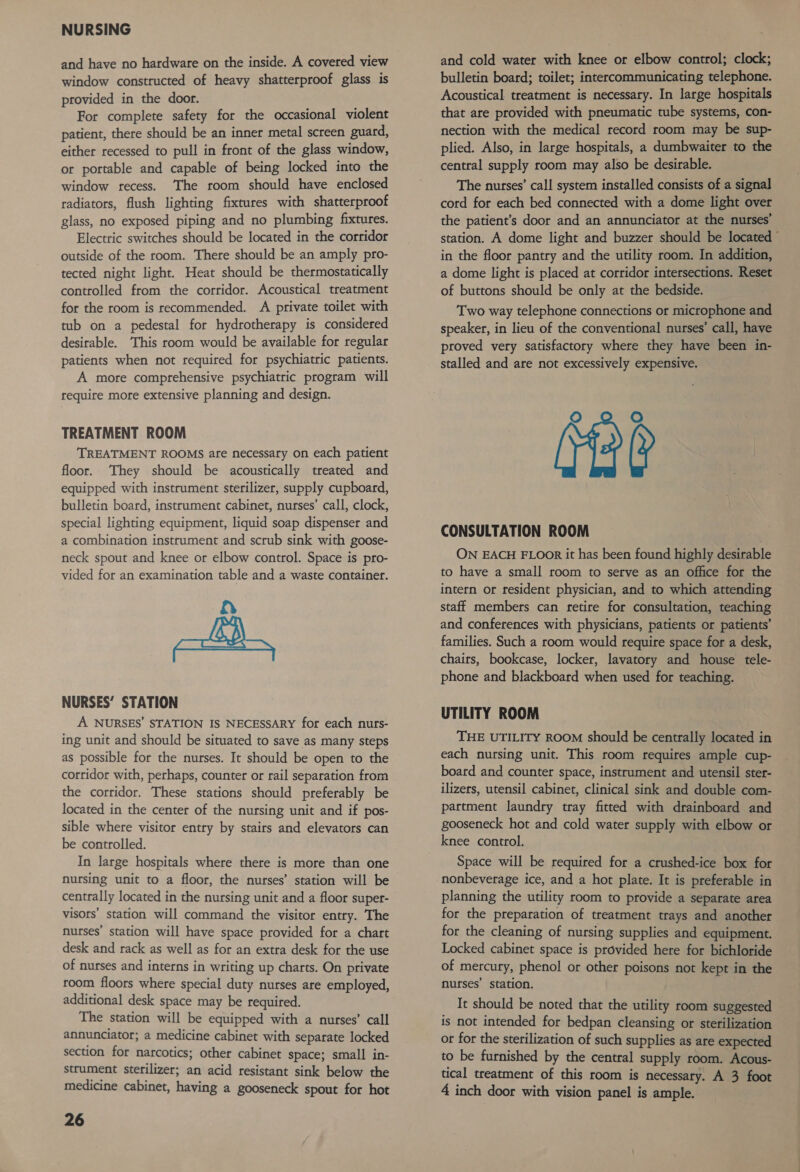 and have no hardware on the inside. A covered view window constructed of heavy shatterproof glass is provided in the door. For complete safety for the occasional violent patient, there should be an inner metal screen guard, either recessed to pull in front of the glass window, or portable and capable of being locked into the window recess. The room should have enclosed radiators, flush lighting fixtures with shatterproof glass, no exposed piping and no plumbing fixtures. Electric switches should be located in the corridor outside of the room. There should be an amply pro- tected night light. Heat should be thermostatically controlled from the corridor. Acoustical treatment for the room is recommended. A private toilet with tub on a pedestal for hydrotherapy is considered desirable. This room would be available for regular patients when not required for psychiatric patients. A more comprehensive psychiatric program will require more extensive planning and design. TREATMENT ROOM TREATMENT ROOMS ate necessary on each patient floor. They should be acoustically treated and equipped with instrument sterilizer, supply cupboard, bulletin board, instrument cabinet, nurses’ call, clock, special lighting equipment, liquid soap dispenser and a combination instrument and scrub sink with goose- neck spout and knee or elbow control. Space is pro- vided for an examination table and a waste container. LH NURSES’ STATION A NURSES’ STATION IS NECESSARY for each nutrs- ing unit and should be situated to save as many steps as possible for the nurses. It should be open to the corridor with, perhaps, counter or rail separation from the corridor. These stations should preferably be located in the center of the nursing unit and if pos- sible where visitor entry by stairs and elevators can be controlled. In large hospitals where there is more than one nursing unit to a floor, the nurses’ station will be centrally located in the nursing unit and a floor super- visors’ station will command the visitor entry. The nurses’ station will have space provided for a chart desk and rack as well as for an extra desk for the use of nurses and interns in writing up charts. On private room floors where special duty nurses are employed, additional desk space may be required. The station will be equipped with a nurses’ call annunciator; a medicine cabinet with separate locked section for narcotics; other cabinet space; small in- strument sterilizer; an acid resistant sink below the medicine cabinet, having a gooseneck spout for hot 26 and cold water with knee or elbow control; clock; bulletin board; toilet; intercommunicating telephone. Acoustical treatment is necessary. In large hospitals that are provided with pneumatic tube systems, con- nection with the medical record room may be sup- plied. Also, in large hospitals, a dumbwaiter to the central supply room may also be desirable. The nurses’ call system installed consists of a signal cord for each bed connected with a dome light over the patient’s door and an annunciator at the nurses’ station. A dome light and buzzer should be located” in the floor pantry and the utility room. In addition, a dome light is placed at corridor intersections. Reset of buttons should be only at the bedside. Two way telephone connections or microphone and speaker, in lieu of the conventional nurses’ call, have proved very satisfactory where they have been in- stalled and are not excessively expensive. oO oO CONSULTATION ROOM ON EACH FLOOR it has been found highly desirable to have a small room to serve as an office for the intern or resident physician, and to which attending staff members can retire for consultation, teaching and conferences with physicians, patients or patients’ families. Such a room would require space for a desk, chairs, bookcase, locker, lavatory and house tele- phone and blackboard when used for teaching. UTILITY ROOM THE UTILITY ROOM should be centrally located in each nursing unit. This room requires ample cup- board and counter space, instrument and utensil ster- ilizers, utensil cabinet, clinical sink and double com- partment laundry tray fitted with drainboard and gooseneck hot and cold water supply with elbow or knee control. Space will be required for a crushed-ice box for nonbeverage ice, and a hot plate. It is preferable in planning the utility room to provide a separate area for the preparation of treatment trays and another for the cleaning of nursing supplies and equipment. Locked cabinet space is provided here for bichloride of mercury, phenol or other poisons not kept in the nurses’ station. It should be noted that the utility room suggested is not intended for bedpan cleansing or sterilization or for the sterilization of such supplies as are expected to be furnished by the central supply room. Acous- tical treatment of this room is necessary. A 3 foot 4 inch door with vision panel is ample.