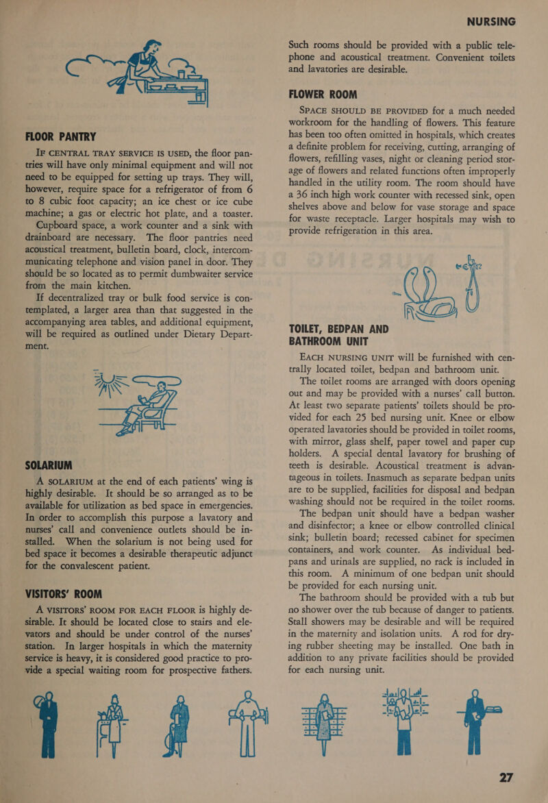  FLOOR PANTRY IF CENTRAL TRAY SERVICE IS USED, the floor pan- tries will have only minimal equipment and will not need to be equipped for setting up trays. They will, however, require space for a refrigerator of from 6 to 8 cubic foot capacity; an ice chest or ice cube machine; a gas or electric hot plate, and a toaster. Cupboard space, a work counter and a sink with drainboard are necessary. The floor pantries need acoustical treatment, bulletin board, clock, intercom- municating telephone and vision panel in door. They should be so located as to permit dumbwaiter service from the main kitchen. If decentralized tray or bulk food service is con- templated, a larger area than that suggested in the accompanying area tables, and additional equipment, will be required as outlined under Dietary Depart- ment. ui! ma —_a— C4) SOLARIUM A SOLARIUM at the end of each patients’ wing is highly desirable. It should be so arranged as to be available for utilization as bed space in emergencies. In order to accomplish this purpose a lavatory and nurses’ call and convenience outlets should be in- stalled. When the solarium is not being used for bed space it becomes a desirable therapeutic adjunct for the convalescent patient. VISITORS’ ROOM A VISITORS’ ROOM FOR EACH FLOOR is highly de- sirable. It should be located close to stairs and ele- vators and should be under control of the nurses’ station. In larger hospitals in which the maternity service is heavy, it is considered good practice to pro- vide a special waiting room for prospective fathers.  NURSING Such rooms should be provided with a public tele- phone and acoustical treatment. Convenient toilets and lavatories are desirable. FLOWER ROOM SPACE SHOULD BE PROVIDED for a much needed workroom for the handling of flowers. This feature has been too often omitted in hospitals, which creates a definite problem for receiving, cutting, arranging of flowers, refilling vases, night or cleaning period stor- age of flowers and related functions often improperly handled in the utility room. The room should have a 36 inch high work counter with recessed sink, open shelves above and below for vase storage and space for waste receptacle. Larger hospitals may wish to provide refrigeration in this area.  ALE TOILET, BEDPAN AND BATHROOM UNIT EACH NURSING UNIT will be furnished with cen- trally located toilet, bedpan and bathroom unit. The toilet rooms are arranged with doors opening out and may be provided with a nurses’ call button. At least two separate patients’ toilets should be pro- vided for each 25 bed nursing unit. Knee or elbow operated lavatories should be provided in toilet rooms, with mirror, glass shelf, paper towel and paper cup holders. A special dental lavatory for brushing of teeth is desirable. Acoustical treatment is advan- tageous in toilets. Inasmuch as separate bedpan units are to be supplied, facilities for disposal and bedpan washing should not be required in the toilet rooms. The bedpan unit should have a bedpan washer and disinfector; a knee or elbow controlled clinical sink; bulletin board; recessed cabinet for specimen containers, and work counter. As individual bed- pans and urinals are supplied, no rack is included in this room. A minimum of one bedpan unit should be provided for each nursing unit. The bathroom should be provided with a tub but no shower over the tub because of danger to patients. Stall showers may be desirable and will be required in the maternity and isolation units. A rod for dry- ing rubber sheeting may be installed. One bath in addition to any private facilities should be provided for each nursing unit. 