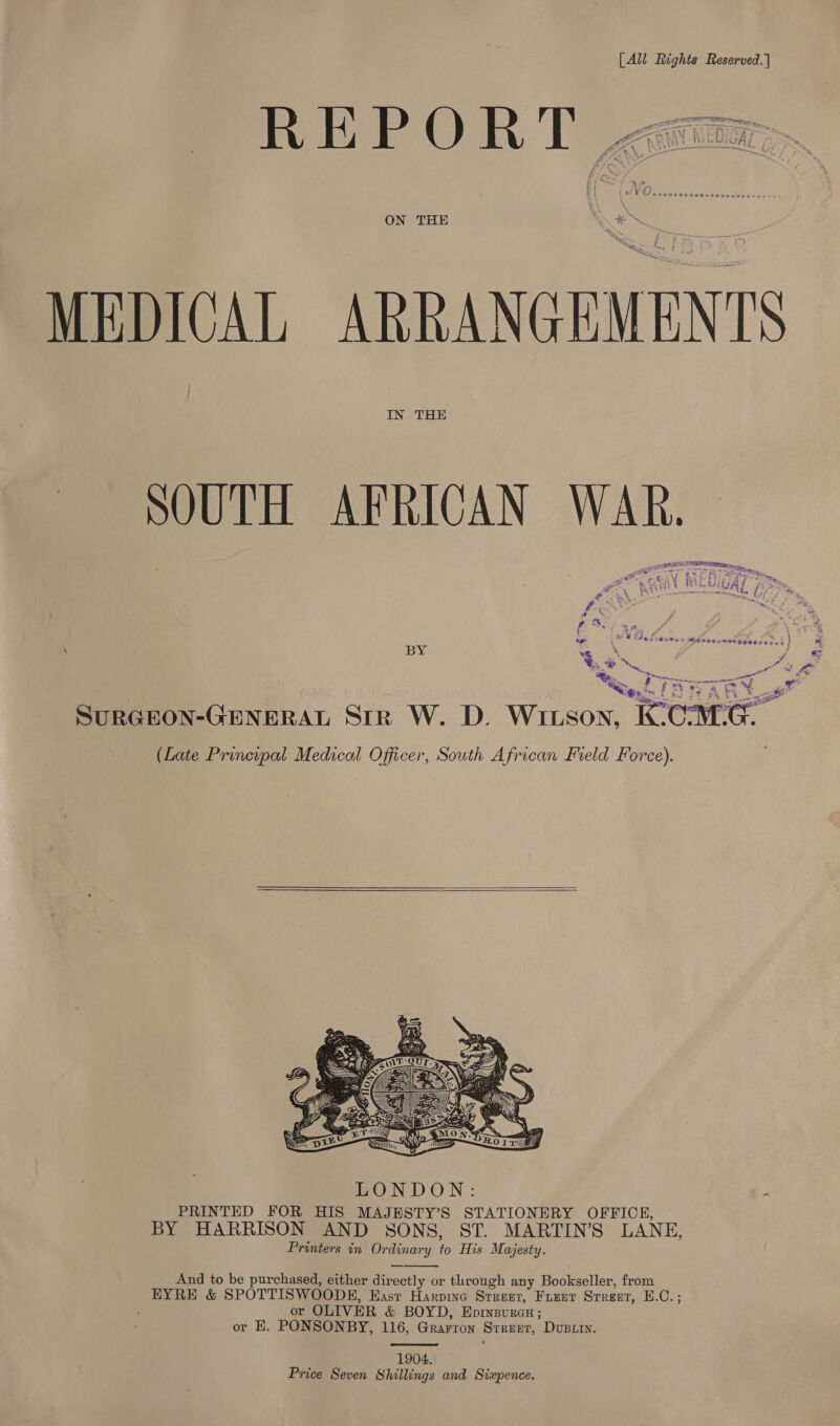 [All Rights Reserved. | tm PIT NEA Nac MN NED Aa Be. Woe UAL eee ee ee ee eee 2  MEDICAL ARRANGEMENTS SOUTH AFRICAN WAR. eed TRYARR ‘_ SuRGEON-GENERAL Str W. D. Wixson, IC CMG. (Late Principal Medical Officer, South African Field Force).     BOND ON: 4 PRINTED FOR HIS MAJESTY’S STATIONERY OFFICE, BY HARRISON AND SONS, ST. MARTIN’S LANE, Printers in Ordinary to His Majesty. And to be purchased, either directly or through any Bookseller, from EYRE &amp; SPOTTISWOODE, East Harpine SrReer, FLEET Srreet, 1 bs , or OLIVER &amp; BOYD, EprysureH; or E. PONSONBY, 116, Grarron Street, Dupri.   1904. Price Seven Shillings and Sixpence.