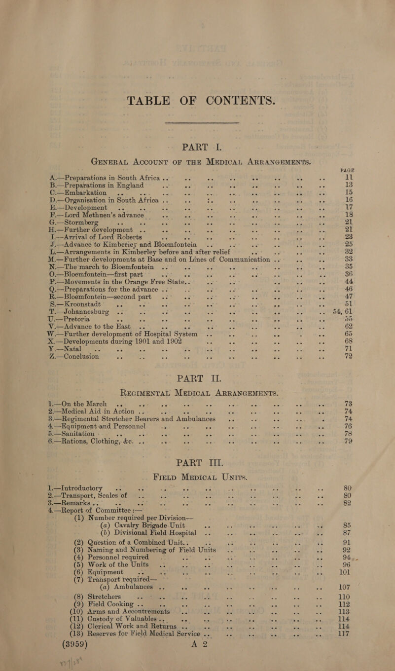 TABLE OF CONTENTS.  PART -L GENERAL ACCOUNT OF THE MEDICAL ARRANGEMENTS. A.—Preparations in South Africa .. ee ae ee ee 2% e B.—Preparations in England re a es ee 2° o's se C.—Embarkation .. pee ae = ee i - ik D.— Organisation in South Africa .. E.—Development . e F.— Lord Methuen’s advance. G.—Stormberg 5 H.—Further development .. = a oa 1.—Arrival of Lord Roberts ve &lt;s J.—Advance to Kimberiey and Bloemfontein L.—Arrangements in Kimberley before and after relief : M.—Further developments at Base and on Lines of Communication .. N.—The march to Bloemfontein .. A O.—Bloemfontein—first part , a oe ae : P.—Movements in the Orange Free ‘State. . se oe - @.—Preparations for the advance .. ay A. ee R.—Bloemfontein—second part S.—Kroonstadt pe “fe one a. aa = T.—Johannesburg .. a aa ay — a on : U.— Pretoria * pa ive fe Fey Ke V.—Advance to the East 2 Bn co a: W.—Further development of Hospital System a je Ae ee X.—Developments during 1901 and 1902 = §- ie = alee =44 4 y. =&amp; ‘3 af Z.—Conclusion Ae ee ne Eve = - is ws Paiva, Cl. REGIMENTAL MepicaAL ARRANGEMENTS. 1.—On the March .. 23 oa a! - ae Fy! =&lt; 2.—Medical Aid in Action .. ae “ ae 3.—Regimental Stretcher Bearers and Ambulances 4. —Kquipment-and Personnel 4? &lt; oe 5.—Sanitation . : a8 73 es np 6.—Rations, Clothing, jae PART +H. Fretp MepicaL UNITts. 1.—Introductory .. se Eola ss os 2.—Transport, Scales of os oe 3.—Remarks. es 4.—Report of Committee : — (1) Number required per Division— (a) Cavalry Brigade Unit &lt;s (b) Divisional Field Hospital (2) Question of a Combined Unit. . (3) Naming and Numbering of Field Units (4) Personnel required (5) Work of the Units (6) Equipment (7) Transport required— (a) Ambulances .. ve (8) Stretchers (9) Field Cooking . : (10) Arms and Aecoutr ements = he of 44 (11) Custody of Valuables . *° pies e e - (12) Clerical Work and Returns a ae si fe ae (13) Reserves for Field Medical Service .. aie bs + (3959) A 2 mA 3 yy|\ 80 82 85 87 91 92 94 96 101 107 110 112 113 114 114 117