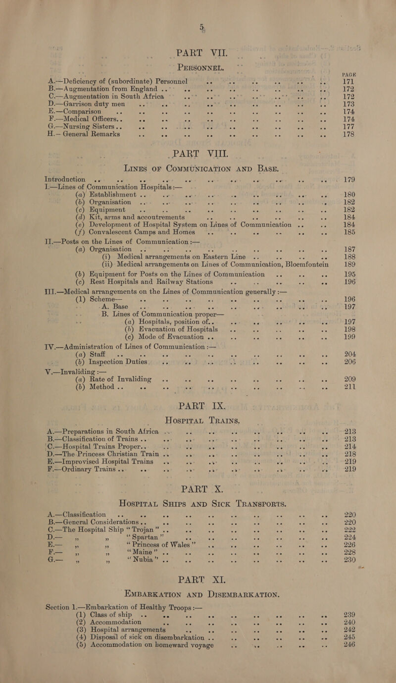 PART VIL . PERSONNEL. a, S Dedcienee of eabardinats) Personnel OIC 4e oe a . B.—Augmentation from England . oe ee ie ne 5 ee . C.—Auegmentation in South tric A &gt; Ae Sr Ao Es |. Ws D.—Garrison duty men a Bey eae ar ek ws ee we oe as E.—Comparison ie ar ve ae ar te oe F oe ee F'.—Medical Officers. . ee 5 a fa ae 5 : : G.—Nursing Sisters.. s wo. shat da ie oe ae S - H.— General Remarks ve oe -s 5 oe 55 ae ae oe _ PART VAT. LINES OF COMMUNICATION AND BASE. Introduction .. oe ps Peay a oe oe I,—Lines of Communication Hospitals: — (a) Establishment . be. pet bdo toa e - he He see P (6) Organisation ...- ..: oat ar = Ae a a % (c) Equipment ie ; % A Pa aie ae Si a (d) Kit, arms and accoutrements “A “ie (e) Development of Hospital System on ‘Lines of Communication oe ns (f) Convalescent Camps and Homes .. we bin a a os II.—Posts on the Lines of Communication : — (a) Organisation (i) Medical arrangements on Eastern Line (11) Medical arrangements on Lines of Communication, Bloemfontein (b) Equipment for Posts on the Lines of Communication .. she “s (c) Rest Hospitals and Railway Stations as oe oe 1JJ.—Medicai arrangements on the Lines of Communication NMpbeai — (1) Scheme—— os ae Bs Re oe ae se He ; -A. Base... “s x - aah ee tn GM 4 B. Lines of Communication proper— (a) Hospitals, position of... rT aa ima 2 Je 3 (b) Evacuation of Hospitals .. abe fe “a : (c) Mode of Evacuation .. de ue Se ay ‘ TV.—Administration of Lines of Communication :— (a) Staff .. ae ate ae E ae #s He &lt;s (b) Inspection Duties. e ot ah oh oye ea 2's &lt;e oe ee V.—Invaliding :— (a) Rate of Invaliding .. ara sa me ne ae sila ae (b) Method .. a os ae s a hs tee af Bs PART IX. _ Hosprrat TRAINS. A.—Preparations in South Africa .. aa wid ay Oe 7 ‘ ve B.—Classification of Trains .. eet 23 bs a a ‘C.—Hospital Trains Proper.. dé de : : AF AY D.—The-Princess Christian Train .. = * : 4 a) oe E.—Improvised Hospital Trains os : : Ws : : F’.—Ordinary Trains .. ee 7 oes : * “3 . PAI ek Hospitat Suips AND Sick TRANSPORTS. A.—Classification .. AR AY ae ai fs ; a a6 B.—General Considerations .. us och a He : . “he ‘ C.—The Hospital Ship “Trojan” .. wa as oe , D— ,, a ‘‘ Spartan ” a we as ae Uae . “Princess of Wales” ., ite e é : -.— ”? 9 ** Maine ” ee ee eo ee ee oe ce ee G— , = “‘ Nobia’ .. EP % &amp; on ae ws : PART XI. EMBARKATION AND DISEMBARK ATION. Section 1—KHmbarkation of Healthy Troops :— ma) Class of ship ee ee ee ee se e ee e ese (2) Accommodation ee ae “3 ~ : - mY A (3) Hospital arrangements ote - is ar Pe ee oe (4) Disposal of sick on disembarkation .. ye oe *° a -* (5) Accommodation on homeward voyage ae a PAGE 171 172 172 173 174 174 177 178 179 180 182 182 184 184 185 187 188 189 195 196 196 197. 197 198 199 204 206 209 211 213 213 214 218 219 219 220 220 222 224, 226 228 230 239 240 242 245 246