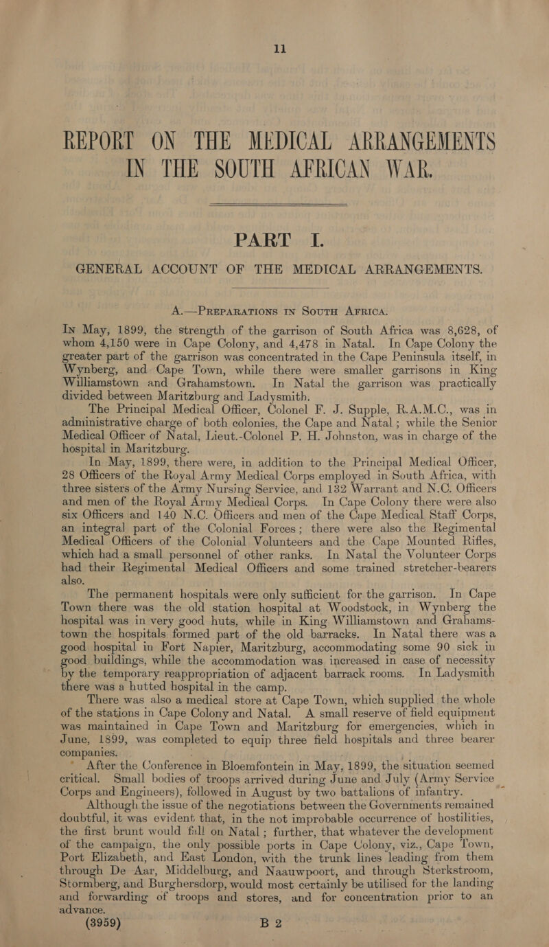 REPORT ON THE MEDICAL ARRANGEMENTS IN THE SOUTH AFRICAN WAR.  PART LI. GENERAL ACCOUNT OF THE MEDICAL ARRANGEMENTS.  A.—PREPARATIONS IN SoutH AFRICA. In May, 1899, the strength of the garrison of South Africa was 8,628, of whom 4,150 were in Cape Colony, and 4,478 in Natal. In Cape Colony the greater part of the garrison was concentrated in the Cape Peninsula itself, in Wynberg, and Cape Town, while there were smaller garrisons in King Williamstown and Grahamstown. In Natal the garrison was practically divided between Maritzburg and Ladysmith. The Principal Medical Officer, Colonel F. J. Supple, R.A.M.C., was in administrative charge of both colonies, the Cape and Natal; while the Senior Medical Officer of Natal, Lieut.-Colonel P. H. Johnston, was in charge of the hospital in Maritzburg. In May, 1899, there were, in addition to the Principal Medical Officer, 28 Officers of the Royal Army Medical Corps employed in South Africa, with three sisters of the Army Nursing Service, and 132 Warrant and N.C. Officers and men of the Royal Army Medical Corps. In Cape Colony there were also six Officers and 140 N.C. Officers and men of the Cape Medical Staff Corps, an integral part of the Colonial Forces; there were also the Regimental Medical Officers of the Colonial Volunteers and the Cape Mounted Rifles, which had a small personnel of other ranks. In Natal the Volunteer Corps had their Regimental Medical Officers and some trained stretcher-bearers also. The permanent hospitals were only sufficient for the garrison. In Cape Town there was the old station hospital at Woodstock, in Wynberg the hospital was in very good huts, while in King Williamstown and Grahams- town the hospitals formed part of the old barracks. In Natal there was a good hospital in Fort Napier, Maritzburg, accommodating some 90 sick in good buildings, while the accommodation was increased in case of necessity ’ by the temporary reappropriation of adjacent barrack rooms. In Ladysmith there was a hutted hospital in the camp. There was also a medical store at Cape Town, which supplied the whole of the stations in Cape Colony and Natal. A small reserve of field equipment was maintained in Cape Town and Maritzburg for emergencies, which in June, 1899, was completed to equip three field hospitals and three bearer companies. | * After the Conference in Bloemfontein in May, 1899, the situation seemed critical. Small bodies of troops arrived during June and July (Army Service Corps and Engineers), followed in August by two battalions of infantry. Although the issue of the negotiations between the Governments remained doubtful, it was evident that, in the not improbable occurrence of hostilities, the first brunt would fall on Natal ; further, that whatever the development of the campaign, the only possible ports in Cape Colony, viz., Cape Town, Port Elizabeth, and East London, with the trunk lines leading from them through De Aar, Middelburg, and Naauwpoort, and through Sterkstroom, Stormberg, and Burghersdorp, would most certainly be utilised for the landing and forwarding of troops and stores, and for concentration prior to an advance. (3959) | B 2