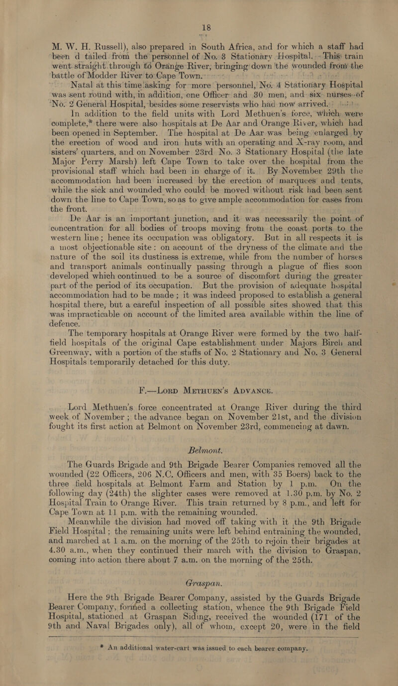 M. W. H. Russell), also prepared in South Africa, and for which a staff had been d tailed. from the personnel of No. 38 Stationary Hospital. ~ This: train went. straight.through to Orange River, sbringing! down bbe wounded from the battle of Modder River to:Gape Town.’ Natal at this time'‘asking for~more personnel, No 4 Stationary Hospital was sent round with, in addition, one Officer and 30 men, and: six nurses: at ‘No. 2 General Hospital, ‘besides:some reservists who had now arrived. («1 In addition to the field units with Lord Methuen’s. force, whiéh: were complete,* there were also hospitals at De Aar and Orange River, which had been opened in September. The hospital at De Aar was being enlarged by the erection of wood and iron huts with an operating and X-ray room, and sisters’ quarters, and on November 23rd No. 3 Stationary Hospital (the late Major Perry Marsh) left Cape Town to take over the hospital from the provisional staff which had been in charge of it. By November 29th the accommodation had been increased by the erection of marquees and tents, while the sick and wounded who could be moved without risk had been sent down the line to Cape Town, soas to give ample accommodation for cases from the front. De Aar is an important junction, and it was necessarily the point of concentration for all bodies of troops moving from the coast ports to the western line; hence its occupation was obligatory. But in all respects it is a most objectionable site: on account ot the dryness of the climate and the nature of the soil its dustiness is extreme, while from the number of horses and transport animals continually passing through a plague of flies soon developed which continued to be a source of discomfort during the greater part of the period of its occupation. But the provision of adequate hospital accommodation had to be made ; it was indeed proposed to establish a general hospital there, but a careful inspection of all possible sites showed that this was impracticable on account of the limited area available within the line of defence. The temporary hospitals at Orange River were formed by the two half- field hospitals of the original Cape establishment under Majors Birch and Greenway, with a portion of the staffs of No. 2 Stationary and No. 3 General Hospitals temporarily detached for this duty. F.—Lorp MEtTHUEN’s ADVANCE. Lord Methuen’s force concentrated at Orange River during the third week of November ; the advance began on November 21st, and the division fought its first action at Belmont on November 23rd, commencing at dawn. Belmont. The Guards Brigade and 9th Brigade Bearer Companies removed all the wounded (22 Officers, 206 N.C. Officers and men, with 35 Boers) back to the three field hospitals at Belmont Farm and Station by 1 p.m. On the following day (24th) the slighter cases were removed at 1.30 p.m. by No. 2 Hospital Train to Orange River. This train returned by 8 p.m., and left for Cape Town at 11 p.m. with the remaining wounded. Meanwhile the division had moved off taking with it the 9th Brigade Field Hospital ; the remaining units were left behind entraining the wounded, and marched at 1 a.m, on the morning of the 25th to rejoin their brigades at 4.30 a.m., when they continued their march with the division to Graspan, coming into action there about 7 a.m. on the morning of the 25th. Graspan. Here the 9th Brigade Bearer Company, assisted by the Guards ere: Bearer Company, formed a collecting station, whence the 9th Brigade Field Hospital, stationed at Graspan Siding, received the wounded (171 of the 9th and Naval Brigades only), all of whom, except 20, were in the field  * An additional water-cart was issued to each bearer company.