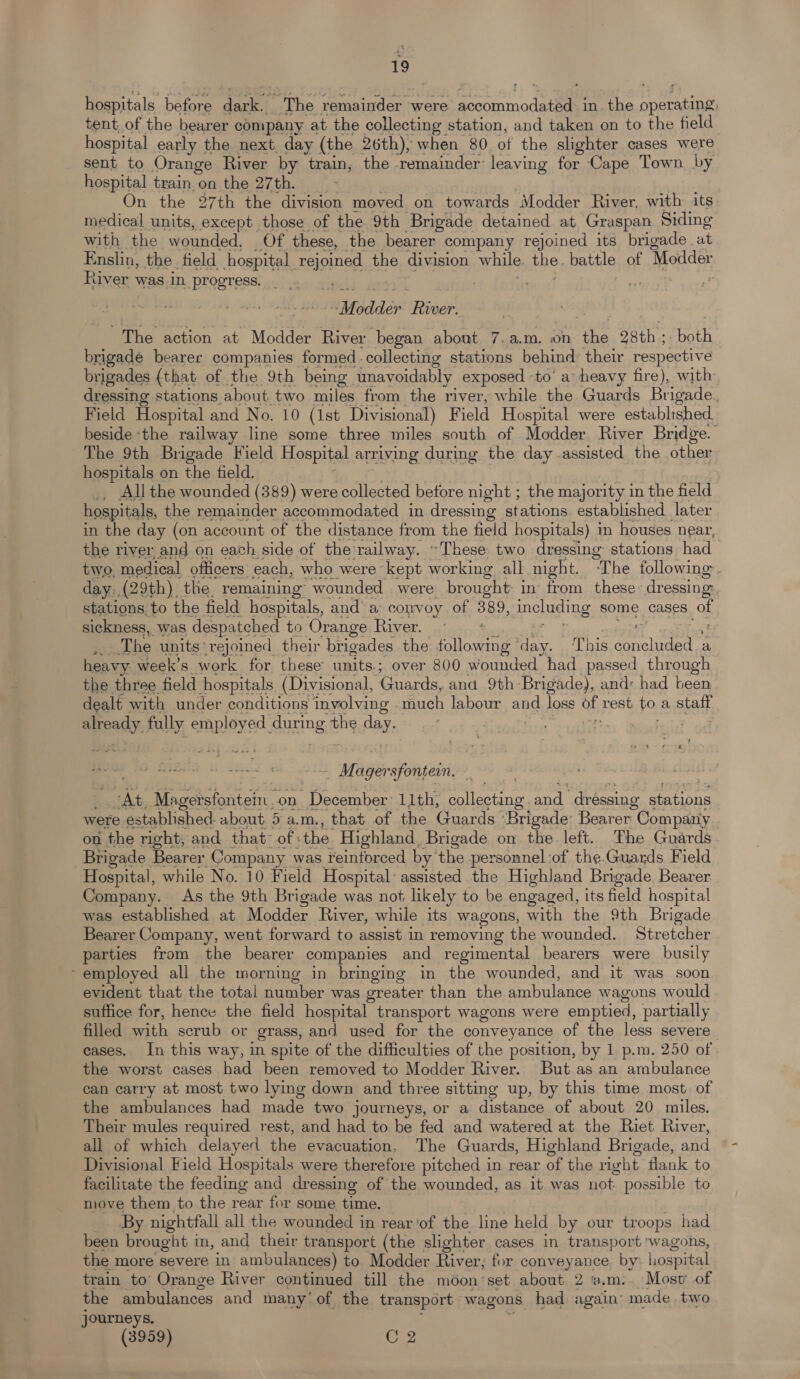 hospitals before darks The femaaineer a were conan in. the operating, tent of the bearer company at the collecting station, and taken on to the field hospital early the next. day (the 26th), when 80 of the slighter cases were sent to Orange River by train, the remainder: leaving for Cape Town by hospital train on the 27th. On the 27th the division moved on towards Modder River, with its medical units, except those of the 9th Brigade detained at Graspan Siding with the wounded, Of these, the bearer company rejoined its brigade at Enslin, the tield hospital rejoined the division while bbe, battle of Modder River was in progress. Afpdldér River. The action at Modder River began about 7, a.m. on the 28th : both brigade bearer companies formed collecting stations behind their respective brigades (that of the 9th being unavoidably exposed -to’ a heavy fire), with dressing stations about two miles from the river, while the Guards Brigade. Field Hospital and No. 10 (1st Divisional) F ield Hospital were establ:shed beside ‘the railway line some three miles south of Modder. River Bridge. The 9th Brigade Field Hospital arriving during the day assisted the other hospitals on the field. _, All the wounded (389) were collected betore night ; the majority in the field hospitals, the remainder accommodated in dressing stations established later in the day (on account of the distance from the field hospitals) m houses near, the river and on each side of the-railway. “These two dressing stations had two, medical officers each, who were kept working all night. ‘The following. day. (29th) the remaining wounded were brought in from these» dressing:. stations to the field hospitals, and a convoy of 389, including some cases Ob sickness, was despatched to Orange River. me The units rejoined their brigades the following oo This ee a heavy week’s work for these ants ; over 800 wounded had passed through the three field hospitals (Divisional, Guards, ana 9th Brigade), and: had been dealt with under conditions involving ae labour and loss of rest 0, a staff ee: fully emp loyed during the day. . Magersfontein. Ab Magersfontein.on December: 11th, collecting a “dressing oats were established. about 5 a.m., that of the Guards ‘Brigade: Bearer Company on the right, and that- of : the Highland, Brigade on the left. The Guards Brigade Bearer Company was reinforced by the personnel of the.Guards Field Hospital, while No. 10 Field Hospital assisted the Highland Brigade Bearer Company. As the 9th Brigade was not likely to be engaged, its field hospital was established at Modder River, while its wagons, with the 9th Brigade Bearer Company, weut forward to assist in removing the wounded. Stretcher parties from the bearer companies and regimental bearers were busily ‘employed all the morning in bringing in the wounded, and it was soon evident that the total number was greater than the ambulance w agons would suffice for, hence the field hospital transport wagons were emptied, partially filled with scrub or grass, and used for the conveyance of the less severe eases. In this way, in spite of the difficulties of the position, by 1 p.m. 250 of the worst cases had been removed to Modder River. But as an ambulance can carry at most two lying down and three sitting up, by this time most of the ambulances had made two journeys, or a distance of about 20 miles. Their mules required rest, and had to be fed and watered at the Riet River, all of which delayed the evacuation, The Guards, Highland Brigade, and Divisional Field Hospitals were therefore pitched in rear of the right flank to facilitate the feeding and dressing of the wounded, as it was not. possible to move them to the rear for some time. By nightfall all the wounded in rear'of the line held by our troops had been brought in, and their transport (the slighter cases in transport wagons, the more severe in ambulances) to Modder River, for conveyance by Lospital train to’ Orange River continued till the moon’set about 2 a.m.. Most of the ambulances and many’ of the transport wagons had again’ made two journeys.