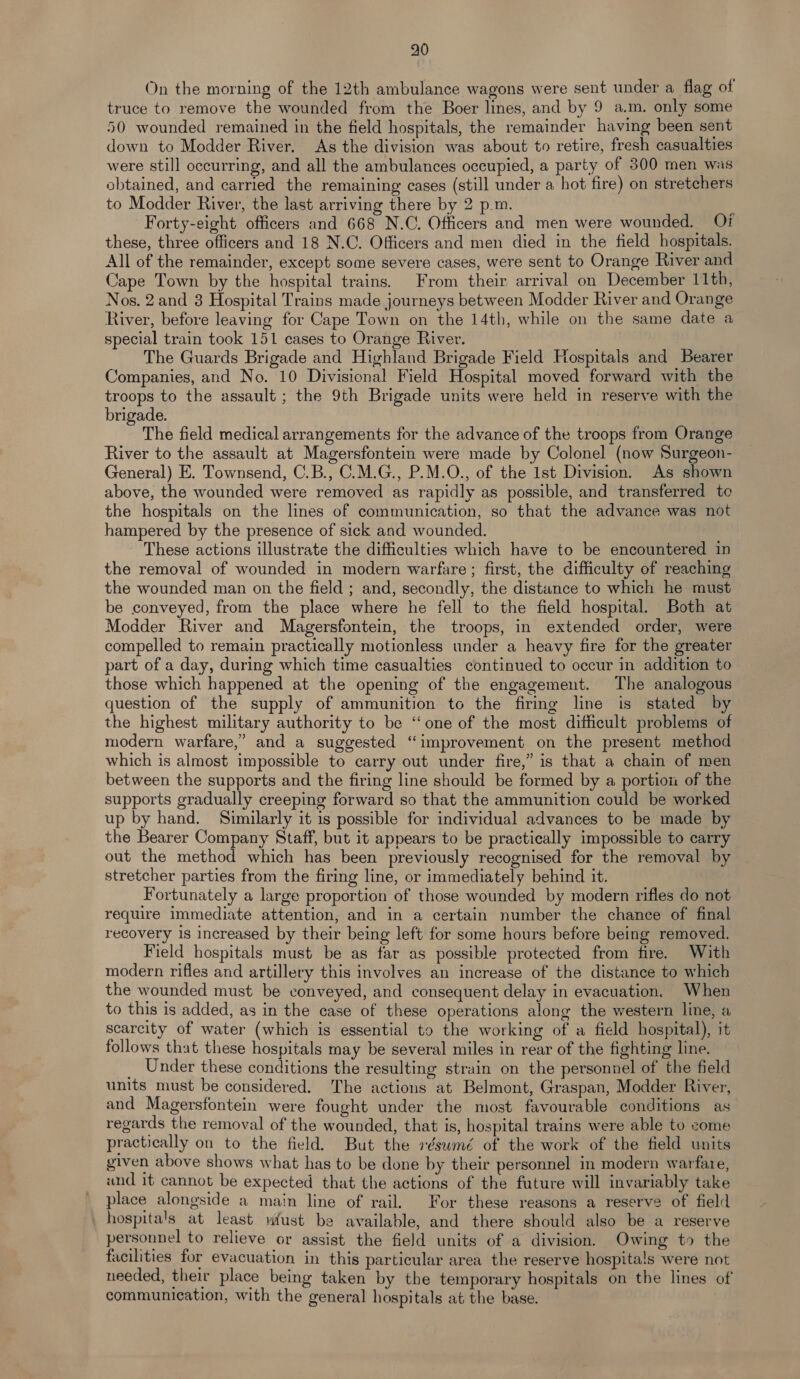 On the morning of the 12th ambulance wagons were sent under a flag of truce to remove the wounded from the Boer lines, and by 9 a.m. only some 50 wounded remained in the field hospitals, the remainder having been sent down to Modder River. As the division was about to retire, fresh casualties were still occurring, and all the ambulances occupied, a party of 300 men was obtained, and carried the remaining cases (still under a hot fire) on stretchers to Modder River, the last arriving there by 2 p.m. Forty-eight officers and 668 N.C. Officers and men were wounded. Of these, three officers and 18 N.C. Officers and men died in the field hospitals. All of the remainder, except some severe cases, were sent to Orange River and Cape Town by the hospital trains. From their arrival on December 11th, Nos. 2and 3 Hospital Trains made journeys between Modder River and Orange River, before leaving for Cape Town on the 14th, while on the same date a special train took 151 cases to Orange River. The Guards Brigade and Highland Brigade Field Hospitals and Bearer Companies, and No. 10 Divisional Field Hospital moved forward with the troops to the assault ; the 9th Brigade units were held in reserve with the brigade. The field medical arrangements for the advance of the troops from Orange River to the assault at Magersfontein were made by Colonel (now Surgeon- General) E. Townsend, C.B., C.M.G., P.M.O., of the 1st Division. As shown above, the wounded were removed as rapidly as possible, and transferred to the hospitals on the lines of communication, so that the advance was not hampered by the presence of sick and wounded. These actions illustrate the difficulties which have to be encountered in the removal of wounded in modern warfare ; first, the difficulty of reaching the wounded man on the field ; and, secondly, the distance to which he must be conveyed, from the place where he fell to the field hospital. Both at Modder River and Magersfontein, the troops, in extended order, were compelled to remain practically motionless under a heavy fire for the greater part of a day, during which time casualties continued to occur in addition to those which happened at the opening of the engagement. The analogous question of the supply of ammunition to the firing line is stated by the highest military authority to be ‘one of the most difficult problems of modern warfare,’ and a suggested “improvement on the present method which is almost impossible to carry out under fire,” is that a chain of men between the supports and the firing line should be formed by a portiou of the supports gradually creeping forward so that the ammunition could be worked up by hand. Similarly it is possible for individual advances to be made by the Bearer Company Staff, but it appears to be practically impossible to carry out the method which has been previously recognised for the removal by stretcher parties from the firing line, or immediately behind it. Fortunately a large proportion of those wounded by modern rifles do not require immediate attention, and in a certain number the chance of final recovery is increased by their being left for some hours before being removed. Field hospitals must be as far as possible protected from fire. With modern rifles and artillery this involves an increase of the distance to which the wounded must be conveyed, and consequent delay in evacuation. When to this is added, as in the case of these operations along the western line, a scarcity of water (which is essential to the working of a field hospital), it follows that these hospitals may be several miles in rear of the fighting line. Under these conditions the resulting strain on the personnel of the field units must be considered. The actions at Belmont, Graspan, Modder River, and Magersfontein were fought under the most favourable conditions as regards the removal of the wounded, that is, hospital trains were able to come practically on to the field. But the 7éswmé of the work of the field units given above shows what has to be done by their personnel in modern warfare, and it cannot be expected that the actions of the future will invariably take place alongside a main line of rail. For these reasons a reserve of field _ hospital's at least wfust be available, and there should also be a reserve personnel to relieve or assist the field units of a division. Owing to the facilities for evacuation in this particular area the reserve hospitals were not needed, their place being taken by the temporary hospitals on the lines of communication, with the general hospitals at the base.