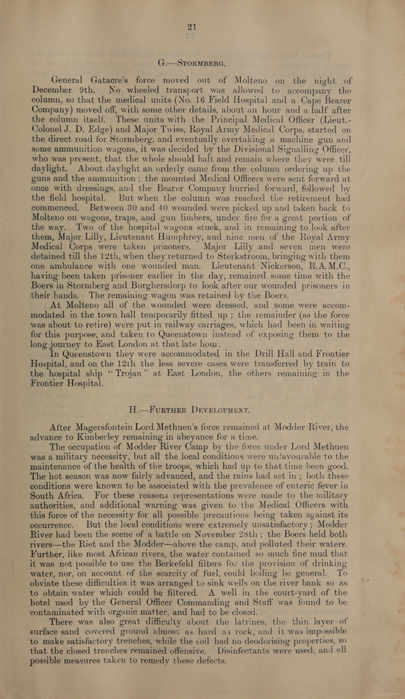 G.—STORMBERG. General Gatacre’s force moved out of Molteno on the night of December 9th. No wheeled transport was allowed to accompany the column, so that the medical units (No. 16 Field Hospital and a Cape Bearer Company) moved off, with some other details, about an hour and a half after the column itself. These units with the Principal Medical Officer (Lieut.- Colonel J. D. Edge) and Major Twiss, Royal Army Medical Corps, started on the direct road for Stormberg, and eventually overtaking a machine gun and some ammunition wagons, it was decided by the Divisional Signalling Officer, who was present, that the whole should halt and remain where they were till daylight. About daylight an orderly came from the column ordering up the guns and the ammunition ; the mounted Medical Officers were sent forward at once with dressings, and the Bearer Company hurried forward, followed by the field hospital. But when the column was reached tlie retirement had commenced. Between 30 and 40 wounded were picked up and taken back to Molteno on wagons, traps, and gun limbers, under fire for a great portion of the way. Two of the hospital wagons stuck, and in remaining to look after them, Major Lilly, Lieutenant Humphrey, and nine men of the Royal Army Medical Corps were taken prisoners. Major Lilly and seven men were detained till the 12th, when they returned to Sterkstroom, bringing with them one ambulance with one wounded man. Lieutenant Nickerson, R.A.M.C., having been taken prisoner earlier in the day, remained some time with the Boers in Stormberg and Burghersdorp to look after our wounded prisoners in their hands. ‘The remaining wagon was retained by the Boers. At Molteno all of the wounded were dressed, and some were accom- modated in the town hall temporarily fitted up ; the remainder (as the force was about to retire) were put in railway carriages, which had been in waiting for this purpose, and taken to Queenstown instead of exposing them to the long journey to East London at that late hour. In Queenstown they were accommodated in the Drill Hall and Frontier Hospital, and on the 12th the less severe cases were transferred by train to the hospital ship “ Trojan” at East London, the others remaining in the Frontier Hospital. H.—FurtTHER DEVELOPMENT. After Magersfontein Lord Methuen’s force remained at Modder River, the advance to Kimberley remaining in abeyance for a time. The occupation of Modder River Camp by the force under Lord Methuen was a military necessity, but all the local conditions were unfavourable to the maintenance of the health of the troops, which had up to that time been good. The hot season was now fairly advanced, and the rains had set in; both these conditions were known to be associated with the prevalence of enteric fever in South Africa. For these reasons representations were made to the military authorities, and additional warning was given to the Medical Officers with this force of the necessity for all possible precautions being taken against its occurrence. But the local conditions were extremely unsatisfactory ; Modder River had been the scene of a battle on November 28th ; the Boers held both rivers—the Riet and the Modder—above the camp, and polluted their waters. Further, like most African rivers, the water contained so much finé mud that it was not possible to use the Berkefeld filters for the provision of drinking water, nor, on account of the scarcity of fuel, could boiling be general. To obviate these difficulties 1t was arranged to sink wells on the river bank so as to obtain water which could be filtered. A well in the court-yard of the hotel used by the General Officer Commanding and Staff was found to be contaminated with organic matter, and had to be closed. There was also great difficulty about the latrines, the thin layer of surface sand covered ground almost as hard as rock, and it was impossible to make satisfactory trenches, while the soil had no deodorising properties, so that the closed trenches remained offensive. Disinfectants were used, and all possible measures taken to remedy these defects.