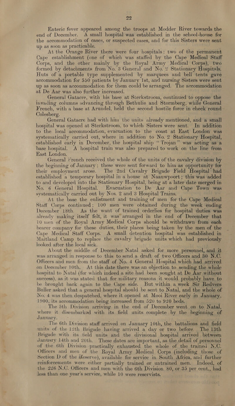 Enteric fever appeared among the troops at Modder River towards the end of December. A small hospital was established in the school-honse for the accommodation of cases, or suspected cases, and for this Sisters were sent up as soon as practicable. ; At the Orange River there were four hospitals: two of the permanent Cape establishment (one of which was staffed by the Cape Medical Staff Corps, and the other mainly by the Royal Army Medical Corps), two formed by detachments from No. 3 General and No. % Stationary Hospitals. Huts of a portable type supplemented by marquees and bell tents gave accommodation for 550 patients by January Ist, and nursing Sisters were sent up as soon as accommodation for them could be arranged. The accommodation at De Aar was also further increased. | General Gatacre, with his base at Sterkstroom, continued to oppose the invading columns advancing through Bethulie and Stormberg, while General French, with a base at Arundel, held the second hostile force in check round - Colesberg. General Gatacre had with him the units already mentioned, and a small hospital was opened at Sterkstroom, to which Sisters were sent. In addition to the local accommodation, evacuation to the coast at East London was systematically carried out, where in addition to No. 2 Stationary Hospital, established early in December, the hospital ship “Trojan” was acting as a base hospital. A hospital train was also prepared to work on the line from East London. General i‘rench received the whole of the units of the cavalry division by the beginning of January ; these were sent forward to him as opportunity for their employment arose. The 2nd Cavalry Brigade Field Hospital had established a temporary hospital in a house at Naauwpoort; this was added to and developed into the Stationary Hospital, being at a later date merged in No. 6 General Hospital. Evacuation to De Aar and Cape Town was systematically carried out by Nos. 2 and 3 Hospital Trains. | : At the base the enlistment and training of men for the Cape Medica Staff Corps continued; 100 men were obtained during the week ending December 18th. As the want of trained orderlies for hospital duties was already making itself felt, it was arranged in the end of December that 10 men of the Royal Army Medical Corps should be withdrawn from each bearer company for these duties, their places being taken by the men of the Cape Medical Staff Corps. A small detention hospital was established in Maitland Camp to replace the cavalry brigade units which had previously looked after the local sick. ) About the middle of December Natal asked for more personnel, and. it was arranged in response to this to send a draft of two Officers and 30 N.C. Officers and men from the staff of No. 4 General Hospital which had arrived on December 10th. At this date there was an objection to sending the whole hospital to Natal (for which indeed a site had been sought at De Aar without success), as it was stated that for military reasons it would probably have to be brought back again to the Cape side. But withm a week Sir Redvers Buller asked that a general hospital should be sent to Natal, and the whole of No. 4 was then despatched, where it opened at Mooi River early in January, 1900, its accommodation being increased from 520 to 920 beds. ; The 5th Division arriving in the end of December went on to Natal, bere it disembarked with its field units complete by the beginning of January. | The 6th Division staff arrived on January 10th, the battalions and field units of the 12th Brigade having arrived a day or two before. The 13th Brigade with its feld units and the divisional hospital arrived between January 14th and 20th. These dates are important, as the detail of personnel of the 6th Division practically exhausted the whole of the traimed N.C. Officers and men of the Royal Army Medical Corps (including those of Section D of the Reserve), available for service in South Africa, and further reinforcements were either partially trained or untrained men. Indeed, of the 226 N.C. Officers and men with the 6th Division 80, or 35 per cent., had less than one year’s service, while 10 were reservists.