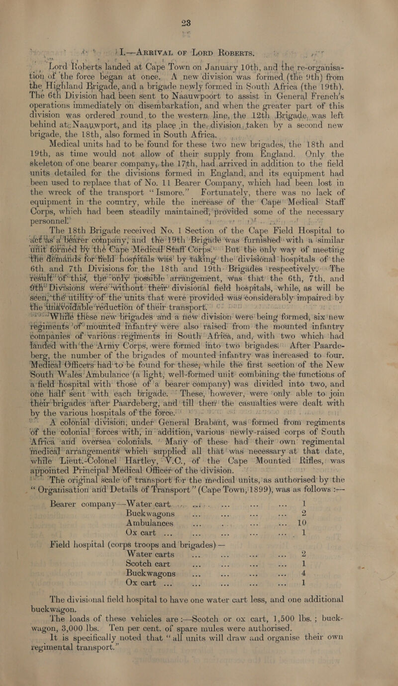 i ].—ARRIVAL OF Lorp Roperrs. ay yyy rT or Roberts landed at Calpe Town on J anuary 10th, and the re-or gainisa~ tion of ‘the force began at once. A new ‘division was formed, (the 9th) from the Highland Frigade, and a brigade newly formed in South Africa (the 19th). The 6th Division had. been sent to Naauwpoort to assist in General French’s operations immediately on disembarkation, and when the greater part of this division was ordered round, to the western dine, the 12th Brigade, was left behind atz :Naauwport, and its place . in the, division, taken by a second new brigade, the 18th, also formed in South Africa. Medical units had to be found for these two new brigades, the 18th and 19th, as time would not allow of thei supply from England. Only the akeloton of one bearer company;.the 17th, had arrived in addition to the field units detailed for the divisions formed in England, and its equipment had been used to replace that of No. 11 Bearer Company, which had been lost in the wreck of the transport ‘“Ismore.” F ortunately, there was no lack of equipment in ‘the country, while the increase of the’ Capé' Medical Staff Corps, which had been steadily maintained, Rabe some of he re Sary personnel. The 18th Brigade received No. 1 cata of ie Cine Field Beanie to ‘act ‘as’ a béater company, and the?19th Brigade was ‘furnished with a ‘similar ‘Unit forméd by thé Cape Medical Staff Corps.’ But the only way of meeting the démands fortield” hospitals wis’ by taking’ the' divisional: hospitals of the 6th and 7th Divisions for the 18th and 19th-’Brigaddés ‘respectively.-Phe result “of “this, the only’ possible arrangement, was that/the 6th, 7th, and th” Divisions were ‘without: their’ divisional field hospitals, while, as ‘will be séen, “thé utility ‘of the ‘units that were eee was ‘Sous alae impaired by the UleVoidsble: réduction of theéir-transport. = Wiilé these new brigades: ‘and a tiéw aititen? were being ‘formed, six'new regiments ‘of’ mounted infantry wére also’ raised’ from the mounted infantry companies of ‘various: régiments in South Afri¢a, and, with two which ‘had landed with‘the“Army Corps, were formed into two brigades: After Paarde- berg, the number of the brigades of mounted infantry was increased’ to four. Medical Officers’ had'to ‘be found for theseswhile thé first section‘of the New South Wales’ Ambulance ‘(a light; well-formed unit’ combining thefunctions of afield hospital with’ those ofa bearer company) was divided into two, and ohe half sent with ‘each brigade. ~~ These, however, were ‘only able to join their brigades ‘after Paardeberg, and ‘all ther the casualties were dealt with by the various hospitals of the force. * - °° — &amp; colénial division; under Ceierai Brabiint, was fornietl from Eee ‘of the ‘colonial’ forces with, in’ thaasidgiees ‘various riéwly-raised corps of South ‘Africa “arid Sversea’ colonials, * Mariy -of' these had’ their? own’ regimental medical” arrangements which supplied all that’ was necessary at that date, while ‘Lieut.-Colonel Hartley, -'V.C., of the Cape Mounted Rifles, was appointed Principal Medical Officer’ of the ‘division. ‘The original scale “of transport ‘for the medical units,'as étathorised: big the “ Orgaiisation ard Details of Transport” (Cape Town,' 1899), was as follows :— Bearer company—Water cart... wis. + ae est CAS Buckwagons Us ae cs Set hg Ambulances ae ae Be era tt Ox cariac... on = tata Field hospital (corps troops and eerclec ork Water carts ice Scotch cart Buckwagons Ox cart bo he The divisional field hospital to have one water cart less, and one additional buckwagon. The loads of these vehicles are:—Scotch or ox cart, 1,500 lbs. ; buck- wagon, 3,000 lbs. ‘Ten per cent. of spare mules were authorised. It is specifically noted that “all units will draw aad organise their own regimental transport.”