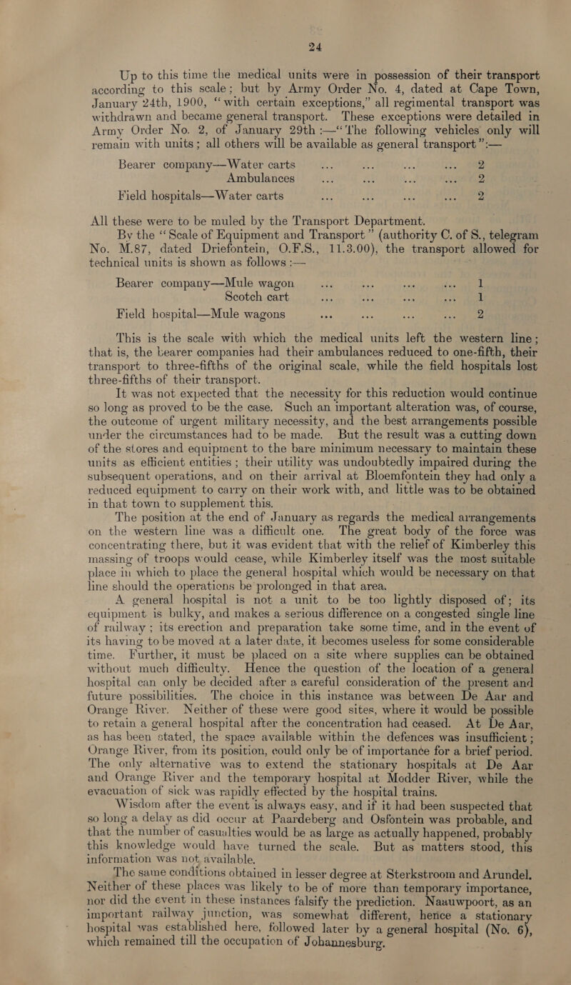 Up to this time the medical units were in possession of their transport according to this scale; but by Army Order No. 4, dated at Cape Town, January 24th, 1900, “with certain exceptions,” all regimental transport was withdrawn and became general transport. These exceptions were detailed in Army Order No. 2, of January 29th :—‘'The following vehicles only will remain with units ; all others will be available as general transport ”:— Bearer company——Water carts ae os it 2a Ambulances e as bg ARs Field hospitals—Water carts ar es, ei) Bigs All these were to be muled by the Transport Department. By the “Scale of Equipment and Transport ” (authority C. of §., telegram No. M.87, dated Driefontein, O.F.S., 11.3.00), the transport allowed for technical units is shown as follows :— Bearer company—Mule wagon _... ba ye re 8 Scotch cart ie ah Ah BS oP f:! Field hogpital—Mule wagons ie fi = me ee This is the scale with which the medical units left the western line; that is, the bearer companies had their ambulances reduced to one-fifth, their transport to three-fifths of the original scale, while the field hospitals lost three-fifths of their transport. It was not expected that the necessity for this reduction would continue so long as proved to be the case. Such an important alteration was, of course, the outcome of urgent military necessity, and the best arrangements possible under the circumstances had to be made. But the result was a cutting down of the stores and equipment to the bare minimum necessary to maintain these units as efficient entities ; their utility was undoubtedly impaired during the subsequent operations, and on their arrival at Bloemfontein they had only a reduced equipment to carry on their work with, and little was to be obtained in that town to supplement this. The position at the end of January as regards the medical arrangements on the western line was a difficult one. The great body of the force was concentrating there, but 1t was evident that with the relief of Kimberley this massing of troops would cease, while Kimberley itself was the most suitable place in which to place the general hospital which would be necessary on that line should the operations be prolonged in that area. A general hospital is not a unit to be too lightly disposed of; its equipment is bulky, and makes a serious difference on a congested single line of railway ; its erection and preparation take some time, and in the event of its having to be moved at a later date, it becomes useless for some considerable time. Further, it must be placed on a site where supplies can be obtained without much difficulty. Hence the question of the location of a general hospital can only be decided after a careful consideration of the present and future possibilities. The choice in this instance was between De Aar and Orange River. Neither of these were good sites, where it would be possible to retain a general hospital after the concentration had ceased. At De Aar, as has been stated, the space available within the defences was insufficient ; Orange River, from its position, could only be of importance for a brief period. The only alternative was to extend the stationary hospitals at De Aar and Orange River and the temporary hospital at Modder River, while the evacuation of sick was rapidly effected by the hospital trains. Wisdom after the event is always easy, and if it had been suspected that so long a delay as did occur at Paardeberg and Osfontein was probable, and that the number of casualties would be as large as actually happened, probably this knowledge would have turned the scale. But as matters stood, this information was not, available. The same conditions obtained in lesser degree at Sterkstroom and Arundel. Neither of these places was likely to be of more than temporary importance, nor did the event in these instances falsify the prediction. Naauwpoort, as an important railway junction, was somewhat different, hence a stationary hospital was established here, followed later by a general hospital (No. 6), which remained till the occupation of J ohannesburg.