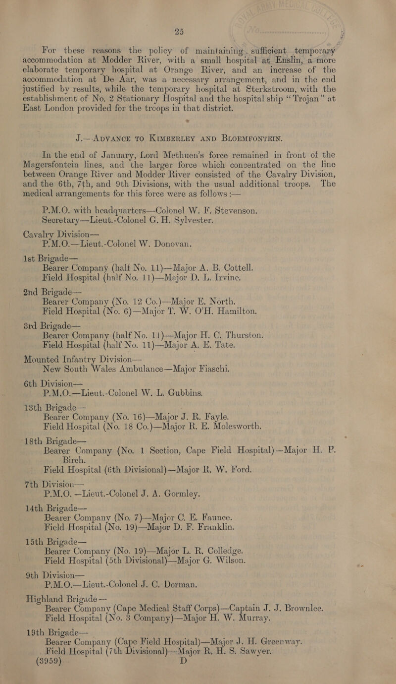 For these reasons the policy of maintaining. sufficient temporary accommodation at Modder River, with a small hospital at Enslin, a more elaborate temporary hospital at Orange River, and an increase of the accommodation at De Aar, was a necessary arrangement, and in the end justified by results, while the temporary hospital at Sterkstroom, with the establishment of No. 2 Stationary Hospital and the hospital ship ‘“ Trojan” at Kast London provided for the troops in that district. J.—-ADVANCE TO KIMBERLEY AND BLOEMFONTEIN. In the end of January, Lord Methuen’s force remained in front of the Magersfontein lines, and the larger force which concentrated on the line between Orange River and Modder River consisted of the Cavalry Division, and the 6th, 7th, and 9th Divisions, with the usual additional troops. The medical arrangements for this force were as follows :— P.M.O. with headquarters—Colonel W. F. Stevenson. Secretary—Lieut.-Colonel G. H. Sylvester. Cavalry Division— P.M.O.—Lieut.-Colonel W. Donovan. ist Brigade— Bearer Company (half No. 11)—Major A. B. Cottell. Field Hospital (half No, 11)—Major D, L. Irvine. 2nd Brigade— Bearer Company (No. 12 Co.)—Major E. North. Field Hospital (No. 6)—Major T. W. O’H. Hamilton. 8rd Brigade— Bearer Company (half No. 11)—-Major H. C. Thurston. Field Hospital (half No. 11)—Major A. E. Tate. Mounted Infantry Division— New South Wales Ambulance—Major Fiaschi. 6th Division— P.M.O.—Liexut.-Colonel W. L. Gubbins. 13th Brigade— Bearer Company (No. 16)—Major J. R. Fayle. Field Hospital (No. 18 Co.)—Major R. E. Molesworth. 18th Brigade— Bearer Company (No. 1 Section, Cape Field Hospital) —Major H. P. Birch. Field Hospital (6th Divisional)—Major R. W. Ford. 7th Division— P.M.O. —Lieut.-Colonel J. A. Gormley. 14th Brigade— Bearer Company (No. 7)—Major C. E. Faunce. Field Hospital (No. 19)—Major D. F. Franklin. 15th Brigade— Bearer Company (No. 19)—Major L. R. Colledge. Field Hospital (5th Divisional)—Major G. Wilson. 9th Division— P.M.O.—Lieut.-Colonel J. C. Dorman. Highland Brigade -—- Bearer Company (Cape Medical Staff Corps)—Captain J. J. Brownlee. Field Hospital (No. 8 Company)—Major H. W. Murray. 19th Brigade— | Bearer Company (Cape Field Hospital)—Major J. H. Greenway. Field Hospital (7th Divisional)—Major R, H. 8. Sawyer. (3959) - D