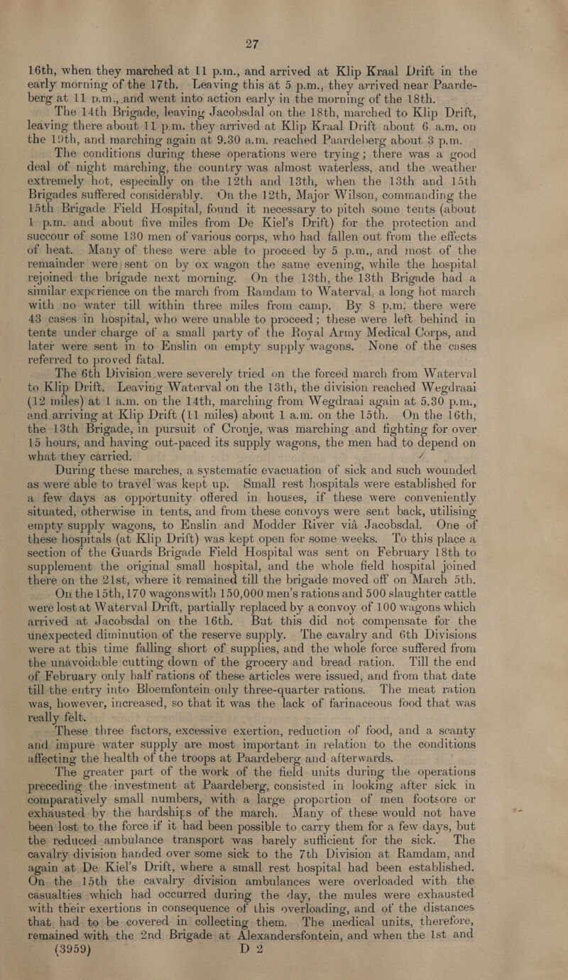 16th, when they marched at 11 p.m., and arrived at Klip Kraal Drift in the early morning of the 17th, Leaving this at 5 p.m., they arrived near Paarde- berg at 11 p.m., and went into action early in the morning of the 18th. . The 14th Brigade, leaving Jacobsdal on the 18th, marched to Klip Drift, leaving there about 11 p.m. they arrived at Klip Kraal Drift about 6. a.m. on the 19th, and marching again at 9.30 a.m. reached Paardeherg about 3 p.m. The conditions during these operations were trying; there was a good deal of night marching, the country was almost waterless, and the weather extremely hot, especially on the 12th and 18th, when the 13th and 15th Brigades suffered considerably. On the 12th, Major Wilson, commanding the 15th Brigade Field Hospital, found it necessary to pitch some tents (about t p.m. and about five miles from De Kiel’s Drift) for the protection and succour of some 130 men of various corps, who had fallen out from the effects of heat. Many of these were able to proceed by 5 p.m., and most of the remainder were) sent on by ox wagon the same evening, while the hospital rejoined the brigade next morning. On the 13th, the 18th Brigade had a similar experience on the march from Ramdam to Waterval, a long hot march with no water till within three miles from camp. By 8 p.m: there were 43 cases in hospital, who were unable to proceed ; these were left. behind in tente under charge of a small party of the Royal Army Medical Corps, and later were sent in to Enslin on empty supply wagons. None of the cases referred to proved fatal. The 6th Division were severely tried on the forced march from Waterval to Khp Drift. Leaving Waterval on the 13th, the division reached Wegdraai (12 miles) at 1 a.m. on the 14th, marching from Wegdraai again at 5.30 p.m., and arriving at Klip Drift (11 miles) about 1 a.m. on the 15th. On the 16th, the 13th Brigade, in pursuit of Cronje, was marching and fighting for over 15 hours, and having out-paced its supply wagons, the men had to depend on what they carried. / During these marches, a systematic evacuation of sick and such wounded as were able to travel was kept up. Small rest hospitals were established for a few days as opportunity offered in houses, if these were conveniently situated, otherwise in tents, and from these convoys were sent back, utilising empty supply wagons, to Enslin and Modder River via Jacobsdal. One of these hospitals (at Klip Drift) was kept open for some weeks. To this place a section of the Guards Brigade Field Hospital was sent on February 18th to supplement the original small hospital, and the whole field hospital joined there on the 21st, where it remained till the brigade moved off on March 5th. On the 15th, 170 wagonswith 150,000 men’s rations and 500 slaughter cattle were lostat Waterval Drift, partially replaced by a convoy of 100 wagons which arrived at Jacobsdal on the 16th. But this did not compensate for the unexpected diminution of the reserve supply. The cavalry and 6th Divisions were at this time falling short of supplies, and the whole force suffered from the unavoidable cutting down of the grocery and bread ration. Till the end of February only half rations of these articles were issued, and from that date till the entry into Bloemfontein only three-quarter rations. The meat ration was, however, increased, so that it was the lack of farinaceous food that was really felt. These three factors, excessive exertion, reduction of food, and a scanty and impure water supply are most important in relation to the conditions affecting the health of the troops at Paardeberg and afterwards. . The greater part of the work of the field units during the operations preceding the investment at Paardeberg, consisted in looking after sick in comparatively small numbers, with a large proportion of men footsore or exhausted by the hardships of the march. Many of these would not have been lost to the force if it had been possible to carry them for a few days, but the reduced-ambulance transport was barely suthcient for the sick. The cavalry division handed over some sick to the 7th Division at Ramdam, and again at De Kiel’s Drift, where a small rest hospital had been established. On. the 15th the cavalry division ambulances were overloaded with the casualties which had occurred during the day, the mules were exhausted with their exertions in consequence of this overloading, and of the distances that. had to’ be covered in collecting them. .The medical units, therefore, remained with the 2nd Brigade at Alexandersfontein, and when the Ist and