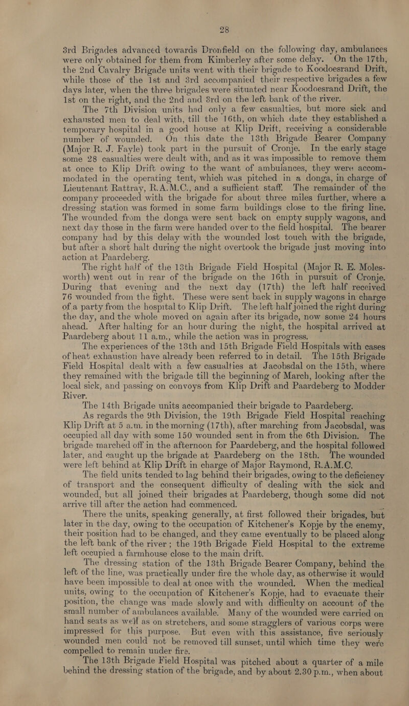 3rd Brigades advanced towards Dronfield on the following day, ambulances were only obtained for them from Kimberley after some delay. On the 17th, the 2nd Cavalry Brigade units went with their brigade to Koodoesrand Drift, while those of the Ist and 3rd accompanied their respective brigades a few days later, when the three brigades were situated near Koodoesrand Drift, the Ist on the right, and the 2nd and 8rd on the left bank of the river. The 7th Division units had only a few casualties, but more sick and exhausted men to deal with, till the 16th, on which date they established a temporary hospital in a good house at Klip Drift, receiving a considerable number of wounded. On this date the 13th Brigade Bearer Company (Major R. J. Fayle) took part in the pursuit of Cronje. In the early stage some 28 casualties were dealt with, and as it was impossible to remove them at once to Klip Drift owing to the want of ambulances, they were accom- modated in the operating tent, which was pitched in a donga, in charge of Lieutenant Rattray, R.A.M.C., and a sufficient staff. The remainder of the company proceeded with the brigade for about three miles further, where a dressing station was formed in some farm buildings close to the firing line. The wounded from the donga were sent back on empty supply wagons, and next day those in the farm were handed over to the field hospital. The bearer company had by this delay with the wounded lost touch with the brigade, but after a short halt during the night overtook the brigade just moving into action at Paardeberg. The right half of the 18th Brigade Field Hospital (Major R. E. Moles- worth) went out in rear of the brigade on the 16th in pursuit of Cronje. During that evening and the next day (17th) the left half reccived 76 wounded from the fight. These were sent back in supply wagons in charge of a party from the hospital to Klip Drift. The left half joined the right during the day, and the whole moved on again after its brigade, now some 24 hours ahead. After halting for an hour during the night, the hospital arrived at Paardeberg about 11 a.m., while the action was in progress. The experiences of the 13th and 15th Brigade Field Hospitals with cases of heat exhaustion have already been referred to in detail. The 15th Brigade Field Hospital dealt with a few casualties at Jacobsdal on the 15th, where they remained with the brigade till the beginning of March, looking after the local sick, and passing on convoys from Klip Drift and Paardeberg to Modder River. The 14th Brigade units accompanied their brigade to Paardeberg. As regards the 9th Division, the 19th Brigade Field Hospital reaching Klip Drift at 5 a.m. in the morning (17th), after marching from Jacobsdal, was occupied all day with some 150 wounded sent in from the 6th Division. The brigade marched off in the afternoon for Paardeberg, and the hospital followed later, and caught up the brigade at Paardeberg on the 18th. The wounded were left behind at Klip Drift in charge of Major Raymond, R.A.M.C. The field units tended to lag behind their brigades, owing to the deficiency of transport and the consequent difficulty of dealing with the sick and wounded, but all joined their brigades at Paardeberg, though some did not arrive till after the action had commenced. ee There the units, speaking generally, at first followed their brigades, but later in the day, owing to the occupation of Kitchener’s Kopje by the enemy, their position had to be changed, and they came eventually to be placed along the left bank of the river; the 19th Brigade Field Hospital to the extreme left occupied a farmhouse close to the main drift. The dressing station of the 13th Brigade Bearer Company, behind the left of the line, was practically under fire the whole day, as otherwise it would have been impossible to deal at once with the wounded. When the medical units, owing to the occupation of Kitchener’s Kopje, had to evacuate their position, the change was made slowly and with difficulty on account of the smal! number of ambulances available. Many of the wounded were carried on hand seats as well as on stretchers, and some stragglers of various corps were impressed for this purpose. But even with this assistance, five seriously wounded men could not be removed till sunset, until which time they were compelled to remain under fire. The 13th Brigade Field Hospital was pitched about a quarter of a mile behind the dressing station of the brigade, and by about 2.30 p.m., when about