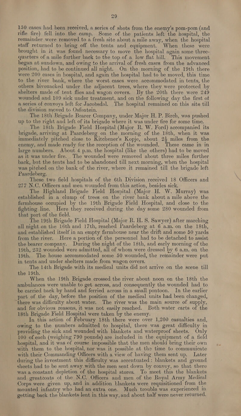 150 cases had been received, a series of shots from the enemy's pom-pom (and rifle fire) fell into the camp. Some of the patients left the hospital, the remainder were removed to a fresh site about a mile away, when the hospital staff returned to bring off the tents and equipment. When these were brought in it was found necessary to move the hospital again some three- quarters of a inile further back to the top of a low flat hill. This movement began at sundown, and owing to the arrival of fresh cases from the advanced position, had to be continued all night. On the morning of the 19th there were 200 cases in hospital, and again the hospital had to be moved, this time to the river bank, where the worst cases were accommodated in tents, the others bivouacked under the adjacent trees, where they were protected by shelters made of tent flies and wagon covers. By the 20th there were 249 wounded and 109 sick under treatment, and on the following day the first of a series of convoys left for Jacobsdal. The hospital remained on this site till the division moved to Osfontein. The 18th Brigade Bearer Company, under Major H. P. Birch, was pushed up to the right and left of its brigade where it was under fire for some time. The 18th Brigade Field Hospital (Major R. W. Ford) accompanied its brigade, arriving at Paardeberg on the morning of the 18th, when it was immediately pitched close to Kitchener's Kopje, about 24 miles from the enemy, and made ready for the reception of the wounded. These came in in large numbers. About 4 p.m. the hospital (like the others) had to be moved as 1t was under fire. The wounded were removed about three miles further back, but the tents had to be abandoned till next morning, when the hospital was pitched on the bank of the river, where it remained till the brigade left Paardeberg. These two field hospitals of the 6th Division received 18 Officers and 277 N.C. Officers and men wounded from this action, besides sick. The Highland Brigade Field Hospital (Major H. W. Murray) was established in a clump of trees on the river bank about a mile above the farmhouse occupied by the 19th Brigade Field Hospital, and close to the fighting line. Here they received during the day some 280 wounded from that part of the field. . The 19th Brigade Field Hospital (Major R. H. 8. Sawyer) after marching all night on the 16th and 17th, reached Paardeberg at 6 a.m. on the 18th, — and established itself in an empty farmhouse near the drift and some 50 yards from the river. Here a portion of the personnel had to be detached to assist the bearer company. During the night of the 18th, and early morning of the 19th, 232 wounded were admitted, all of whom were dressed by 6 a.m. on the 19th. The house accommodated some 50 wounded, the remainder were put in tents and under shelters made from wagon covers. The 14th Brigade with its medical units did not arrive on the scene till the 19th. When the 19th Brigade crossed the river about noon on the 18th the ambulances were unable to get across, and consequently the wounded had to be carried back by hand and ferried across in a small pontoon. In the earlier part of the day, before the position of the medical units had been changed, ‘there was difficulty about water. The river was the main source of supply, and for obvious reasons, it was not easily reached. Both water carts of the 18th Brigade Field Hospital were taken by the enemy. In this action of February 18th there were over 1,200 casualties and, owing to the numbers admitted to hospital, there was great difficulty in providing the sick and wounded with blankets and waterproof sheets. Only 100 of each (weighing 790 pounds) are included in the equipment of a field hospital, and it was cf course impossible that the men should bring their own with them to the hospital, nor was it possible at the time to commuuicate with their Commanding Officers with a view of having them sent up. Later during the investment this difficulty was accentuated: blankets and ground sheets had to be sent away with the men sent down by convoy, so that there was a constant depletion of the hospital stores. To meet this the blankets and greatcoats of the N.C. Officers and men of the Royal Army Medical Corps were given up, and in addition blankets were requisitioned from the mounted infantry who had an extra one. Much trouble was experienced in getting back the blankets lent in this way, and about half were never returned.