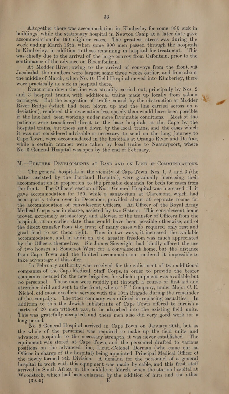 393 Altogether there was accommodation in Kimberley for some 380 sick in buildings, while the stationary hospital in Newton Camp at a later date gave accommodation for 160 slighter cases. The greatest stress was during the week ending March 16th, when some 800 men passed through the hospitals in Kimberley, in addition to those remaining in hospital for treatment. This was chiefly due to the arrival of the large convoy from Osfontein, prior to the continuance of the advance on Bloemfontein. At Modder River, owing to the arrival of convoys from the front, via Jacobsdal, the numbers were largest some three weeks earlier, and from about the middle of March, when No. 10 Field Hospital moved into Kimberley, there were practically no sick in hospital there. Evacuation down the line was steadily carried out, principally by Nos. 2 and 3 hospital trains, with additional trains made up locally from saloon River Bridge (which had been blown up and the line carried across on a deviation), rendered this evacuation less speedy than would have been possible if the line had been working under more favourable conditions. Most of the patients were transferred direct to the base hospitals at the Cape by the hospital trains, but those sent down by the local trains, and the cases which it was not considered advisable or necessary to send on the long journey to Cape Town, were accommodated in the hospitals at Orange River and De Aar, while a certain number were taken by local trains to Naauwpoort, where No. 6 General Hospital was open by the end of February. M.—FurtHEr DEVELOPMENTS AT BASE AND ON LINE oF COMMUNICATIONS. The general hospitals in the vicinity of Cape Town, Nos. 1, 2, and 3 (the latter assisted by the Portland Hospital), were gradually increasing their accommodation in proportion to the probable demands for beds for cases from the front. The Officers’ section of No. 1 General Hospital was increased till it gave accommodation for 120, while a sanatorium at Claremont, which had been partly taken over in December, provided about 50 separate rooms for the accommodation of convalescent Officers. An Officer of the Royal Army Medical Corps was in charge, assisted by two Sisters. This convalescent home proved extremely satisfactory, and allowed of the transfer of Officers from the hospitals at an earlier date than would have been possible otherwise, and of the direct transfer from the, front of many cases who required only rest and gocd food to set them right. Thus in two ways, it increased the available accommodation, and, in addition, the greater freedom was much appreciated by the Officers themselves. Sir James Sieveright had kindly offered the use of two houses at Somerset West for a convalescent home, but the distance from Cape Town and the limited accommodation rendered it impossible to take advantage of this offer. In February authority was received for the enlistment of two additional companies of the Cape Medical Staff Corps, in order to provide the bearer companies needed for the new brigades, for which equipment was available but no personnel. ‘These men were rapidly put through a course of first aid and stretcher drill and sent to the front, where “ F” Company, under Major C. E. Nichol, did most excellent service with the 19th Brigade during the remainder of the campaign. |The other company was utilised in replacing casualties. In addition to this the Jewish inhabitants of Cape Town offered to furnish a party of 20 men without pay, to be absorbed into the existing field units. This was gratefully accepted, and these men also did very good work for a long period. No. 5 General Hospital arrived in Cape Town on January 20th, but as the whole of the personnel was required to make up the field units and advanced hospitals to the necessary strength, it was never established. The equipment was stored at Cape Town, and the personnel dratted to various positions on the advanced line, Lieut.-Colonel Dorman (who came out as Officer in charge of the hospital) being appointed Principal Medical Officer of the newly formed 9th Division. A demand for the personnel of a general hospital to work with this equipment was made by cable, and this fresh statt arrived in South Africa in the middle of March, when the station hospital at Woodstock, which had been enlarged by the addition of huts and the other (3959) E