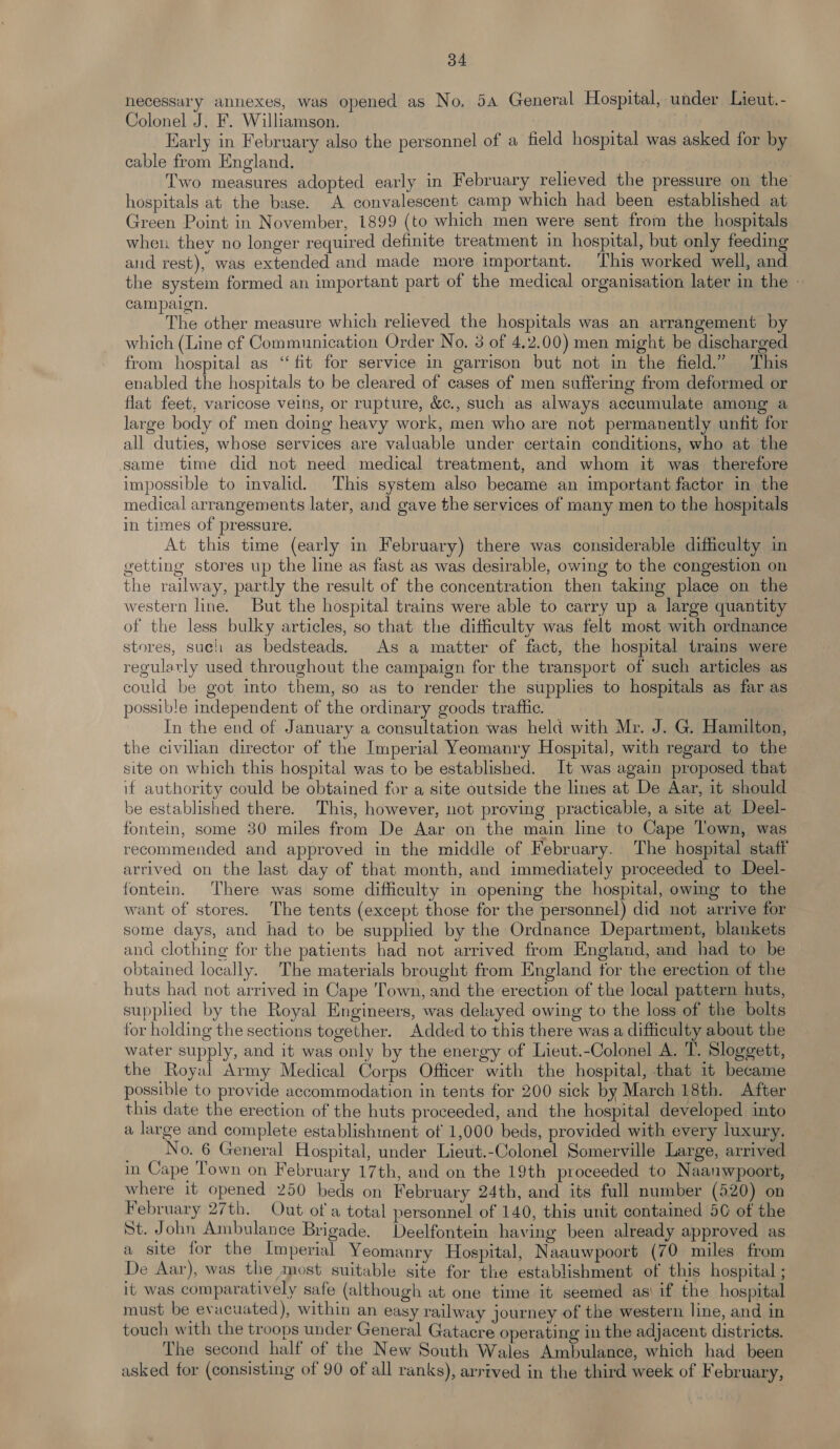 necessary annexes, was opened as No, 54 General Hospital, under Lieut.- Colonel J. F. Williamson. Early in February also the personnel of a field hospital was asked for by cable from England. Two measures adopted early in February relieved the pressure on the hospitals at the base. A convalescent camp which had been established at Green Point in November, 1899 (to which men were sent from the hospitals when they no longer required definite treatment in hospital, but only feeding and rest), was extended and made more important. This worked well, and the system formed an important part of the medical organisation later in the | campaign. The other measure which relieved the hospitals was an arrangement by which (Line of Communication Order No. 3 of 4.2.00) men might be discharged from hospital as “fit for service in garrison but not in the field.” This enabled the hospitals to be cleared of cases of men suffering from deformed or flat feet, varicose veins, or rupture, &amp;c., such as always accumulate among a large body of men doing heavy work, men who are not permanently unfit for all duties, whose services are valuable under certain conditions, who at the same time did not need medical treatment, and whom it was therefore impossible to invalid. This system also became an important factor in the medical arrangements later, and gave the services of many men to the hospitals in times of pressure. | At this time (early in February) there was considerable difficulty in getting stores up the line as fast as was desirable, owing to the congestion on the railway, partly the result of the concentration then taking place on the western line. But the hospital trains were able to carry up a large quantity of the less bulky articles, so that the difficulty was felt most with ordnance stores, such as bedsteads. As a matter of fact, the hospital trains were regularly used throughout the campaign for the transport of such articles as could be got into them, so as to render the supplies to hospitals as far as possible independent of the ordinary goods trafhe. In the end of January a consultation was held with Mr. J. G. Hamilton, the civilian director of the Imperial Yeomanry Hospital, with regard to the site on which this hospital was to be established. It was again proposed that if authority could be obtained for a site outside the lines at De Aar, it should be established there. This, however, not proving practicable, a site at Deel- fontein, some 30 miles from De Aar on the main line to Cape Town, was recommended and approved in the middle of February. The hospital staff arrived on the last day of that month, and immediately proceeded to Deel- fontein. There was some difficulty in opening the hospital, owing to the want of stores. The tents (except those for the personnel) did not arrive for some days, and had to be supplied by the Ordnance Department, blankets and clothing for the patients had not arrived from England, and had to be obtained locally. The materials brought from England for the erection of the huts had not arrived in Cape Town, and the erection of the local pattern huts, supplied by the Royal Engineers, was delayed owing to the loss of the bolts for holding the sections together. Added to this there was a difficulty about the water supply, and it was only by the energy of Lieut.-Colonel A. T. Sloggett, the Royal Army Medical Corps Officer with the hospital, that 1t became possible to provide accommodation in tents for 200 sick by March 18th. After this date the erection of the huts proceeded, and the hospital developed into a large and complete establishment of 1,000 beds, provided with every luxury. No. 6 General Hospital, under Lieut.-Colonel Somerville Large, arrived in Cape Town on February 17th, and on the 19th proceeded to Naanwpoort, where it opened 250 beds on February 24th, and its full number (520) on February 27th. Out ot a total personnel of 140, this unit contained 50 of the St. John Ambulance Brigade. Deelfontein having been already approved as a site for the Imperial Yeomanry Hospital, Naauwpoort (70 miles from De Aar), was the most suitable site for the establishment of this hospital ; it was comparatively safe (although at one time it seemed as' if the hospital must be evacuated), within an easy railway journey of the western line, and in touch with the troops under General Gatacre operating in the adjacent districts. The second half of the New South Wales Ambulance, which had been asked for (consisting of 90 of all ranks), arrived in the third week of February,