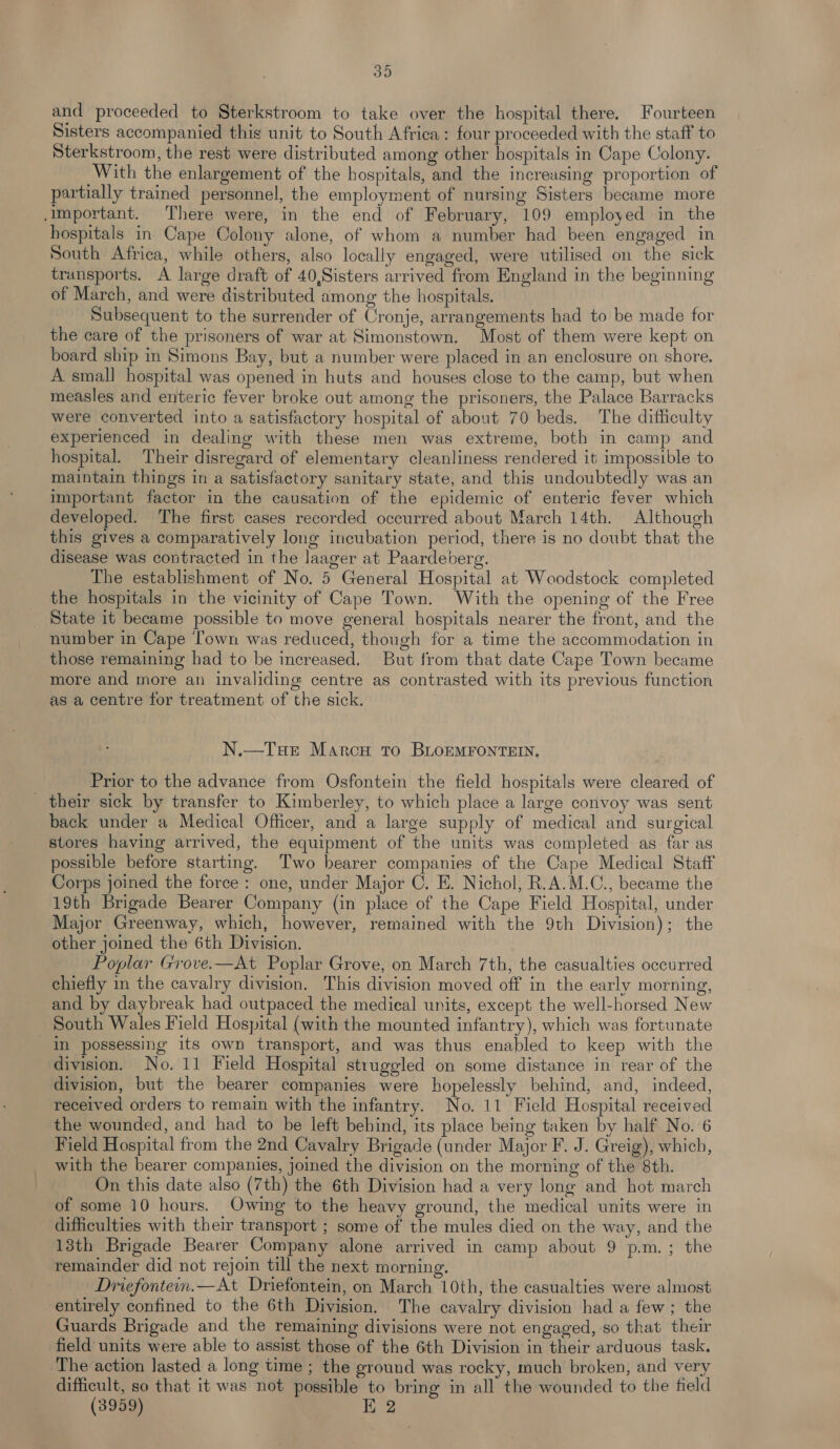 39 and proceeded to Sterkstroom to take over the hospital there. Fourteen Sisters accompanied this unit to South Africa: four proceeded with the staff to Sterkstroom, the rest were distributed among other hospitals in Cape Colony. With the enlargement of the hospitals, and the increasing proportion of partially trained personnel, the employment of nursing Sisters became more important. There were, in the end of February, 109 employed in the hospitals in Cape Colony alone, of whom a number had been engaged in South Africa, while others, also locally engaged, were utilised on the sick transports. A large draft of 40,Sisters arrived from England in the beginning of March, and were distributed among the hospitals. Subsequent to the surrender of Cronje, arrangements had to be made for the care of the prisoners of war at Simonstown. Most of them were kept on board ship in Simons Bay, but a number were placed in an enclosure on shore. A small hospital was opened in huts and houses close to the camp, but when measles and enteric fever broke out among the prisoners, the Palace Barracks were converted into a satisfactory hospital of about 70 beds. The difficulty experienced in dealing with these men was extreme, both in camp and hospital. Their disregard of elementary cleanliness rendered it impossible to maintain things in a satisfactory sanitary state, and this undoubtedly was an important factor in the causation of the epidemic of enteric fever which developed. The first cases recorded occurred about March 14th. Although this gives a comparatively long incubation period, there is no doubt that the disease was contracted in the laager at Paardeberg. The establishment of No. 5 General Hospital at Woodstock completed the hospitals in the vicinity of Cape Town. With the opening of the Free State it became possible to move general hospitals nearer the front, and the number in Cape Town was reduced, though for a time the accommodation in those remaining had to be increased. But from that date Cape Town became more and more an invaliding centre as contrasted with its previous function as a centre for treatment of the sick. N.—Tue Marca to BLOEMFONTEIN, Prior to the advance from Osfontein the field hospitals were cleared of _ their sick by transfer to Kimberley, to which place a large convoy was sent back under a Medical Officer, and a large supply of medical and surgical stores having arrived, the equipment of the units was completed as far as possible before starting. Two bearer companies of the Cape Medical Staff Corps joined the force: one, under Major C. E. Nichol, R.A.M.C., became the 19th Brigade Bearer Company (in place of the Cape Field Hospital, under Major Greenway, which, however, remained with the 9th Division); the other joined the 6th Division. Poplar Grove.—At Poplar Grove, on March 7th, the casualties occurred chiefly in the cavalry division. This division moved off in the early morning, and by daybreak had outpaced the medical units, except the well-horsed New South Wales Field Hospital (with the mounted infantry), which was fortunate in possessing its own transport, and was thus enabled to keep with the division. No. 11 Field Hospital struggled on some distance in rear of the division, but the bearer companies were hopelessly behind, and, indeed, received orders to remain with the infantry. No. 11 Field Hospital received the wounded, and had to be left behind, its place being taken by half No. 6 Field Hospital from the 2nd Cavalry Brigade (under Major F. J. Greig), which, with the bearer companies, joined the division on the morning of the 8th. On this date also (7th) the 6th Division had a very long and hot march of some 10 hours. Owing to the heavy ground, the medical units were in difficulties with their transport ; some of the mules died on the way, and the 13th Brigade Bearer Company alone arrived in camp about 9 p.m.; the remainder did not rejoin till the next morning. Driefontem.—At Driefontein, on March 10th, the casualties were almost entirely confined to the 6th Division. The cavalry division had a few; the Guards Brigade and the remaining divisions were not engaged, so that their field units were able to assist those of the 6th Division in their arduous task. The action lasted a long time ; the ground was rocky, much broken, and very difficult, so that it was not possible to bring in all the wounded to the field