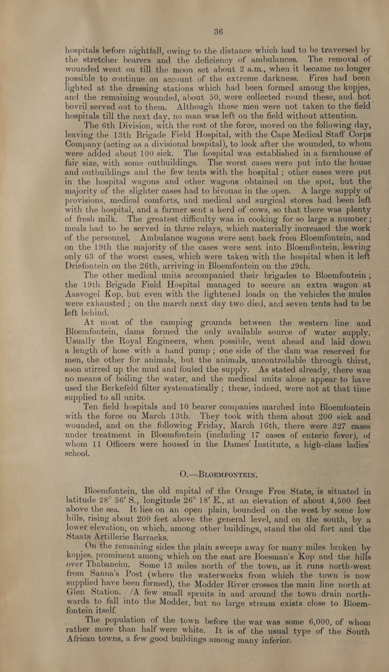 hospitals before nightfall, owing to the distance which had to be traversed by the stretcher bearers and the deficiency of ambulances. The removal ot wounded went on till the moon set about 2 a.m., when it became no longer possible to continue on account of the extreme darkness. Fires had been lighted at the dressing stations which had been formed among the kopjes, and the remaining wounded, about 50, were collected round these, and hot bovril served out to them. Although these men were not taken to the field hospitals till the next day, no man was left on the field without attention. The 6th Division, with the rest of the force, moved on the following day, leaving the 13th Brigade Field Hospital, with the Cape Medical Statt Corps Company (acting as a divisional hospital), to look after the wounded, to whom were added about 100 sick. The hospital was established in a farmhouse of fair size, with some outbuildings. The worst cases were put into the house and outbuildings and the few tents with the hospital ; other cases were put in the hospital wagons and other wagons obtained on the spot, but the majority of the slighter cases had to bivouac in the open. A large supply of provisions, medical comforts, and medical and surgical stores had been left with the hospital, and a farmer sent a herd of cows, so that there was plenty of fresh milk. The greatest difficulty was in cooking for so large a number ; meals had to be served in three relays, which materially increased the work of the personnel. Ambulance wagons were sent back from Bloemfontein, and on the 19th the majority of the cases were sent into Bloemfontein, leaving only 63 of the worst cases, which were taken with the hospital when it left Driefontein on the 26th, arriving in Bloemfontein on the 29th. The other medical units accompanied their brigades to Bloemfontein ; the 19th Brigade Field Hospital managed to secure an extra wagon at Aasvogel Kop, but even with the lightened loads on the vehicles the mules were exhausted ; on the march next day two died, and seven tents had to be left behind. At most of the camping grounds between the western line and Bloemfontein, dams formed the only available source of water supply. Usually the Royal Engineers, when possible, went ahead and laid down a length of hose with a hand pump ; one side of the’dam was reserved for men, the other for animals, but the animals, uncontrollable through thirst, soon stirred up the mud and fouled the supply. As stated already, there was no means of boiling the water, and the medical units alone appear to have used the Berkefeld filter systematically ; these, indeed, were not at that time supplied to all units. Ten field hospitals and 10 bearer companies marched into Bloemfontein with the force on March 13th. They took with them about 200 sick and wounded, and on the following Friday, March 16th, there were 327 cases under treatment in Bloemfontein (including 17 cases of enteric fever), of whom 11 Officers were housed in the Dames’ Institute, a high-class ladies’ school. O.—BLOEMFONTEIN. Bloemfontein, the old capital of the Orange Free State, is situated in latitude 28° 56’S., longitude 26° 18’ E., at an elevation of about 4,500 feet above the sea. It lies on an open plain, bounded onthe west by some low hills, rising about 200 feet above the general level, and on the south, by a lower elevation, on which, among other buildings, stand the old fort and the Staats Artillerie Barracks. _On the remaining sides the plain sweeps away for many miles broken b kopjes, prominent among which on the east are Boesman’s Kop and the hills over Thabanchu. Some 13 miles north of the town, as it runs north-west from Sanna’s Post (where the waterworks from which the town is now supplied have been formed), the Modder River crosses the main line north at Glen Station. -/A few small spruits in and around the town drain north- wards to fall into the Modder, but no large stream exists close to Bloem- fontein itself. . The population of the town before the war was some 6,000, of whom rather more than half were white. It is of the usual type of the South African towns, a few good buildings among many inferior.