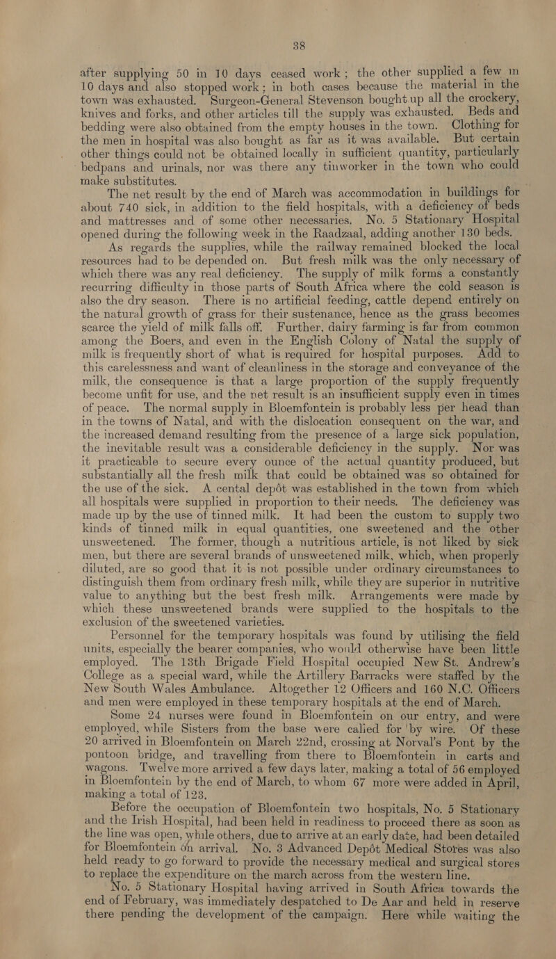 alter supplying 50 in 10 days ceased work; the other supplied a few im 10 days and also stopped work; in both cases because the material in the town was exhausted. Surgeon-General Stevenson bought.up all the crockery, knives and forks, and other articles till the supply was exhausted. Beds and bedding were also obtained from the empty houses in the town. Clothing for the men in hospital was also bought as far as it was available. But certain other things could not be obtained locally in sufficient quantity, particularly bedpans and urinals, nor was there any tinworker in the town who could make substitutes. saint . The net result by the end of March was accommodation in buildings for about 740 sick, in addition to the field hospitals, with a deficiency of beds and mattresses and of some other necessaries. No. 5 Stationary Hospital opened during the following week in the Raadzaal, adding another 130 beds. As regards the supplies, while the railway remained blocked the local resources had to be depended on. But fresh milk was the only necessary of which there was any real deficiency. The supply of milk forms a constantly recurring difficulty in those parts of South Africa where the cold season 1s also the dry season. There is no artificial feeding, cattle depend entirely on the natural growth of grass for their sustenance, hence as the grass becomes scarce the yield of milk falls off. Further, dairy farming is far from common among the Boers, and even in the English Colony of Natal the supply of milk is frequently short of what is required for hospital purposes. Add to this carelessness and want of cleanliness in the storage and conveyance of the milk, the consequence is that a large proportion of the supply frequently become unfit for use, and the net result 1s an insufficient supply even in times of peace. The normal supply in Bloemfontein is probably less per head than in the towns of Natal, and with the dislocation consequent on the war, and the increased demand resulting from the presence of a large sick population, the inevitable result was a considerable deficiency in the supply. Nor was it practicable to secure every ounce of the actual quantity produced, but substantially all the fresh milk that could be obtained was so obtained for the use of the sick. A cental depdt was established in the town from which all hospitals were supplied in proportion to their needs. The deficiency was made up by the use of tinned milk. It had been the custom to supply two kinds of tinned milk in equal quantities, one sweetened and the other unsweetened. The former, though a nutritious article, is not liked by sick men, but there are several brands of unsweetened milk, which, when properly diluted, are so good that it is not possible under ordinary circumstances to distinguish them from ordinary fresh milk, while they are superior in nutritive value to anything but the best fresh milk. Arrangements were made by which these unsweetened brands were supplied to the hospitals to the exclusion of the sweetened varieties. Personnel for the temporary hospitals was found by utilising the field units, especially the bearer companies, who would otherwise have been little employed. The 13th Brigade Field Hospital occupied New St. Andrew’s College as a special ward, while the Artillery Barracks were staffed by the New South Wales Ambulance. Altogether 12 Officers and 160 N.C. Officers and men were employed in these temporary hospitals at the end of March. Some 24 nurses were found in Bloemfontein on our entry, and were employed, while Sisters from the base were calied for 'by wire. Of these 20 arrived in Bloemfontein on March 22nd, crossing at Norval’s Pont by the pontoon pridge, and travelling from there to Bloemfontein in carts and wagons. ‘l'welve more arrived a few days later, making a total of 56 employed in Bloemfontein by the end of March, to whom 67 more were added in April, making a total of 123. Before the occupation of Bloemfontein two hospitals, No. 5 Stationary and the Irish Hospital, had been held in readiness to proceed there as soon as the line was open, while others, due to arrive at an early date, had been detailed for Bloemfontein on arrival. No. 3 Advanced Depdt Medical Stores was also held ready to go forward to provide the necessary medical and surgical stores to replace the expenditure on the march across from the western line. No. 5 Stationary Hospital having arrived in South Africa towards the end of February, was immediately despatched to De Aar and held in reserve there pending the development of the campaign. Here while waiting the