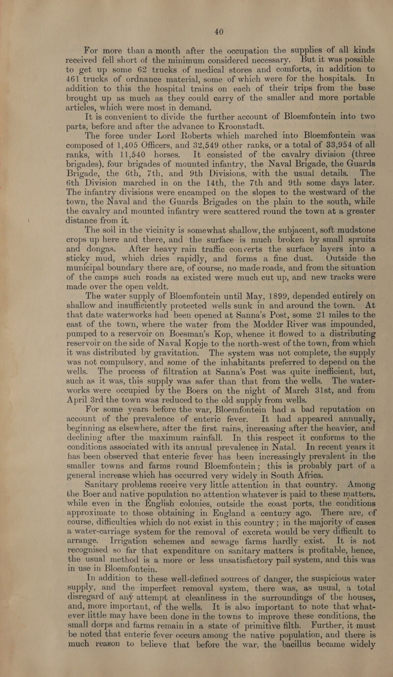 For more than a month after the occupation the supplies of all kinds received fell short of the minimum considered necessary. But it was possible to get up some 62 trucks of medical stores and comforts, in addition to 461 trucks of ordnance material, some of which were for the hospitals. In addition to this the hospital trains on each of their trips from the base brought up as much as they could carry of the smaller and more portable articles, which were most in demand. ; It is convenient to divide the further account of Bloemfontein into two parts, before and after the advance to Kroonstadt. _ The force under Lord Roberts which marched into Bloemfontein was composed ot 1,405 Officers, and 32,549 other ranks, or a total of 33,954 of all ranks, with 11,540 horses. It consisted of the cavalry division (three brigades), four brigades of mounted infantry, the Naval Brigade, the Guards Brigade, the 6th, 7th, and 9th Divisions, with the usual details. The 6th Division marched in on the 14th, the 7th and 9th some days later. The infantry divisions were encamped on the slopes to the westward of the town, the Naval and the Guards Brigades on the plain to the south, while the cavalry and mounted infantry were scattered round the town at a greater distance from it. The soil in the vicinity is somewhat shallow, the subjacent, soft mudstone crops up here and there, and the surface is much broken by small spruits and dongas. After heavy rain traffic converts the surface layers into a sticky mud, which dries rapidly, and forms a fine dust. Outside the municipal boundary there are, of course, no made roads, and from the situation of the camps such roads as existed were much cut up, and new tracks were made over the open veldt. The water supply of Bloemfontein until May, 1899, depended entirely on shallow and insufficiently protected wells sunk in and around the town. At that date waterworks had been opened at Sanna’s Post, some 21 miles to the east of the town, where the water from the Modder River was impounded, pumped to a reservoir on Boesman’s Kop, whence it flowed to a distributing reservoir on the side of Naval Kopje to the north-west of the town, from which it was distributed by gravitation. The system was not complete, the supply was not compulsory, and some of the inhabitants preferred to depend on the wells. The process of filtration at Sanna’s Post was quite inefficient, but, such as it was, this supply was safer than that from the wells. The water- works were occupied by the Boers on the night of March 31st, and from April 3rd the town was reduced to the old supply from wells. For some years before the war, Bloemfontein had a bad reputation on account of the prevalence of enteric fever. It had appeared annually, beginning as elsewhere, after the first rains, increasing after the heavier, and declining after the maximum rainfall. In this respect it conforms to the conditions associated with its annual prevalence in Natal. In recent years it has been observed that enteric fever has been increasingly prevalent in the smaller towns and farms round Bloemfontein; this is probably part of a general increase which has occurred very widely in South Africa. Sanitary problems receive very little attention in that country. Among the Boer and native population no attention whatever is paid to these matters. while even in the English colonies, outside the coast ports, the conditions approximate to those obtaining in England a century ago. ‘There are, of course, dithculties which do not exist in this country ; in the majority of cases a water-carriage system for the removal of excreta would be very dithcult to arrange. Irrigation schemes and sewage farms hardly exist. It is not recognised so far that expenditure on sanitary matters is profitable, hence, the usual method is a more or less unsatisfactory pail system, and this was in use in Bloemfontein. In addition to these well-defined sources of danger, the suspicious water supply, and the imperfect removal system, there was, as usual, a total disregard of any attempt at cleanliness in the surroundings of the houses, and, more important, of the wells. It is also important to note that what- ever little may have been done in the towns to improve these conditions, the small dorps and farms remain in a state of primitive filth. Further, it must be noted that enteric fever occurs among the native population, and there is much reason to believe that before the war, the bacillus became widely