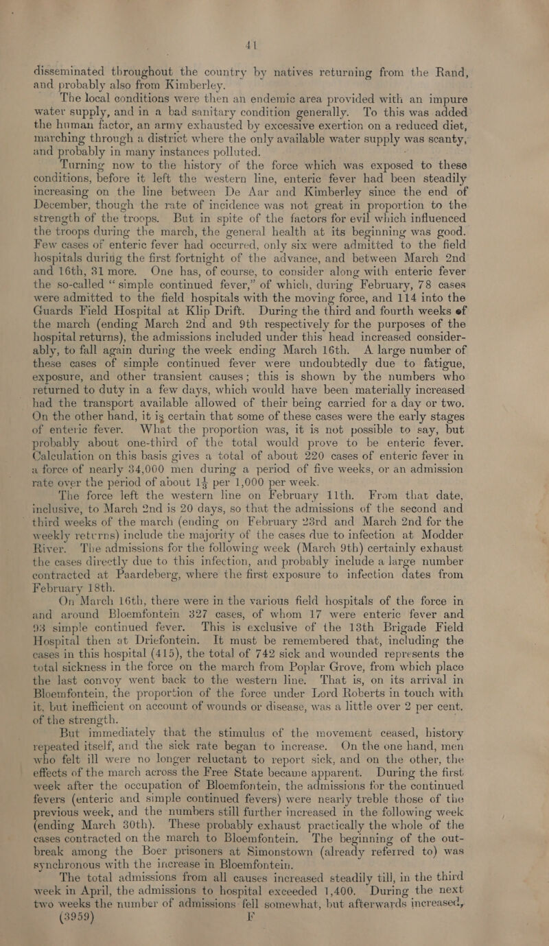 4] disseminated throughout the country by natives returning from the Rand, and probably also from Kimberley. The local conditions were then an endemic area provided with an impure water supply, and in a bad sanitary condition generally. To this was added the human factor, an army exhausted by excessive exertion on a reduced diet, marching through a district where the only available water supply was scanty, and probably in many instances polluted. Turning now to the history of the force which was exposed to these conditions, before it left the western line, enteric fever had been steadily increasing on the line between De Aar and Kimberley since the end of December, though the rate of incidence was not great in proportion to the strength of the troops. But in spite of the factors for evil which influenced the troops during the march, the general health at its beginning was good. Few cases of enteric fever had occurred, only six were admitted to the field hospitals during the first fortnight of the advance, and between March 2nd and 16th, 31 more. One has, of course, to consider along with enteric fever the so-called “simple continued fever,” of which, during February, 78 cases were admitted to the field hospitals with the moving force, and 114 into the Guards Field Hospital at Klip Drift. During the third and fourth weeks ef the march (ending March 2nd and 9th respectively for the purposes of the hospital returns), the admissions included under this head increased consider- ably, to fall again during the week ending March 16th. A large number of these cases of simple continued fever were undoubtedly due to fatigue, exposure, and other transient causes; this is shown by the numbers who returned to duty in a few days, which would have been materially increased had the transport available allowed of their being carried for a day or two. On the other hand, it is certain that some of these cases were the early stages of enteric fever. What the proportion was, it is not possible to say, but probably about one-third of the total would prove to be enteric fever. Calculation on this basis gives a total of about 220 cases of enteric fever in a force of nearly 34,000 men during a period of five weeks, or an admission rate over the period of about 14 per 1,000 per week. The force left the western line on February 11th. From that date, inclusive, to March 2nd is 20 days, so that the admissions of the second and - third weeks of the march (ending on February 23rd and March 2nd for the weekly retvrns) include the majority of the cases due to infection at Modder River. The admissions for the following week (March 9th) certainly exhaust the cases directly due to this infection, and probably include a large number contracted at Paardeberg, where the first exposure to infection dates from February 18th. On March 16th, there were in the various field hospitals of the force in and around Bloemfontein 327 cases, of whom 17 were enteric fever and 93 simple continued fever. This is exclusive of the 13th Brigade Field Hospital then at Driefontem. It must be remembered that, including the cases in this hospital (415), the total of 742 sick and wounded represents the total sickness in the force on the march from Poplar Grove, from which place the last convoy went back to the western line. That is, on its arrival in Bloemfontein, the proportion of the foree under Lord Roberts in touch with it, but inefficient on account of wounds or disease, was a little over 2 per cent. of the strength. . But immediately that the stimulus of the movement ceased, history repeated itself, and the sick rate began to increase. On the one hand, men who felt ill were no longer reluctant to report sick, and on the other, the effects of the march across the Free State became apparent. During the first week after the occupation of Bloemfontein, the admissions for the continued fevers (enteric and simple continued fevers) were nearly treble those of tie previous week, and the numbers still further increased in the following week (ending March 30th). These probably exhaust practically the whole of the cases contracted on the march to Bloemfontein. The beginning of the out- break among the Boer prisoners at Simonstown (already referred to) was synchronous with the increase in Bloemfontein. The total admissions from all causes increased steadily till, in the third week in April, the admissions to hospital exceeded 1,400. During the next two weeks the number of admissions: fell somewhat, but afterwards increased,