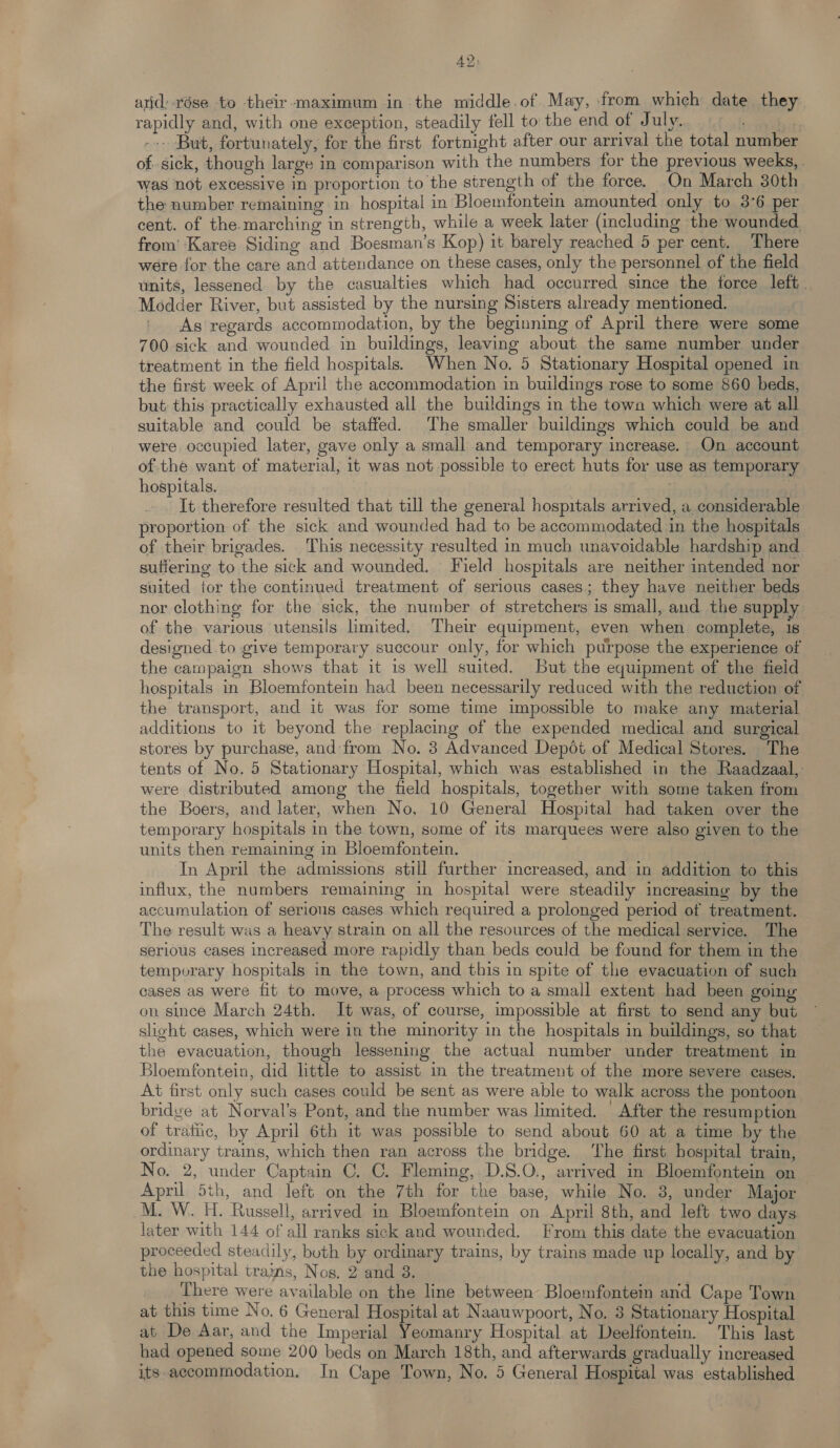 AY: arid: xése to their maximum in the middle.of May, from which date they. rapidly and, with one exception, steadily fell to the end of Ltt ¥1.... «tcl aati --- But, fortunately, for the first fortnight after our arrival the total number of sick, though large in comparison with the numbers for the previous weeks, was not excessive in proportion to the strength of the force. On March 30th the number remaining in hospital in Bloemfontein amounted only to 3°6 per cent. of the-marching in strength, while a week later (including the wounded from’ Karee Siding and Boesman’s Kop) it barely reached 5 per cent. There were for the care and attendance on these cases, only the personnel of the field units, lessened by the casualties which had occurred since the force left. Modder River, but assisted by the nursing Sisters already mentioned. As regards accommodation, by the beginning of April there were some 700 sick and wounded in buildings, leaving about the same number under treatment in the field hospitals. When No. 5 Stationary Hospital opened in the first week of April the accommodation in buildings rose to some 860 beds, but this practically exhausted all the buildings in the town which were at all suitable and could be staffed. The smaller buildings which could be and were occupied later, gave only a small and temporary increase. On account of the want of material, it was not possible to erect huts for use as temporary hospitals. | It therefore resulted that till the general hospitals arrived, a considerable proportion of the sick and wounded had to be accommodated in the hospitals of their brigades. This necessity resulted in much unavoidable hardship and sutiering to the sick and wounded. Field hospitals are neither intended nor suited tor the continued treatment of serious cases; they have neither beds nor clothing for the sick, the number of stretchers is small, and the supply of the various utensils limited. Their equipment, even when complete, 1s designed to give temporary succour only, for which purpose the experience of the campaign shows that it is well suited. But the equipment of the field hospitals in Bloemfontein had been necessarily reduced with the reduction of the transport, and it was for some time impossible to make any material additions to it beyond the replacing of the expended medical and surgical stores by purchase, and from No. 3 Advanced Depot of Medical Stores. The tents of No. 5 Stationary Hospital, which was established in the Raadzaal,. were distributed among the field hospitals, together with some taken from the Boers, and later, when No, 10 General Hospital had taken over the temporary hospitals in the town, some of its marquees were also given to the units then remaining in Bloemfontein. In April the admissions still further increased, and in addition to this influx, the numbers remaining in hospital were steadily increasing by the accumulation of serious cases which required a prolonged period of treatment. The result was a heavy strain on all the resources of the medical service. The serious cases increased more rapidly than beds could be found for them in the temporary hospitals in the town, and this in spite of the evacuation of such cases as were fit to move, a process which to a small extent had been going on since March 24th. It was, of course, impossible at first to send any but slight cases, which were in the minority in the hospitals in buildings, so that the evacuation, though lessening the actual number under treatment in Bloemfontein, did little to assist in the treatment of the more severe cases. At first only such cases could be sent as were able to walk across the pontoon bridve at Norval’s Pont, and the number was limited. | After the resumption of tratiic, by April 6th it was possible to send about 60 at a time by the ordinary trains, which then ran across the bridge. The first hospital train, No. 2, under Captain C. C. Fleming, D.8.O., arrived in Bloemfontein on April 5th, and left on the 7th for the base, while No. 3, under Major M. W. H. Russell, arrived in Bloemfontein on April 8th, and left two days later with 144 of all ranks sick and wounded. From this date the evacuation proceeded steadily, both by ordinary trains, by trains made up locally, and by the hospital trains, Nos. 2 and 3. There were available on the line between Bloemfontem and Cape Town at this time No. 6 General Hospital at Naauwpoort, No. 3 Stationary Hospital at De Aar, and the Imperial Yeomanry Hospital at Deelfontein. This last had opened some 200 beds on March 18th, and afterwards gradually increased its accommodation. In Cape Town, No. 5 General Hospital was established