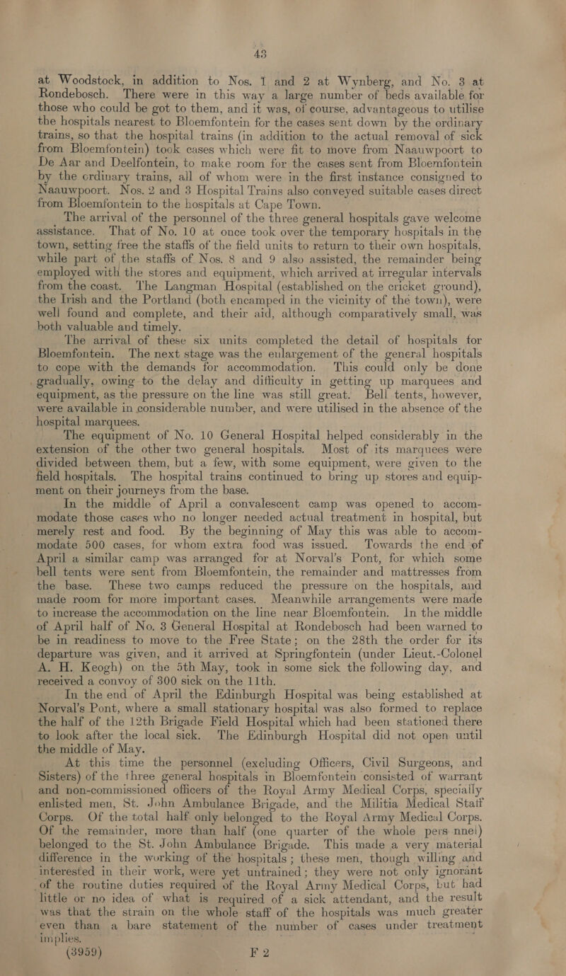 at’ Woodstock, in addition to Nos. 1 and 2 at Wynberg, and No. 3 at Rondebosch. There were in this way a large number of beds available for those who could be got to them, and it was, of course, advantageous to utilise the hospitals nearest to Bloemfontein for the cases sent down by the ordinary trains, so that the hospital trains (in addition to the actual removal of sick from Bloemfontein) took cases which were fit to move from Naauwpoort to De Aar and Deelfontein, to make room for the cases sent from Bloemfontein by the crdinary trains, all of whom were in the first instance consigned to Naauwpoort. Nos. 2 and 3 Hospital Trains also conveyed suitable cases direct from Bloemfontein to the hospitals at Cape Town. | The arrival of the personnel of the three general hospitals gave welcome assistance. That of No. 10 at once took over the temporary hospitals in the town, setting free the staffs of the field units to return to their own hospitals, while part of the staffs of Nos. 8 and 9 also assisted, the remainder being employed with the stores and equipment, which arrived at irregular intervals from the coast. The Langman Hospital (established on the cricket ground), the Ish and the Portland (both encamped in the vicinity of the town), were well found and complete, and their aid, although comparatively small, was both valuable and timely. i The arrival of these six units completed the detail of hospitals for Bloemfontein. The next stage was the eulargement of the general hospitals to cope with the demands for accommodation. This could only be done gradually, owing to the delay and difficulty in getting up marquees and equipment, as the pressure on the line was still great. Bell tents, however, were available in considerable number, and were utilised in the absence of the hospital marquees. The equipment of No. 10 General Hospital helped considerably in the extension of the other two general hospitals. Most of its marquees were divided between them, but a few, with some equipment, were given to the field hospitals. The hospital trains continued to bring up stores and equip- ment on their journeys from the base. In the middle of April a convalescent camp was opened to accom- modate those cases who no longer needed actual treatment in hospital, but merely rest and food. By the beginning of May this was able to accom- modate 500 cases, for whom extra food was issued. Towards the end ‘of April a similar camp was arranged for at Norval’s Pont, for which some bell tents were sent from Bloemfontein, the remainder and mattresses from the base. These two camps reduced the pressure on the hospitals, and made room for more important cases. Meanwhile arrangements were made to merease the accommodation on the line near Bloemfontein. In the middle of April half of No. 3 General Hospital at Rondebosch had been warned to be in readiness to move to the Free State; on the 28th the order for its departure was given, and it arrived at Springfontein (under Lieut.-Colonel A. H. Keogh) on the 5th May, took in some sick the following day, and received a convoy of 300 sick on the 11th. In the end of April the Edinburgh Hospital was being established at Norval’s Pont, where a small stationary hospital was also formed to replace the half of the 12th Brigade Field Hospital which had been stationed there to look after the local sick. The Edinburgh Hospital did not open until the middle of May. _ At this time the personnel (excluding Officers, Civil Surgeons, and Sisters) of the three general hospitals in Bloemfontein consisted of warrant and non-commissioned officers of the Royal Army Medical Corps, specially enlisted men, St. John Ambulance Brigade, and the Militia Medical Statf Corps. Of the total half only belonged to the Royal Army Medical Corps. Of the remainder, more than half (one quarter of the whole pers nnei) belonged to the St. John Ambulance Brigade. This made a very material difference in the working of the hospitals; these men, though willing and interested in their work, were yet untrained; they were not only ignorant of the routine duties required of the Royal Army Medical Corps, but had little or no idea of what is required of a sick attendant, and the result was that the strain on the whole staff of the hospitals was much greater even than a bare statement of the number of cases under treatment im plies. : : , ms