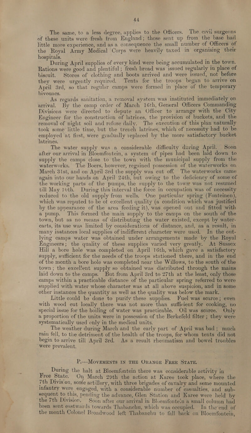 The same, to a less degree, applies to the Officers. The. civil surgeons of these units were-fresh from England; those sent up from the base had little more experience, and as a consequence the small number of Officers of the Royal Army Medical Corps were heavily taxed in organising their hospitals. : . During April supplies of every kind were being accumulated in the town. Rations were good and plentiful; fresh bread was issued regularly in place of biscuit. Stores of clothing and boots arrived and were issued, not before they were urgently required. Tents for the troops began to arrive on April 3rd, so that regular camps were formed in place of the temporary — bivouacs. As regards sanitation, a removal system was instituted immediately on arrival. By the camp order of March 16th, General Officers Commanding Divisions were directed to depute an Officer to arrange with the City Engineer for the construction of latrines, the provision of buckets, and the removal of night soil and refuse daily. The execution of this plan naturally took some little time, but the trench latrines, which of necessity had to be employed at first, were gvadually replaced by the more satisfactory bucket latrines. , The water supply was a considerable difficuity during April. Soon after our arrival in Bloemfontein, a system of pipes had been laid down to supply the camps close to the town with the municipal supply from the waterworks. The Boers, however, regained possession of the waterworks on March 31st, and on April 3rd the supply was cut off. The waterworks came again into our hands on April 24th, but owing to the deficiency of some of the working parts of the pumps, the supply to the towm was not resumed till May 10th. During this interval the force in occupation was of necessity reduced to the old supply from wells. One particular spring {Fonteinen), which was reputed to be ot excellent quality (a condition which was justified by the appearance of the area feeding it), was opened out and fitted with a pump. ‘This formed the main supply to the camps on the south of the town, but as no means of distributing the water existed, except by water- carts, its use was limited by considerations of distance, and, as a result, in many instances local supplies of indifferent character were used. In the out- lying camps water was obtained under arrangements made by the Royal Engineers; the quality of these supplies varied very greatly. At Sussex Hill a bore hole was completed on April 16th, which gave a satisfactory supply, sufficient for the needs of the troops stationed there, and in the end of the month a bore hole was completed near the Willows, to the south of the town; the excellent supply so obtained was distributed through the mains laid down to the camps. But from April 3rd to 27th at the least, only those camps within a practicable distance of the particular spring referred to were supplied with water whose character was at all above suspicion, and in some other instances the quantity as well as the quality was below the mark. Little could be done to purifv these supplies. Fuel was scarce; even with wood cut locally there was not more than sufficient for cooking, no special issue for the boiling of water was practicable. Oil was scarce. Only a proportion cf the units were in possession of the Berkefeld filter ; they were systematically used only in the medical units. , _ The weather during March and the early part of April was bad; much rain fell, to the detriment of the health of the troops, for whom tents did not begin to arrive till April 3rd. As a result rheumatism and bowel troubles were prevalent. P.—MovEMENTS IN THE ORANGE FREE STATE. During the halt at Bloemfontein there was considerable activity in Free State, On March 29th the action at Karee took place, where the 7th Divis‘on, sore artillery, with three brigades of cavalry and some mounted infantry were engaged, with a considerable number of casualties, and sub- sequent to this, pending the advance, Glen Station and Karee were held by ‘the 7th Division. Soon after our arrival in Bluemfontein a small column had been sent eastwards towards Thabanchu, which was occupied. In the end of the month Colonel Broadwood left Thabanchu to fall back on Bloemfontein,