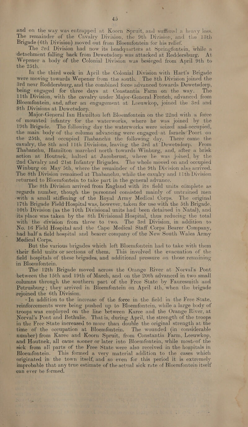 and on the way was entrapped at Koorn Spruit, and suffered a heavy loss. The remainder of the Cavalry Division, the 9th Division, and the 13th Brigade (6th Division) moved out from Bloemfontein for his relief. The 2rd Division had now its headquarters at Springfontein, while a detachment falling back from Dewetsdorp was attacked at Reddersburg. At Wepener a body of the Colonial Division was besieged from April 9th to the 25th. _ In the third week in April the Colonial Division with Hart’s Brigade were moving towards Wepener from the south. The 8th Division joined the 3rd near Reddersburg, and the combined force advanced towards Dewetsdorp, bemg engaged for three days at Constantia Farm on the way. The 11th Division, with the cavalry under Major-General French, advanced from Bloemfontein, and, after an engagement at Leeuwkop, joined the 3rd and 8th Divisions at Dewetsdorp. | Major-General Ian Hamilton left Bloemfontein on the 22nd with a force of mounted infantry for the waterworks, where he was joined by the 19th Brigade. The following day the waterworks were seized and- occupied, the main body of the column advancing were engaged-at Israels’ Poort on the 25th, and occupied Thabanchu the following day. There came the cavalry, the Sth and 11th Divisions, leaving the 8rd at’ Dewetsdorp. From Thabanchu, Hamilton marched north towards Winburg, and, after a brisk action at Houtnek, halted at Jacobsrust, where he was joined. by the 2nd Cavalry and 21st Infantry Brigades. The whole moved on and occupied Winburg on May 5th, where the remainder of the 9th Division also arrived. The 8th Division remained at Thabanchu, while the cavalry and 11th Division returned to Bloemfontein to take part in the general advance. The 8th Division arrived from England with its field units cémplete as regards number, though the personnel consisted mainly of untrained men with a small stiffening of the Royal Army Medical Corps. The. original 17th Brigade Field Hospital was, however, taken for use with the 5th Brigade, ‘10th Division (as the 10th Divisioval units had been detained in Natal), and its place was taken by the 8th Divisional Hospital, thus reducing the total with the division from three to two. The 3rd Division, in addition to No. 16 Field Hospital and the Cape Medical Staff Corps Bearer Company, had half a field hospital and bearer company of the New South Wales Army Medical Corps. But the various brigades which left Bloemfontein had to take with them their field units or sections of them. This involved the evacuation of the field hospitals of these brigades, and additional pressure on those remaining in Bloemfontein. The 12th Brigade moved across the Orange River at Norval’s Pont between the 15th and 19th of March, and on the 20th advanced in two small columns through the southern part of the Free State by Fauresmith and Petrusburg ; they arrived in Bloemfontein on April 4th, when the brigade rejoined the 6th Division. -In addition to the increase of the force in the field in the Free State, reinforcements were being pushed up to Bloemfontein, while a large body of troops was employed on the line between Karee and the Orange River, at Norval’s Pont and Bethulie. Thatis, during April, the strength of the troops in the Free State increased to more than double the original strength at the time of the occupation at Bloemfontein. The wounded (in considerable number) from Karee and Koorn Spruit, from Constantia Farm, Leeuwkop, and Houtnek, all came sooner or later into Bloemfontein, while most-of the sick from alt parts of the Free State were also received in the hospitals in Bloemfontein. This formed a very material addition to the cases which originated in the town itself, and so even for this period it is extremely improbable that any true estimate of the actual sick rate of Bloemfontein itself ean ever be formed. pnt
