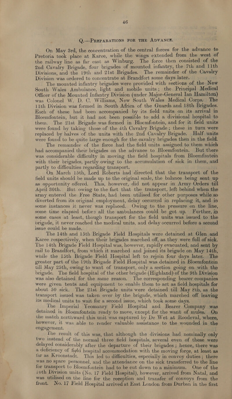 Q.—PREPARATIONS FOR THE ADVANCE. On May 3rd, the concentration of the central forces for the advance to Pretoria took place at Karee, while the wings extended from the west of the railway line as far east as Winburg. The force then consisted of the 2nd Cavalry Brigade, four brigades of mounted. infantry, the. 7th and 11th Divisions, and the 19th and 21st Brigades. The remainder of the Cavalry Division was ordered to concentrate at Brandfort some days later. | | The mounted infantry brigades were provided with sections of the New South Wales Ambulance, light and mobile units; the Prineipal Medical Officer of the Mounted Infantry Division (under Major-General Ian Hamilton) was Colonel W. D. C. Williams, New South Wales Medical Corps.: The 11th Division was formed in South Africa of the Guards and 18th Brigades. Each of these had been accompanied by its field nnits on its arrival in Bloemfontein, but it had not been possible to add a divisional hospital to them. The 2ist Brigade was formed in Bloemfontein, and for it field units were found by taking those of the 4th Cavalry Brigade ; these in turn were replaced by halves of the units with the 2nd Cavalry Brigade. Half. units were found to be quite large enough for the cavalry brigades then in the field. The remainder of the force had the field units assigned to them which had accompanied their brigades on the advance to Bloemfontein. But there was considerable difficulty in moving the field hospitals from Bloemfontein with their brigades, partly owing to the accumulation of sick in them, and partly to difficulties regarding transport. Phe y On March 15th, Lord Roberts had directed that the transport of the field units should be made up to the original scale, the balance being sent up as opportunity offered. This, however, did not appear in Army Orders till April 80th. But owing to the fact that the transport, left behind when the army entered the Free State, had been utilised for other purposes while so diverted from its original employment, delay occurred in replacing it, and in some instances it never was replaced. Owing to the pressure on the line, some time elapsed befora all the ambulances could be got up. Further, in some cases at least, thougb transport for the field units was issued to the brigade, it never reached the medical units, and delay occurred before a second issue could be made. The 14th and 15th Brigade Field Hospitals were detained at Glen and Karee respectively, when their brigades marched off, as they were full of sick. The 14th Brigade Field Hospital was, however, rapidly evacuated, and sent by rail to Brandfort, from which it marched and joined its brigade on May 14th, while the 15th Brigade Field Hospital left to rejom four days later. The greater part of the 19th Brigade Field Hospital was detained in Bloemfontein till May 25th, owing to want of transport, only a section going on with the brigade. The field hospital of the other brigade (Highland) of the 9th Division was also detained for the same reason. The corresponding bearer companies were given tents and equipment to enable them to act as field hospitals for about 50 sick. The 21st Brigade units were detained till May &th, as the transport issued was taken over by the brigade, which marched off leaving its medical units to wait for a second issue, which took some days. bP The Imperial Yeomanry Field Hospital and Bearer Company was detained in Bloemfontein ready to move, except for the want of mules, On the match northward this unit was captured by De Wet at Roodeval, where, however, it was able to render valuable assistance to the wounded in the engagement. . Lhe result of this was, that although the divisions had nominally only two instead of the normal three field hospitals, several even of these were delayed considerably after the departure of their brigades ; hence, there was a deficiency of figld hospital accommodation with the moving force, at least as tar as Kroonstadt. This led to difficulties, especially in convoy duties; there was no spare personnel, and the attendance on the sick transferred to the line for transport to Bloemfuntein had to be cut down to a minimum. One of the ivth Division units (No. 17 Field Hospital), however, arrived from Natal, and was utilised on the line for the reception and transfer of convoys from the front. No. 17 Field Hospital arrived at East London from Durban in the first