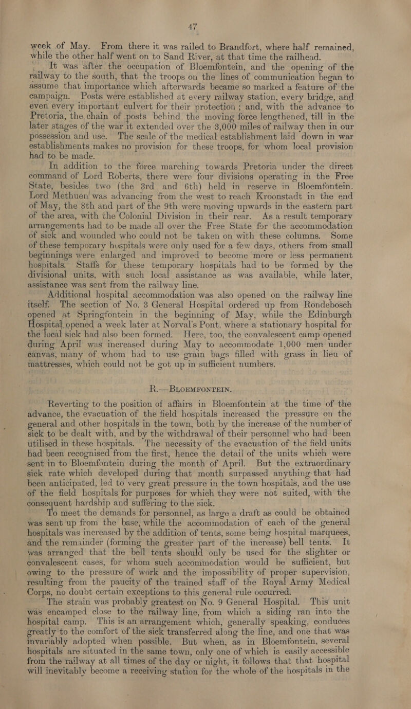 week of May. From there it was railed to Brandfort, where half remained, while the other half went on to Sand River, at that time the railhead. _ It was after the occupation of Bloemfontein, and the opening of the railway to the south, that the troops on the lines of communication began to assume that importance which afterwards became so marked a feature of the campaign. Posts were established at every railway station, every bridge, and even every important culvert for their protection ; and, with the advance to Pretoria, the chain of posts behind the moving force lengthened, till in the later stages of the war it extended over the 3,000 miles of railway then in our possession and use. The scale of the medical establishment laid down in war establishments makes no provision for these troops, for whom local provision had to be made. In addition to the force marching towards Pretoria under the direct command of Lord Roberts, there were four divisions operating in the Free State, besides two (the 8rd and 6th) held in reserve in Bloemfontein. Lord Methuen was advancing from the west to reach Kroonstadt in the end of May, the 8th and part of the 9th were moving upwards in the eastern part of the area, with the Colonial Division in their rear. As a result temporary arrangements had to be made alJ over the Free State for the accommodation of sick and wounded who could not be taken on with these columns. Some of these temporary huspitals were only used for a few days, others from small beginnings were enlarged and improved to become more or less permanent hospitals. Staffs for these temporary hospitals had to be formed by the divisional units, with such local assistance as was available, while later, assistance was sent from the railway line. Additional hospital accommodation was also opened on the railway line itself. The section of No. 3 General Hospital ordered up from Rondebosch opened at Springfontein in the beginning of May, while the Edinburgh Hospital opened a week later at Norval’s Pont, where a stationary hospital for ed otal sick had also been formed. Here, too, the convalescent camp opened during April was increased during May to accommodate 1,000 men under canvas, many of whom had to use grain bags filled with grass in heu of mattresses, which could not be got up in sufficient numbers. R.—BLOEMFONTEIN. Reverting to the position of affairs in Bloemfontein at the time of the advance, the evacuation of the field hospitals mcreased the pressure on the general and other hospitals in the town, both by the increase of the number of sick to be dealt with, and by the withdrawal of their personnel who had been utilised in these hospitals. The necessity of the evacuation of the field units bad been recognised from the first, hence the detail of the units which were sent in to Bloemfontein during the month of April. But the extraordinary sick rate which developed during that month surpassed anything that had been anticipated, led to very great pressure in the town hospitais, and the use of the field hospitals for purposes for which they were not suited, with the consequent hardship and suffering to the sick. | To meet the demands for personnel, as large a draft as could be obtained was sent up from the base, while the accommodation of each of the general hospitals was increased by the addition of tents, some being hospital marquees, and the remainder (forming the greater part of the increase) bell tents. It was arranged that the bell tents should only be used for the slighter or convalescent cases, for whom such accommodation would be sufficient, but owing to the pressure of work and the impossibility of proper supervision, resulting from the paucity of the trained staff of the Royal Army Medical Corps, no doubt certain exceptions to this general rule occurred. The strain was probably greatest on No. 9 General Hospital. This unit was encamped close to the railway line, from which a siding ran into the hospital camp. ‘This is an arrangement which, generally speaking, conduces greatly to the comfort of the sick transferred along the line, and one that was invariably adopted when possible. But when, as in Bloemfontein, several hospitals are situated in the same town, only one of which is easily accessible from the railway at all times of the day or night, it follows that that hospital will inevitably become a receiving station for the whole of the hospitals in the