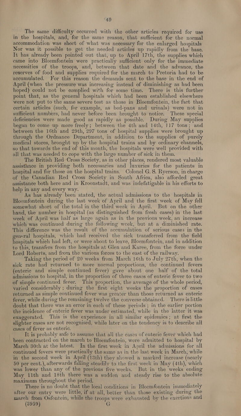 ‘49 The same difficulty occurred with the other articles required for use in the hospitals, and, for the same reason, that sufficient for the normal accommodation was short of what was necessary for the enlarged hospitals Nor was it possible to get the needed articles up rapidly from the base. It has already been pointed out that, up to April 17th, the supplies which came into Bloemfontein were practically sufficient only for the immediate necessities of the troops, and, between that date and the advance, the reserves of food and supplies required for the march to Pretoria had to be accumulated. For this reason the demands sent to the base in the end of April (when the pressure was increasing instead of diminishing as had been hoped) could not be complied with for some time. There is this further point that, as the general hospitals which had been established elsewhere were not put to the same severe test as those in Bloemfontein, the fact that certain articles (such, for example, as bed-pans and urinals) were not in sufficient numbers, had never before been brought to notice. These special deficiencies were made good as rapidly as possible. During May supplies began to come up more freely; between the 4th and 14th, 117 tons; and between the 16th and 29th, 297 tons of hospital supplies were brought up through the Ordnance Department, in addition to the supplies of purely medical stores, bronght up by the hospital trains and by ordinary channels, so that towards the end of this month, the hospitals were well provided with all that was needed to cope with the large number of sick 1m them. The British Red Cross Society, as in other places, rendered most valuable assistance in providing both necessaries and luxuries for the patients in _hospital and for those on the hospital trains. Colonel G. 8. Ryerson, in charge of the Canadian Red Cross Society in South Africa, also afforded great assistance both here and in Kroonstadt, and was indefatigable in his efforts to help in any and every way. As has already been stated, the actual admissions to the hospitals in Bloemfontein during the last week of April and the first week of May fell somewhat short of the total in the third week in April. But on the other hand, the number in hospital (as distinguished from fresh cases) in the last week of April was half as large again as in the previous week, an increase which was continued during the following week, but at a diminished rate. This difference was the result of the accumulation of serious cases in the general hospitals, which had received the sick transferred from the field hospitals which had left, or were about to leave, Bloemfontein, and in addition to this, transfers from the hospitals at Glen and Karee, from the force under Lord Roberts, and from the various forces to the east of the railway. Taking the period of 20 weeks from March 16th to July 27th, when the sick rate had returned to more normal proportions, the continued fevers (enteric and simple continued fever) gave about one half of the total admissions to hospital, in the proportion of three cases of enteric fever to two of simple continued fever. This proportion, the average of the whole period, varied considerably ; during the first eight weeks the proportion of cases returned as simple continued fever was greater than those returned as enteric fever, while during the remaining twelve the converse obtained. ‘There is little doubt that there was an error in each of these periods ; in the earlier portion the incidence of enteric fever was under estimated, while in the iatter it was exaggerated. This is the experience in all similar epidemics; at first the slighter cases are not recognised, while later on the tendency is to describe all cases of fever as enteric. t is probably safe to assume that all the cases of enteric fever which had been contracted on the march to Bloemfontein, were admitted to hospital by March 30th at the latest. In the first week in April the admissions for all continued fevers weve practically the same as in the last week in March, while in the second week in April (18th) they showed a marked increase (nearly 50 per cent.), afterwards falling steadily to the first week in May (4th), which was lower than any of the previous five weeks. But in the weeks ending May 11th and 18th there was a sudden and steady rise to the absolute maximum throughout the period. There is no doubt that the local conditions in Bloemfontein immediately after our entry were little, if at all, better than those existing during the march from Osfontein, while the troops were exhausted by the exertions and