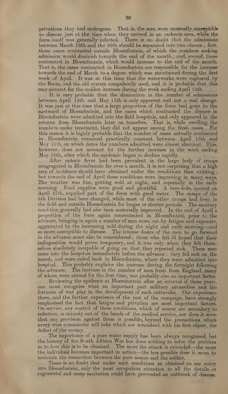 privations they had undergone. That is, the men were unusually susceptible to disease just at the time when they arrived in an endemic area, while the force itself was generally infected. There is no doubt that the admissions between March 13th and the 30th should be separated into two classes ; first, those cases contracted outside Bloemfentein, of which the numbers seeking admission would diminish towards the end of the month; and, second, those contracted in Bloemfontein, which would increase to the end of the month. That is, the cases contracted in Bloemfontein are responsible for the increase towards the end of March to a degree which was maintained during the first week of April. It was at this time that the waterworks were captured by the Boers, and the old system compulsorily used, and it is probable that. this may account for the sudden increase during the week ending April 13th. . It.is very probable that the diminution in the number of admissions between April 13th and May 11th is only apparent and not a real change. It was just at this time that a large proportion of the force had gone to the eastward of Bloemfontein, and the cases which contracted the disease in Bloemfontein were admitted into the field hospitals, and only appeared in the returns from Bloemfontein later as transfers. That 1s, while swelling the numbers under treatment, they did not appear among the fresh cases. For this reason it 1s bighly probable that the number of cases actually contracted in - Bloemfontein. remained practically constant between April 13th and May 11th, on which dates the numbers admitted were almost identical. This, however, does not account for the further increase in the week ending May 18th, after which the epidemic began to decline rapidly. Si i: After enteric fever had been prevalent in the large body of troops congregated in Bloemfontein for over a month, it is not surprising that a high rate of incidence should have obtained under the conditions then existing ; but towards the end of April these conditions were improving in many ways. The weather was fine, getting cold at night, and especially in the early morning. Food supplies were good and plentiful. A bore-hole, opened on April 27th, supplied part of the force with good water. The camps of the 6th Division had been changed, while most of the other troops had been in the field and outside Bloemfontein for longer or shorter periods. The sanitary condition generally had also been materially improved. In the end of April a proportion of the force again concentrated in Bloemfontein prior to the advance, bringing in again a number of men worn out by fatigue and exposure, aggravated by the increasing cold during the night and early morning—and so more susceptible to disease. The intense desire of the men to go forward in the advance must also be remembered ; those who felt ill hoped that their indisposition would prove temporary, and it was only when they felt them- selves absolutely incapable of going on that they reported sick. These men came into the hospitals immediately before the advance ; they fell sick on the march, and were railed back to Bloemfontein, where they were admitted into hospital. This probably explains the increase during the fortnight following the advance. The increase in the number of men fresh from England, many of whom were abroad for the first time, was probably also an important factor. Reviewing the epidemic at Bloemfontein after an interval of three years, one must recognise what an important part military necessities and the fortunes of war play in the development of such outbreaks. Our experience there, and the further experience of the rest of the campaign, have strongly emphasised the fact that fatigue and privation are most important. factors. On service, any control of these conditions, which of course are secondary to infection, is entirely out of the hands of the medical service, nor does it seem that any provision against them is possible, beyond the precautions . which every wise commander will take which are consistent with his first object, the defeat of the enemy. The importance of a pure water supply has been always recognised, but the history of the South African War has done nothing to solve the problem as to how this isto be obtained. The more the attack is extended—the more the individual becomes important in action—the less possible does it seem tc maintain the connection between the pure source and the soldier. _ se - There is no doubt that under such conditions as obtained on our entry into Bloemfontein, only the most scrupulous attention to all the details .ot regimental and camp sanitation could have prevented an outbreak of disease.
