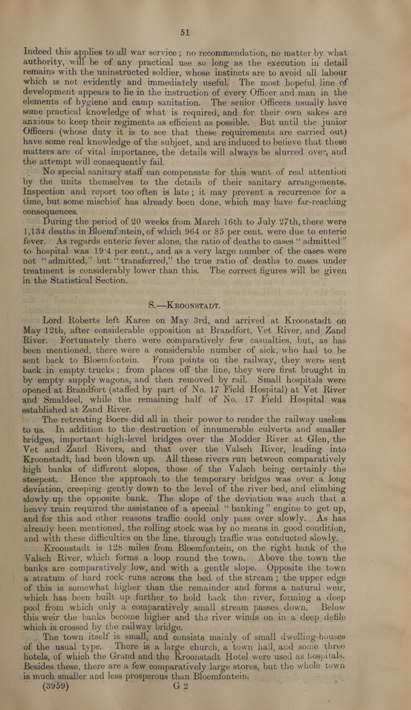 Sl Indeed this applies to all war service ; no recommendation, no matter by what authority, will be of any practical use so long as the execution in detail remains with the uninstructed soldier, whose instincts are to avoid all labour which 1s not evidently and immediately useful. The most hopeful. line. of development appears to lie in the instruction of every Officer and man in the elements of hygiene and camp sanitation. The senior Officers usually have some practical knowledge of what is required, and for their own sakes aré anxious to keep their regiments as efficient as possible. But until the junior Officers (whose duty it is to see that these requirements are carried out) have some real knowledge of the subject, and are induced to believe that these matters are of vital importance, the details will always be slurred over, and the attempt will consequently fail. | _ -No special sanitary stati can compensate for this want of real attention by the units themselves to the details of their sanitary arrangements. Inspection and report too often is late; it may prevent a recurrence for a time, but some mischief has already been done, which may have far-reaching consequences. -.. During the period of 20 weeks from March 16th to July 27th, there were 1,134 deaths in Bloemfontein, of which 964 or 85 per cent. were due to enteric fever. As regards enteric fever alone, the ratio of deaths to cases “ admitted” to hospital was 19:4 per cent., and as a very large number of the cases were not “admitted,” but “transferred,” the true ratio of deaths to cases under treatment is considerably lower than this. The correct figures will be given in the Statistical Section. S.—KROoNSTADT. Lord Roberts left Karee on May 3rd, and arrived at Kroonstadt. on May 12th, after considerable opposition at Brandfort, Vet River, and Zand River. Fortunately there were comparatively few casualties, but, as has been mentioned, there were a considerable number of sick, who had to be sent back to Bloemfontein. From points on the railway, they were sent back in empty trucks; from places off the line, they were first brought in by empty supply wagons, and then removed by rail. Small hospitals were _ opened at Brandfort (staffed by part of No. 17 Field Hospital) at Vet River and Smaldeel, while the remaining half of No. 17 Field Hospital was established at Zand River. a The retreating Boers did all in their power to render the railway useless tous. In addition to the destruction of innumerable culverts and smaller bridges, important high-level bridges over the Modder River at Glen,:the Vet and Zand Rivers, and that over the Valsch River, leading into Kroonstadt, had been blown up. All these rivers run between comparatively high banks of different slopes, those. of the Valsch being, certainly the steepest. Hence the approach to the temporary bridges was over a long deviation, creeping gently down to the level of the river bed, and climbing slowly up the opposite bank. The slope of the deviation was such that a heavy train required the assistance of a special ‘“ banking” engine to get up, and for this and other reasons traffic could only pass over slowly. As has already been mentioned, the rolling stock was by no means in good condition, and with these difficulties on the line, through traffic was conducted slowly. | Krooustadt is 128 miles from Bloemfontein, on the right bank of the Valsch River, which forms a loop round the town. Above the town the banks are comparatively low, and with a gentle slope. Opposite the town a stratum of hard rock runs across the bed of the stream ; the upper edge of this is somewhat higher than the remainder and forms a natural weir, which has been built up further to hold back the river, forming a deep pool from which only a comparatively small stream passes down. Below this weir the banks become higher and the river winds on in a’ deep. defile which is crossed by the railway bridge. ; .... The town itself is small, and consists mainly of small dwelling-houses of the usual type. There is a large church, a town hall, and sowe three hotels, of which the Grand and the Kroonstadt Hotel were used as hospitals. Besides these, there are a few comparatively large stores, but the whole town is much smaller and less prosperous than Bloemfontein. © (3989) ; G2